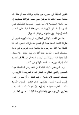 ‫ﺒﺘﻐﻴﻴﺭ ﺍﻟﺤﻘﻴﻘﺔ ﻓﻲ ﻤﺤﺭﺭ، ﻤﻥ ﺠﺎﻨﺏ ﻤﻭﻅﻑ ﻋﺎﻡ ﺃﻭ ﻤﻜﻠـﻑ‬
‫ﺒﺨﺩﻤﺔ ﻋﺎﻤﺔ؛ ﺫﻟﻙ ﺃﻨﻪ ﻤﺅ ﹶﻤﻥ ﻋﻠﻰ ﻋﻤﻠﻪ، ﻓﻴﺅﺍﺨﺫ ﺠﻨﺎﺌ ‪‬ـﺎ ﺇﺫﺍ‬
      ‫ﻴ‬                         ‫ﺘ‬
‫ﺃﺨل ﺒﺎﻟﺜﻘﺔ ﺍﻟﻤﻤﻨﻭﺤﺔ ﻟﻪ. ﺃﻤﺎ ﻋﻨﺼﺭ ﺍﻟﻨﺘﻴﺠـﺔ ﻓﻴﺘﻤﺜـل ﻓـﻲ‬
‫ﺍﻟﻀﺭﺭ ﺃﻭ ﺍﻟﺨﻁﺭ ﺍﻟﺫﻱ ﻴﺘﺭﺘﺏ ﻋﻠﻰ ﻫﺫﺍ ﺍﻟﺴﻠﻭﻙ ﻋﻠﻰ ﺍﻟﻨﺤـﻭ‬
                ‫ﺍﻟﻤﻔﺼل ﻓﻴﻤﺎ ﺴﺒﻕ، ﺒﺎﻓﺘﺭﺍﺽ ﺘﻭﺍﻓﺭ ﺍﻟﺴﺒﺒﻴﺔ.‬
‫ﺃﻤﺎ ﻋﻥ ﺍﻟﻘﺼﺩ ﺍﻟﺠﻨﺎﺌﻲ ﺍﻟﻤﻁﻠﻭﺏ ﻓﻲ ﻫﺫﻩ ﺍﻟﺠﺭﻴﻤﺔ ﻓﻬﻭ ﻓﻲ‬
‫ﻨﻅﺭﻨﺎ ﺍﻟﻘﺼﺩ ﺍﻟﻌﺎﻡ؛ ﺤﻴﺙ ﻟﻡ ﺘﻔﺼﺢ ﻋﺒـﺎﺭﺍﺕ ﻨـﺹ ﺍﻟﻤـﺎﺩﺓ‬
‫ﺍﻟﺜﺎﻤﻨﺔ ﻋﻥ ﺍﺸﺘﺭﺍﻁ ﻭﺠﻭﺩ ﻨﻴﺔ ﺨﺎﺼﺔ ﻟﺩﻯ ﺍﻟﻤﺯﻭﺭ، ﻫﻲ ﻨﻴـﺔ‬
‫ﺍﺴﺘﻌﻤﺎل ﺍﻟﻤﺤﺭﺭ ﺍﻟﻤﺯﻭﺭ ﻓﻴﻤﺎ ﺃﻋﺩ ﻤﻥ ﺃﺠﻠﻪ. ﻭﻴﻌﺒﺭ ﻋﻥ ﻫـﺫﻩ‬
‫ﺍﻟﻨﻴﺔ ﺒﻌﺒﺎﺭﺍﺕ ﻤﺘﺒﺎﻴﻨﺔ ﻤﻨﻬﺎ "ﺒﻘﺼﺩ ﺍﺴﺘﻌﻤﺎل ﺍﻟﻭﺭﻗﺔ ﻓﻴﻤﺎ ﺘﻌـﺩ‬
               ‫ﻟﻪ"، "ﺒﻨﻴﺔ ﺘﺠﻬﻴﺯﻫﺎ ﻟﻤﺎ ﺃﻋﺩﺕ ﻟﻬﺎ" ﻭﻏﻴﺭ ﺫﻟﻙ.‬
‫ﻭﻟﻤﺎ ﻜﺎﻥ ﻨﺹ ﺍﻟﻤﺎﺩﺓ ﺍﻟﺜﺎﻤﻨﺔ ﻤﻥ ﺍﻟﻨﺼﻭﺹ ﺍﻟﺨﺎﺼﺔ؛ ﺤﻴﺙ‬
‫ﺨﺼﺹ ﻭﺍﻀﻊ ﺍﻟﻨﻅﺎﻡ ﺒﻪ ﺍﻟﺤﻜﻡ ﺍﻟﻌـﺎﻡ ﻟﺠﺭﻴﻤـﺔ ﺍﻟﺘﺯﻭﻴـﺭ،‬
‫ﺒﺘﺨﻔﻴﻑ ﺍﻟﻌﻘﺎﺏ، ﻓﺈﻨﻪ ﻴﺘﻌﻴﻥ - ﺘﺒ ‪‬ﺎ ﻟﺫﻟﻙ - ﺃﻥ ﻴﻔﺴـﺭ ﻫـﺫﺍ‬
                      ‫ﻌ‬
‫ﺍﻟﻨﺹ ﺘﻔﺴﻴ ‪‬ﺍ ﻀﻴ ﹰﺎ. ﻭﻴﻘﺘﻀﻲ ﺇﻋﻤﺎل ﺍﻟﺘﻔﺴﻴﺭ ﺍﻟﻀﻴﻕ ﺍﻷﺨـﺫ‬
                                   ‫ﻘ‬     ‫ﺭ‬
‫ﺒﺎﻟﻘﺼﺩ ﺍﻟﻌﺎﻡ، ﺒﺎﻋﺘﺒﺎﺭﻩ ﺍﻷﺼل؛ ﻭﻷﻥ ﺍﻷﺨﺫ ﺒﺎﻟﻘﺼﺩ ﺍﻟﺨـﺎﺹ‬
‫ﻴﻨﻁﻭﻱ ﻋﻠﻰ ﻨﻭﻉ ﻤﻥ ﺇﺘﺎﺤﺔ ﺍﻟﻔﺭﺼﺔ ﻟﻺﻓﻼﺕ ﻤـﻥ ﺍﻟﻌﻘـﺎﺏ،‬




‫٧٩١‬
 