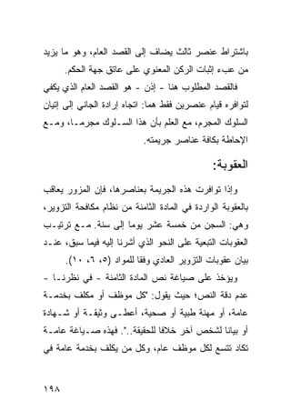 ‫ﺒﺎﺸﺘﺭﺍﻁ ﻋﻨﺼﺭ ﺜﺎﻟﺙ ﻴﻀﺎﻑ ﺇﻟﻰ ﺍﻟﻘﺼﺩ ﺍﻟﻌﺎﻡ، ﻭﻫﻭ ﻤﺎ ﻴﺯﻴﺩ‬
      ‫ﻤﻥ ﻋﺏﺀ ﺇﺜﺒﺎﺕ ﺍﻟﺭﻜﻥ ﺍﻟﻤﻌﻨﻭﻱ ﻋﻠﻰ ﻋﺎﺘﻕ ﺠﻬﺔ ﺍﻟﺤﻜﻡ.‬
‫ﻓﺎﻟﻘﺼﺩ ﺍﻟﻤﻁﻠﻭﺏ ﻫﻨﺎ - ﺇﺫﻥ - ﻫﻭ ﺍﻟﻘﺼﺩ ﺍﻟﻌﺎﻡ ﺍﻟﺫﻱ ﻴﻜﻔﻲ‬
‫ﻟﺘﻭﺍﻓﺭﻩ ﻗﻴﺎﻡ ﻋﻨﺼﺭﻴﻥ ﻓﻘﻁ ﻫﻤﺎ: ﺍﺘﺠﺎﻩ ﺇﺭﺍﺩﺓ ﺍﻟﺠﺎﻨﻲ ﺇﻟﻰ ﺇﺘﻴﺎﻥ‬
‫ﺍﻟﺴﻠﻭﻙ ﺍﻟﻤﺠﺭﻡ، ﻤﻊ ﺍﻟﻌﻠﻡ ﺒﺄﻥ ﻫﺫﺍ ﺍﻟﺴـﻠﻭﻙ ﻤﺠﺭ ‪‬ـﺎ، ﻭﻤـﻊ‬
        ‫ﻤ‬
                            ‫ﺍﻹﺤﺎﻁﺔ ﺒﻜﺎﻓﺔ ﻋﻨﺎﺼﺭ ﺠﺭﻴﻤﺘﻪ.‬

                                               ‫ﺍﻟﻌﻘﻭﺒﺔ:‬
‫ﻭﺇﺫﺍ ﺘﻭﺍﻓﺭﺕ ﻫﺫﻩ ﺍﻟﺠﺭﻴﻤﺔ ﺒﻌﻨﺎﺼﺭﻫﺎ، ﻓﺈﻥ ﺍﻟﻤﺯﻭﺭ ﻴﻌﺎﻗﺏ‬
‫ﺒﺎﻟﻌﻘﻭﺒﺔ ﺍﻟﻭﺍﺭﺩﺓ ﻓﻲ ﺍﻟﻤﺎﺩﺓ ﺍﻟﺜﺎﻤﻨﺔ ﻤﻥ ﻨﻅﺎﻡ ﻤﻜﺎﻓﺤﺔ ﺍﻟﺘﺯﻭﻴﺭ،‬
‫ﻭﻫﻲ: ﺍﻟﺴﺠﻥ ﻤﻥ ﺨﻤﺴﺔ ﻋﺸﺭ ﻴﻭ ‪‬ﺎ ﺇﻟﻰ ﺴﻨﺔ. ﻤـﻊ ﺘﺭﺘﻴـﺏ‬
                     ‫ﻤ‬
‫ﺍﻟﻌﻘﻭﺒﺎﺕ ﺍﻟﺘﺒﻌﻴﺔ ﻋﻠﻰ ﺍﻟﻨﺤﻭ ﺍﻟﺫﻱ ﺃﺸﺭﻨﺎ ﺇﻟﻴﻪ ﻓﻴﻤﺎ ﺴﺒﻕ، ﻋﻨـﺩ‬
      ‫ﺒﻴﺎﻥ ﻋﻘﻭﺒﺎﺕ ﺍﻟﺘﺯﻭﻴﺭ ﺍﻟﻌﺎﺩﻱ ﻭﻓ ﹰﺎ ﻟﻠﻤﻭﺍﺩ )٥، ٦، ٠١(.‬
                          ‫ﻘ‬
‫ﻭ ‪‬ﺅﺨﺫ ﻋﻠﻰ ﺼﻴﺎﻏﺔ ﻨﺹ ﺍﻟﻤﺎﺩﺓ ﺍﻟﺜﺎﻤﻨﺔ - ﻓﻲ ﻨﻅﺭﻨـﺎ -‬
                                             ‫ﻴ‬
‫ﻋﺩﻡ ﺩﻗﺔ ﺍﻟﻨﺹ؛ ﺤﻴﺙ ﻴﻘﻭل: "ﻜل ﻤﻭﻅﻑ ﺃﻭ ﻤﻜﻠﻑ ﺒﺨﺩﻤـﺔ‬
‫ﻋﺎﻤﺔ، ﺃﻭ ﻤﻬﻨﺔ ﻁﺒﻴﺔ ﺃﻭ ﺼﺤﻴﺔ، ﺃﻋﻁـﻰ ﻭﺜﻴﻘـﺔ ﺃﻭ ﺸـﻬﺎﺩﺓ‬
‫ﺃﻭ ﺒﻴﺎ ﹰﺎ ﻟﺸﺨﺹ ﺁﺨﺭ ﺨﻼ ﹰﺎ ﻟﻠﺤﻘﻴﻘﺔ..". ﻓﻬﺫﻩ ﺼـﻴﺎﻏﺔ ﻋﺎﻤـﺔ‬
                               ‫ﻓ‬              ‫ﻨ‬
‫ﺘﻜﺎﺩ ﺘﺘﺴﻊ ﻟﻜل ﻤﻭﻅﻑ ﻋﺎﻡ، ﻭﻜل ﻤﻥ ﻴﻜﻠﻑ ﺒﺨﺩﻤﺔ ﻋﺎﻤﺔ ﻓﻲ‬


‫٨٩١‬
 