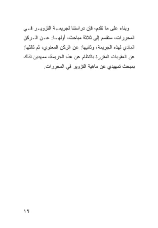 ‫ﻭﺒﻨﺎﺀ ﻋﻠﻰ ﻤﺎ ﺘﻘﺩﻡ، ﻓﺈﻥ ﺩﺭﺍﺴﺘﻨﺎ ﻟﺠﺭﻴﻤـﺔ ﺍﻟﺘﺯﻭﻴـﺭ ﻓـﻲ‬
‫ﺍﻟﻤﺤﺭﺭﺍﺕ، ﺴﺘﻘﺴﻡ ﺇﻟﻰ ﺜﻼﺜﺔ ﻤﺒﺎﺤﺙ، ﺃﻭﻟﻬـﺎ: ﻋـﻥ ﺍﻟـﺭﻜﻥ‬
‫ﺍﻟﻤﺎﺩﻱ ﻟﻬﺫﻩ ﺍﻟﺠﺭﻴﻤﺔ، ﻭﺜﺎﻨﻴﻬﺎ: ﻋﻥ ﺍﻟﺭﻜﻥ ﺍﻟﻤﻌﻨﻭﻱ، ﺜﻡ ﺜﺎﻟﺜﻬﺎ:‬
‫ﻋﻥ ﺍﻟﻌﻘﻭﺒﺎﺕ ﺍﻟﻤﻘﺭﺭﺓ ﺒﺎﻟﻨﻅﺎﻡ ﻋﻥ ﻫﺫﻩ ﺍﻟﺠﺭﻴﻤﺔ، ﻤﻤﻬﺩﻴﻥ ﻟﺫﻟﻙ‬
          ‫ﺒﻤﺒﺤﺙ ﺘﻤﻬﻴﺩﻱ ﻋﻥ ﻤﺎﻫﻴﺔ ﺍﻟﺘﺯﻭﻴﺭ ﻓﻲ ﺍﻟﻤﺤﺭﺭﺍﺕ.‬




‫٩١‬
 