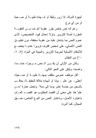 ‫ﺃﺠﻬﺯﺓ ﺍﻟﺩﻭﻟﺔ، ﺇﺫﺍ ﺯﻭﺭ ﻭﺜﻴﻘﺔ ﺃﻭ ﺸـﻬﺎﺩﺓ ﻁﺒﻴـﺔ ﺃﻭ ﺼـﺤﻴﺔ‬
                                        ‫ﺃﻭ ﻤﻥ ﺃﻱ ﻨﻭﻉ.‬
‫ﺭﻏﻡ ﺃﻨﻪ ﻨﺹ ﺨﺎﺹ ﻴﻘﺭﺭ ﻋﻘﻭﺒﺔ ﺃﺨـﻑ ﻤـﻥ ﺍﻟﻌﻘﻭﺒـﺔ‬
‫ﺍﻟﻤﻘﺭﺭﺓ ﺃﺼﻼ ﻟﻠﺘﺯﻭﻴﺭ. ﻭﻟﻭﻻ ﺇﻋﻤﺎل ﻗﻴﻭﺩ ﺍﻟﺘﺨﺼﻴﺹ، ﻷﺩﻯ‬
                                      ‫ﹰ‬
‫ﻋﻤﻭﻡ ﺍﻟﻨﺹ ﺒﻤﺎ ﻴﺸﺘﻤل ﻋﻠﻴﻪ ﻤﻥ ﻋﻘﻭﺒﺔ ﻤﺨﻔﻔﺔ، ﺩﻭﻥ ﺘﻁﺒﻴـﻕ‬
‫ﺍﻟﻨﺹ ﺍﻷﺼﻠﻲ، ﻋﻠﻰ ﺸﺨﺹ ﺍﻗﺘﺭﻑ ﺘﺯﻭﻴ ‪‬ﺍ ﻋﺎﺩ ‪‬ـﺎ ﻴﺨﻀـﻊ‬
        ‫ﻴ‬      ‫ﺭ‬
‫ﻟﻸﺤﻜﺎﻡ ﺍﻷﺼﻠﻴﺔ ﻟﺠﺭﻴﻤﺔ ﺍﻟﺘﺯﻭﻴﺭ ﻭﺍﻟﻤﺒﻴﻨﺔ ﻓﻲ ﺍﻟﻤﻭﺍﺩ )٥، ٦،‬
                                        ‫٠١( ﻤﻥ ﺍﻟﻨﻅﺎﻡ.‬
‫ﻭﻜﺎﻥ ﻤﻥ ﺍﻷﻭﻟﻰ ﺃﻥ ﻴﻜـﻭﻥ ﺍﻟـﻨﺹ ﻤـﻭﺠ ‪‬ﺍ، ﺤﺎﺴـ ‪‬ﺎ،‬
  ‫ﻤ‬        ‫ﺯ‬
                        ‫ﻭﺍﻀ ‪‬ﺎ، ﻭﻟﻴﻜﻥ ﻋﻠﻰ ﺍﻟﻨﺤﻭ ﺍﻟﺘﺎﻟﻲ:‬
                                                  ‫ﺤ‬
‫"ﻜل ﻤﻭﻅﻑ ﻋﻤﻭﻤﻲ ﻤﻜﻠﻑ ﺒﻤﻬﻨـﺔ ﻁﺒﻴـﺔ ﺃﻭ ﺼـﺤﻴﺔ،‬
‫ﺃﻋ ﹶﻰ- ﻋﻥ ﻋﻠﻡ - ﺒﻴﺎ ﹰﺎ ﺃﻭ ﺸﻬﺎﺩﺓ ﺨﻼ ﹰﺎ ﻟﻠﺤﻘﻴﻘـﺔ، ﻴﻌﺎﻗـﺏ‬
                  ‫ﻓ‬              ‫ﻨ‬                ‫ﻁ‬
‫ﺒﺎﻟﺴﺠﻥ ﻤﻥ ﺨﻤﺴﺔ ﻋﺸﺭ ﻴﻭ ‪‬ﺎ ﺇﻟﻰ ﺴﻨﺔ". ﻭﺘﺤﻤل ﻋﺒﺎﺭﺓ "ﻋـﻥ‬
                            ‫ﻤ‬
‫ﻋﻠﻡ" ﻫﻨﺎ ﻋﻠﻰ ﻤﻌﻨﻰ ﺃﻥ ﺍﻟﻘﺼﺩ ﺍﻟﻤﻁﻠﻭﺏ ﻫﻭ ﺍﻟﻘﺼـﺩ ﺍﻟﻌـﺎﻡ،‬
‫ﺒﺎﻋﺘﺒﺎﺭﻩ ﺍﻷﺼل، ﻭﺒﺎﻋﺘﺒﺎﺭ ﺍﻟﻨﺹ ﻤﻥ ﺍﻟﻨﻭﻉ ﺍﻟﺨﺎﺹ، ﻀـ ‪‬ﻕ‬
 ‫ﻴ‬
                                     ‫ﺍﻟﻤﺠﺎل، ﻜﻤﺎ ﺃﺸﺭﻨﺎ.‬




‫٩٩١‬
 