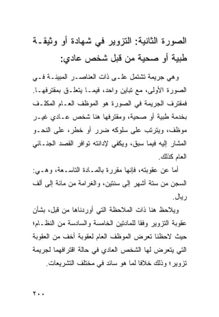 ‫ﺍﻟﺼﻭﺭﺓ ﺍﻟﺜﺎﻨﻴﺔ: ﺍﻟﺘﺯﻭﻴﺭ ﻓﻲ ﺸﻬﺎﺩﺓ ﺃﻭ ﻭﺜﻴﻘـﺔ‬
          ‫ﻁﺒﻴﺔ ﺃﻭ ﺼﺤ ‪‬ﺔ ﻤﻥ ﻗﺒل ﺸﺨﺹ ﻋﺎﺩﻱ:‬
                            ‫ﻴ‬
‫ﻭﻫﻲ ﺠﺭﻴﻤﺔ ﺘﺸﺘﻤل ﻋﻠـﻰ ﺫﺍﺕ ﺍﻟﻌﻨﺎﺼـﺭ ﺍﻟﻤﺒﻴﻨـﺔ ﻓـﻲ‬
‫ﺍﻟﺼﻭﺭﺓ ﺍﻷﻭﻟﻰ، ﻤﻊ ﺘﺒﺎﻴﻥ ﻭﺍﺤﺩ، ﻓﻴﻤـﺎ ﻴﺘﻌﻠـﻕ ﺒﻤﻘﺘﺭﻓﻬـﺎ.‬
‫ﻓ ‪‬ﻘﺘﺭﻑ ﺍﻟﺠﺭﻴﻤﺔ ﻓﻲ ﺍﻟﺼﻭﺭﺓ ﻫﻭ ﺍﻟﻤﻭﻅﻑ ﺍﻟﻌـﺎﻡ ﺍﻟﻤﻜﻠـﻑ‬
                                               ‫ﻤ‬
‫ﺒﺨﺩﻤﺔ ﻁﺒﻴﺔ ﺃﻭ ﺼﺤﻴﺔ، ﻭﻤﻘﺘﺭﻓﻬﺎ ﻫﻨﺎ ﺸﺨﺹ ﻋـﺎﺩﻱ ﻏﻴـﺭ‬
‫ﻤﻭﻅﻑ، ﻭﻴﺘﺭﺘﺏ ﻋﻠﻰ ﺴﻠﻭﻜﻪ ﻀﺭﺭ ﺃﻭ ﺨﻁﺭ، ﻋﻠﻰ ﺍﻟﻨﺤـﻭ‬
‫ﺍﻟﻤﺸﺎﺭ ﺇﻟﻴﻪ ﻓﻴﻤﺎ ﺴﺒﻕ، ﻭﻴﻜﻔﻲ ﻹﺩﺍﻨﺘﻪ ﺘﻭﺍﻓﺭ ﺍﻟﻘﺼﺩ ﺍﻟﺠﻨـﺎﺌﻲ‬
                                              ‫ﺍﻟﻌﺎﻡ ﻜﺫﻟﻙ.‬
‫ﺃﻤﺎ ﻋﻥ ﻋﻘﻭﺒﺘﻪ، ﻓﺈﻨﻬﺎ ﻤﻘﺭﺭﺓ ﺒﺎﻟﻤـﺎﺩﺓ ﺍﻟﺘﺎﺴـﻌﺔ، ﻭﻫـﻲ:‬
‫ﺍﻟﺴﺠﻥ ﻤﻥ ﺴﺘﺔ ﺃﺸﻬﺭ ﺇﻟﻰ ﺴﻨﺘﻴﻥ، ﻭﺍﻟﻐﺭﺍﻤﺔ ﻤﻥ ﻤﺎﺌﺔ ﺇﻟﻰ ﺃﻟﻑ‬
                                                   ‫ﺭﻴﺎل.‬
‫ﻭﻴﻼﺤﻅ ﻫﻨﺎ ﺫﺍﺕ ﺍﻟﻤﻼﺤﻅﺔ ﺍﻟﺘﻲ ﺃﻭﺭﺩﻨﺎﻫﺎ ﻤﻥ ﻗﺒل، ﺒﺸﺄﻥ‬
‫ﻋﻘﻭﺒﺔ ﺍﻟﺘﺯﻭﻴﺭ ﻭﻓ ﹰﺎ ﻟﻠﻤﺎﺩﺘﻴﻥ ﺍﻟﺨﺎﻤﺴﺔ ﻭﺍﻟﺴﺎﺩﺴﺔ ﻤﻥ ﺍﻟﻨﻅـﺎﻡ؛‬
                                       ‫ﻘ‬
‫ﺤﻴﺙ ﻻﺤﻅﻨﺎ ﺘﻌﺭﺽ ﺍﻟﻤﻭﻅﻑ ﺍﻟﻌﺎﻡ ﻟﻌﻘﻭﺒﺔ ﺃﺨﻑ ﻤﻥ ﺍﻟﻌﻘﻭﺒﺔ‬
‫ﺍﻟﺘﻲ ﻴﺘﻌﺭﺽ ﻟﻬﺎ ﺍﻟﺸﺨﺹ ﺍﻟﻌﺎﺩﻱ ﻓﻲ ﺤﺎﻟﺔ ﺍﻗﺘﺭﺍﻓﻬﻤﺎ ﻟﺠﺭﻴﻤﺔ‬
      ‫ﺘﺯﻭﻴﺭ؛ ﻭﺫﻟﻙ ﺨﻼ ﹰﺎ ﻟﻤﺎ ﻫﻭ ﺴﺎﺌﺩ ﻓﻲ ﻤﺨﺘﻠﻑ ﺍﻟﺘﺸﺭﻴﻌﺎﺕ.‬
                                       ‫ﻓ‬


‫٠٠٢‬
 