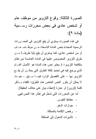 ‫ﺍﻟﺼﻭﺭﺓ ﺍﻟﺜﺎﻟﺜﺔ: ﻭﻗﻭﻉ ﺍﻟﺘﺯﻭﻴﺭ ﻤﻥ ﻤﻭﻅﻑ ﻋﺎﻡ‬
‫ﺃﻭ ﺸﺨﺹ ﻋﺎﺩﻱ ﻓﻲ ﺒﻌﺽ ﻤﺤﺭﺭﺍﺕ ﺭﺴـﻤﻴﺔ‬
                                         ‫)ﻤﺎﺩﺓ ٩(:‬
‫ﻓﻲ ﻫﺫﻩ ﺍﻟﺼﻭﺭﺓ، ﻴﺴﺘﻭﻱ ﺃﻥ ﻴﻘﻊ ﺍﻟﺘﺯﻭﻴﺭ ﻓﻲ ﺍﻟﻤﺤـﺭﺭﺍﺕ‬
‫ﺍﻟﺭﺴﻤﻴﺔ ﺍﻟﻤﺤﺩﺩﺓ ﺒﻨﺹ ﺍﻟﻤﺎﺩﺓ ﺍﻟﺘﺎﺴﻌﺔ، ﻤـﻥ ﻤﻭﻅـﻑ ﻋـﺎﻡ،‬
‫ﺃﻭ ﻤﻥ ﺸﺨﺹ ﻋﺎﺩﻱ، ﻜﻤﺎ ﻴﺴﺘﻭﻱ ﺃﻥ ﻴﻘﻊ ﺒﺄﻴﺔ ﻁﺭﻴﻘـﺔ ﻤـﻥ‬
‫ﻁﺭﻕ ﺍﻟﺘﺯﻭﻴﺭ ﺍﻟﻤﻨﺼﻭﺹ ﻋﻠﻴﻬﺎ ﻓﻲ ﺍﻟﻤﺎﺩﺓ ﺍﻟﺨﺎﻤﺴﺔ ﻤﻥ ﻨﻅﺎﻡ‬
‫ﻤﻜﺎﻓﺤﺔ ﺍﻟﺘﺯﻭﻴﺭ؛ ﺇﺫ ﻴﻌﺘﺒﺭ ﻨﺹ ﻫﺫﻩ ﺍﻟﻤﺎﺩﺓ ﻫﻭ ﺍﻷﺼل ﺍﻟﻌـﺎﻡ‬
‫ﺍﻟﺫﻱ ﻴﺭﺠﻊ ﺇﻟﻴﻪ ﻓﻲ ﺘﺤﺩﻴﺩ ﻜﺎﻓﺔ ﺍﻟﻁﺭﻕ ﺍﻟﺘﻲ ﻴﻤﻜـﻥ ﺃﻥ ﻴﻘـﻊ‬
‫ﺍﻟﺘﺯﻭﻴﺭ ﺒﻬﺎ - ﻋﻠﻰ ﺍﻟﺘﻔﺼﻴل ﺍﻟﻭﺍﺭﺩ ﻓﻴﻤـﺎ ﺴـﺒﻕ - ﺤﻴـﺙ‬
‫ﻻ ﻴﻤﻜﻥ ﺃﻥ ﻴﻜﺭﺭ ﺍﻟﻨﺹ ﺍﻟﺨﺎﺹ ﻫﺫﻩ ﺍﻟﻁﺭﻕ؛ ﺍﻜﺘﻔﺎﺀ ﺒـﺫﻜﺭ‬
  ‫ﻜﻠﻤﺔ )ﺘﺯﻭﻴﺭ( ﺃﻭ ﻋﺒﺎﺭﺓ )ﺇﻋﻁﺎﺀ ﺒﻴﺎﻥ ﻋﻠﻰ ﺨﻼﻑ ﺍﻟﺤﻘﻴﻘﺔ(.‬
  ‫ﺃﻤﺎ ﻋﻥ ﺍﻟﻤﺤﺭﺭﺍﺕ ﺍﻟﺘﻲ ﺘﺩﺨل ﻓﻲ ﺇﻁﺎﺭ ﻫﺫﺍ ﺍﻟﻨﺹ ﻓﻬﻲ:‬
                                 ‫- ﺤﻔﺎﺌﻅ ﺍﻟﻨﻔﻭﺱ.‬
                                ‫- ﺠﻭﺍﺯﺍﺕ ﺍﻟﺴﻔﺭ.‬
                         ‫- ﺭﺨﺹ ﺍﻹﻗﺎﻤﺔ ﺒﺎﻟﻤﻤﻠﻜﺔ.‬
                     ‫- ﺘﺄﺸﻴﺭﺍﺕ ﺍﻟﺩﺨﻭل ﺇﻟﻰ ﺍﻟﻤﻤﻠﻜﺔ‬


‫١٠٢‬
 