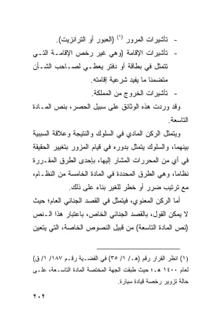 ‫)١(‬
        ‫)ﺍﻟﻌﺒﻭﺭ ﺃﻭ ﺍﻟﺘﺭﺍﻨﺯﻴﺕ(.‬         ‫- ﺘﺄﺸﻴﺭﺍﺕ ﺍﻟﻤﺭﻭﺭ‬
‫- ﺘﺄﺸﻴﺭﺍﺕ ﺍﻹﻗﺎﻤﺔ )ﻭﻫﻲ ﻏﻴﺭ ﺭﺨﺹ ﺍﻹﻗﺎﻤـﺔ ﺍﻟﺘـﻲ‬
‫ﺘﺘﻤﺜل ﻓﻲ ﺒﻁﺎﻗﺔ ﺃﻭ ﺩﻓﺘﺭ ﻴﻌﻁـﻲ ﻟﺼـﺎﺤﺏ ﺍﻟﺸـﺄﻥ‬
                     ‫ﻤﺘﻀﻤ ﹰﺎ ﻤﺎ ﻴﻔﻴﺩ ﺸﺭﻋﻴﺔ ﺇﻗﺎﻤﺘﻪ.‬
                                            ‫ﻨ‬
                     ‫- ﺘﺄﺸﻴﺭﺍﺕ ﺍﻟﺨﺭﻭﺝ ﻤﻥ ﺍﻟﻤﻤﻠﻜﺔ.‬
‫ﻭﻗﺩ ﻭﺭﺩﺕ ﻫﺫﻩ ﺍﻟﻭﺜﺎﺌﻕ ﻋﻠﻰ ﺴﺒﻴل ﺍﻟﺤﺼﺭ، ﺒﻨﺹ ﺍﻟﻤـﺎﺩﺓ‬
                                                     ‫ﺍﻟﺘﺎﺴﻌﺔ.‬
‫ﻭﻴﺘﻤﺜل ﺍﻟﺭﻜﻥ ﺍﻟﻤﺎﺩﻱ ﻓﻲ ﺍﻟﺴﻠﻭﻙ ﻭﺍﻟﻨﺘﻴﺠﺔ ﻭﻋﻼﻗﺔ ﺍﻟﺴﺒﺒﻴﺔ‬
‫ﺒﻴﻨﻬﻤﺎ، ﻭﺍﻟﺴﻠﻭﻙ ﻴﺘﻤﺜل ﺒﺩﻭﺭﻩ ﻓﻲ ﻗﻴﺎﻡ ﺍﻟﻤﺯﻭﺭ ﺒﺘﻐﻴﻴﺭ ﺍﻟﺤﻘﻴﻘﺔ‬
‫ﻓﻲ ﺃﻱ ﻤﻥ ﺍﻟﻤﺤﺭﺭﺍﺕ ﺍﻟﻤﺸﺎﺭ ﺇﻟﻴﻬﺎ، ﺒﺈﺤﺩﻯ ﺍﻟﻁﺭﻕ ﺍﻟﻤﻘـﺭﺭﺓ‬
‫ﻨﻅﺎ ‪‬ﺎ، ﻭﻫﻲ ﺍﻟﻁﺭﻕ ﺍﻟﻤﺤﺩﺩﺓ ﻓﻲ ﺍﻟﻤﺎﺩﺓ ﺍﻟﺨﺎﻤﺴﺔ ﻤﻥ ﺍﻟﻨﻅـﺎﻡ،‬
                                                  ‫ﻤ‬
             ‫ﻤﻊ ﺘﺭﺘﻴﺏ ﻀﺭﺭ ﺃﻭ ﺨﻁﺭ ﻟﻠﻐﻴﺭ ﺒﻨﺎﺀ ﻋﻠﻰ ﺫﻟﻙ.‬
‫ﺃ ‪‬ﺎ ﺍﻟﺭﻜﻥ ﺍﻟﻤﻌﻨﻭﻱ، ﻓﻴﺘﻤﺜل ﻓﻲ ﺍﻟﻘﺼﺩ ﺍﻟﺠﻨﺎﺌﻲ ﺍﻟﻌﺎﻡ؛ ﺤﻴﺙ‬
                                                   ‫ﻤ‬
‫ﻻ ﻴﻤﻜﻥ ﺍﻟﻘﻭل، ﺒﺎﻟﻘﺼﺩ ﺍﻟﺠﻨﺎﺌﻲ ﺍﻟﺨﺎﺹ، ﺒﺎﻋﺘﺒﺎﺭ ﻫﺫﺍ ﺍﻟـﻨﺹ‬
‫)ﻨﺹ ﺍﻟﻤﺎﺩﺓ ﺍﻟﺘﺎﺴﻌﺔ( ﻤﻥ ﻗﺒﻴل ﺍﻟﻨﺼﻭﺹ ﺍﻟﺨﺎﺼﺔ، ﺍﻟﺘﻲ ﻴﺘﻌﻴﻥ‬


‫)١( ﺍﻨﻅﺭ ﺍﻟﻘﺭﺍﺭ ﺭﻗﻡ )ﻫـ/ ١/ ٥٣( ﻓﻲ ﺍﻟﻘﻀـﻴﺔ ﺭﻗـﻡ ٧٨١/ ١/ ﻕ(‬
‫ﻟﻌﺎﻡ ٠٠٤١ ﻫـ؛ ﺤﻴﺙ ﻁﺒﻘﺕ ﺍﻟﺠﻬﺔ ﺍﻟﻤﺨﺘﺼﺔ ﺍﻟﻤﺎﺩﺓ ﺍﻟﺘﺎﺴـﻌﺔ، ﻋﻠـﻰ‬
                                 ‫ﺤﺎﻟﺔ ﺘﺯﻭﻴﺭ ﺭﺨﺼﺔ ﻗﻴﺎﺩﺓ ﺴﻴﺎﺭﺓ.‬

‫٢٠٢‬
 