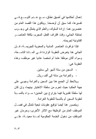 ‫ﺇﻋﻤﺎل ﺃﺤﻜﺎﻤﻬﺎ ﻓﻲ ﺃﻀﻴﻕ ﻨﻁﺎﻕ، ﻤـﻊ ﻋـﺩﻡ ﺍﻟﺘﻭﺴـﻊ ﻓـﻲ‬
‫ﺘﻔﺴﻴﺭﻫﺎ، ﻜﻤﺎ ﺴﺒﻕ ﺃﻥ ﺃﻭﻀﺤﻨﺎ. ﻭﻴﺘﻜﻭﻥ ﻫﺫﺍ ﺍﻟﻘﺼﺩ ﺍﻟﻌﺎﻡ ﻤﻥ‬
‫ﻋﻨﺼﺭﻴﻥ ﻫﻤﺎ: ﺇﺭﺍﺩﺓ ﺍﻟﺴﻠﻭﻙ، ﻭﺍﻟﻌﻠﻡ ﺍﻟﺫﻱ ﻴﺘﻤﺜل ﻓﻲ ﻭﺠـﻭﺏ‬
‫ﺇﺤﺎﻁﺔ ﺍﻟﺠﺎﻨﻲ، ﻭﻗﺕ ﺍﻗﺘﺭﺍﻑ ﺍﻟﻔﻌل ﺍﻟﻤﺠﺭﻡ، ﺒﻜﺎﻓﺔ ﺍﻟﻌﻨﺎﺼـﺭ‬
                                        ‫ﺍﻟﻘﺎﻨﻭﻨﻴﺔ ﻟﺠﺭﻴﻤﺘﻪ.‬
‫ﻓﺈﺫﺍ ﺘﻭﺍﻓﺭﺕ ﺍﻟﻌﻨﺎﺼﺭ ﺍﻟﻤﺎﺩﻴﺔ ﻭﺍﻟﻤﻌﻨﻭﻴﺔ ﻟﻠﺠﺭﻴﻤـﺔ، ﻓـﺈﻥ‬
‫ﺍﻟﺠﺎﻨﻲ ﻫﻨﺎ ﻴﺘﻌﺭﺽ ﻟﻠﻌﻘﻭﺒﺔ ﺍﻟﻭﺍﺭﺩﺓ ﻓـﻲ ﺍﻟﻤـﺎﺩﺓ ﺍﻟﺘﺎﺴـﻌﺔ،‬
‫ﻭﺴﻭﺍﺀ ﺃﻜﺎﻥ ﻤﻭﻅ ﹰﺎ ﻋﺎ ‪‬ﺎ ﺃﻡ ﺸﺨ ‪‬ﺎ ﻋﺎﺩ ‪‬ﺎ ﻏﻴﺭ ﻤﻭﻅﻑ، ﻭﻫﺫﻩ‬
                ‫ﻴ‬      ‫ﺼ‬        ‫ﻔ ﻤ‬
                                              ‫ﺍﻟﻌﻘﻭﺒﺔ ﻫﻲ:‬
                 ‫- ﺍﻟﺴﺠﻥ ﻤﻥ ﺴﺘﺔ ﺃﺸﻬﺭ ﺇﻟﻰ ﺴﻨﺘﻴﻥ.‬
                 ‫- ﻭﺍﻟﻐﺭﺍﻤﺔ ﻤﻥ ﻤﺎﺌﺔ ﺇﻟﻰ ﺃﻟﻑ ﺭﻴﺎل.‬
‫ﻭﻴﻼﺤﻅ ﺃﻥ ﺍﻟﺠﻤﻊ ﻫﻨﺎ ﺒﻴﻥ ﺍﻟﺴﺠﻥ ﻭﺍﻟﻐﺭﺍﻤﺔ ﻭﺠﻭﺒﻲ ﻋﻠﻰ‬
    ‫‪‬‬
‫ﺠﻬﺔ ﺍﻟﺤﻜﻡ؛ ﺤﻴﺙ ﺘﺤﺭﻡ ﻤﻥ ﺴﻠﻁﺔ ﺍﻻﺨﺘﻴﺎﺭ ﺒﻴﻨﻬﻤﺎ، ﻭﺇﻥ ﻜﺎﻥ‬
‫ﻟﻬﺎ ﺴﻠﻁﺔ ﺘﻘﺩﻴﺭﻴﺔ ﻓﻴﻤﺎ ﻴﺘﺭﺍﻭﺡ ﺒﻴﻥ ﺍﻟﺤﺩﻴﻥ؛ ﺴـﻭﺍﺀ ﺒﺎﻟﻨﺴـﺒﺔ‬
                  ‫ﻟﻌﻘﻭﺒﺔ ﺍﻟﺴﺠﻥ ﺃﻡ ﺒﺎﻟﻨﺴﺒﺔ ﻟﻠﻌﻘﻭﺒﺔ ﺍﻟﻐﺭﺍﻤﺔ.‬
‫ﻭﻴﺘﺼﻭﺭ ﻫﻨﺎ ﺃﻴ ‪‬ﺎ ﺘﻭﻗﻴﻊ ﻋﻘﻭﺒﺎﺕ ﺘﺒﻌﻴﺔ ﺘﺘﻤﺜل ﻓﻲ ﻓﺼـل‬
                                  ‫ﻀ‬
‫ﺍﻟﻤﻭﻅﻑ ﺍﻟﻌﺎﻡ ﻤﻥ ﺍﻟﻭﻅﻴﻔﺔ ﻤﻊ ﺍﻵﺜﺎﺭ ﺍ ُﺨﺭﻯ، ﻭﺤﺭﻤﺎﻥ ﻏﻴﺭ‬
               ‫ﻷ‬
‫ﺍﻟﻤﻭﻅﻑ ﻤﻥ ﺩﺨﻭل ﺍﻟﺨﺩﻤﺔ ﺍﻟﺤﻜﻭﻤﻴﺔ ﻟﻤـﺩﺓ ﻤﻌﻴﻨـﺔ، ﻋﻠـﻰ‬


‫٣٠٢‬
 