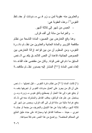 ‫ﻭﺍﻟﻌﺸﺭﻴﻥ ﻤﻨﻪ ﻋﻘﻭﺒﺔ ﻟﻤﻥ ﻴـﺯﻭ ﻓـﻲ ﻤـﺩﻭﻨﺎﺕ ﺃﻭ ﺤﻔـﺎﺌﻅ‬
                                ‫ﺍﻟﻨﻔﻭﺱ)١(، ﻭﻫﺫﻩ ﺍﻟﻌﻘﻭﺒﺔ ﻫﻲ:‬
                    ‫- ﺍﻟﺤﺒﺱ ﻤﻥ ﺸﻬﺭ ﺇﻟﻰ ﺜﻼﺜﺔ ﺃﺸﻬﺭ.‬
                    ‫- ﻭﺍﻟﻐﺭﺍﻤﺔ ﻤﻥ ﻤﺎﺌﺔ ﺇﻟﻰ ﺃﻟﻑ ﻗﺭﺵ.‬
‫ﻭﻫﻨﺎ ﻭﻗﻊ ﺍﻟﺘﻌﺎﺭﺽ ﺒﻴﻥ ﺍﻟﻨﺼﻴﻥ، ﺍﻟﻤﺎﺩﺓ ﺍﻟﺘﺎﺴﻌﺔ ﻤﻥ ﻨﻅﺎﻡ‬
‫ﻤﻜﺎﻓﺤﺔ ﺍﻟﺘﺯﻭﻴﺭ ﻭﺍﻟﻤﺎﺩﺓ ﺍﻟﺤﺎﺩﻴﺔ ﻭﺍﻟﻌﺸﺭﻴﻥ ﻤﻥ ﻨﻅـﺎﻡ ﺩﺍﺌـﺭﺓ‬
‫ﺍﻟﻨﻔﻭﺱ، ﻭﻤﻥ ﺍﻟﻤﻌﻠﻭﻡ ﺃﻥ ﻤﻥ ﺒﻴﻥ ﻗﻭﺍﻋﺩ ﺇﺯﺍﻟﺔ ﺍﻟﺘﻌﺎﺭﺽ ﺒﻴﻥ‬
‫ﺍﻟﻨﺼﻭﺹ ﺍﻟﺠﻨﺎﺌﻴﺔ، ﻗﺎﻋﺩﺓ ﺃﻥ ﺍﻟﻨﺹ ﺍﻟﻼﺤـﻕ ‪‬ﻠﻐـﻲ ﺍﻟـﻨﺹ‬
          ‫ﻴ‬
‫ﺍﻟﺴﺎﺒﻕ ﻤﺎ ﺩﺍﻡ ﻓﻲ ﻨﻔﺱ ﻗﻭﺘﻪ. ﻭﻜﺎﻥ ﻤﻥ ﻤﻘﺘﻀﻰ ﻫﺫﻩ ﺍﻟﻘﺎﻋـﺩﺓ‬
‫ﺇﻟﻐﺎﺀ ﻨﺹ ﺍﻟﻤﺎﺩﺓ )١٢( ﺍﻟﻤﺸﺎﺭ ﺇﻟﻴﻪ ﺒﺼﺩﻭﺭ ﻨﻅـﺎﻡ ﻤﻜﺎﻓﺤـﺔ‬



‫)١( ﻜﺎﻨﺕ ﺍﻟﻤﺎﺩﺓ )١٢( ﻤﻥ ﻨﻅﺎﻡ ﺩﺍﺌﺭﺓ ﺍﻟﻨﻔﻭﺱ - ﻗﺒل ﺘﻌﺩﻴﻠﻬﺎ - ﺘـﻨﺹ‬
‫ﻋﻠﻰ ﺃﻥ ﻜل ﻤﻥ ﻴﺠﺭﺅ ﻋﻠﻰ "ﺘﻌﺩﻴل ﻤﺩﻭﻨﺎﺕ ﺍﻟﻨﻔﻭﺱ ﺃﻭ ﺘﺠﺭﻴﻔﻬﺎ ﺒﻨﻔﺴـﻪ‬
‫ﺃﻭ ﻴﺩﻓﻊ ﻏﻴﺭﻩ ﺇﻟﻰ ﻫﺫﺍ ﺍﻟﻌﻤل ﺃﻭ ﻴﺼﻁﻨﻊ ﻭﺜﺎﺌﻕ ﻨﻔﻭﺱ ﻤـﺯ ‪‬ﺭﺓ، ﻭﻤـﻥ‬
        ‫ﻭ‬
‫ﻴﺴﺘﻌﻤل ﻋﻥ ﻋﻠﻡ ﻫﺫﻩ ﺍﻟﻭﺜﺎﺌﻕ، ﻴﻌﺎﻗﺏ ﺍﻟﻔﺎﻋل ﻭﺍﻟﻤﺸﺘﺭﻙ ﻤﻌﻪ ﻓﻲ ﺫﻟـﻙ‬
‫ﺒﺩﻓﻊ ﻏﺭﺍﻤﺔ ﻤﺎﻟﻴﺔ ﻤﻥ ﻤﺎﺌﺔ ﻗﺭﺵ ﺇﻟﻰ ﺃﻟﻑ ﻗﺭﺵ، ﻭﻴﺤﺒﺱ ﻤﻥ ﺸﻬﺭ ﺇﻟﻰ‬
‫ﺜﻼﺜﺔ ﺃﺸﻬﺭ، ﻭﻜﻠﻤﺎ ﻴﻨﺸﺄ ﻋﻥ ﻫﺫﺍ ﺍﻟﺘﺒﺩﻴل ﻭﺍﻟﺘﺤﺭﻴﻑ ﻤﻥ ﺠﻨﺤﺔ ﺃﻭ ﺠﻨﺎﻴـﺔ‬
‫ﺘﺠﺭﻱ - ﺤﻴﻨﺌﺫ - ﻤﺤﺎﻜﻤﺔ ﺍﻟﻔﺎﻋل ﻟﻬﺎ ﻭﻤﺠﺎﺯﺍﺘﻪ ﻋﻠﻰ ِﺩﺓ، ﻁﺒ‪‬ﻕ ﺍﻟﻤ ﱠﺒﻊ‬
  ‫‪‬ﺘ‬       ‫ِ‬    ‫ﺤ‬
      ‫ﻓﻲ ﺍﻟﻤﺤﺎﻜﻡ ﺍﻟﻤﺨﺘﺼﺔ". ﻭﻭﺍﻀﺢ ﻤﻥ ﻫﺫﺍ ﺍﻟﻨﺹ ﻋﺩﻡ ﺩﻗﺔ ﺼﻴﺎﻏﺘﻪ.‬

‫٦٠٢‬
 