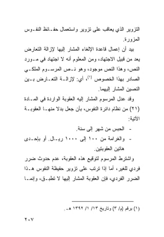 ‫ﺍﻟﺘﺯﻭﻴﺭ ﺍﻟﺫﻱ ﻴﻌﺎﻗﺏ ﻋﻠﻰ ﺘﺯﻭﻴﺭ ﻭﺍﺴﺘﻌﻤﺎل ﺤﻔـﺎﺌﻅ ﺍﻟﻨﻔـﻭﺱ‬
                                                 ‫ﺍﻟﻤﺯﻭﺭﺓ.‬
‫ﺒﻴﺩ ﺃﻥ ﺇﻋﻤﺎل ﻗﺎﻋﺩﺓ ﺍﻹﻟﻐﺎﺀ ﺍﻟﻤﺸﺎﺭ ﺇﻟﻴﻬﺎ ﻹﺯﺍﻟﺔ ﺍﻟﺘﻌﺎﺭﺽ‬
‫ﻴﻌﺩ ﻤﻥ ﻗﺒﻴل ﺍﻻﺠﺘﻬﺎﺩ، ﻭﻤﻥ ﺍﻟﻤﻌﻠﻭﻡ ﺃﻨﻪ ﻻ ﺍﺠﺘﻬﺎﺩ ﻓﻲ ﻤـﻭﺭﺩ‬
‫ﺍﻟﻨﺹ، ﻭﻫﺫﺍ ﺍﻟﻨﺹ ﻤﻭﺠﻭﺩ، ﻭﻫﻭ ﻨـﺹ ﺍﻟﻤﺭﺴـﻭﻡ ﺍﻟﻤﻠﻜـﻲ‬
‫ﺍﻟﺼﺎﺩﺭ ﺒﻬﺫﺍ ﺍﻟﺨﺼﻭﺹ )١(، ﺃﻱ: ﻹﺯﺍﻟـﺔ ﺍﻟﺘﻌـﺎﺭﺽ ﺒـﻴﻥ‬
                                     ‫ﺍﻟﻨﺼﻴﻥ ﺍﻟﻤﺸﺎﺭ ﺇﻟﻴﻬﻤﺎ.‬
‫ﻭﻗﺩ ﻋ ‪‬ل ﺍﻟﻤﺭﺴﻭﻡ ﺍﻟﻤﺸﺎﺭ ﺇﻟﻴﻪ ﺍﻟﻌﻘﻭﺒﺔ ﺍﻟﻭﺍﺭﺩﺓ ﻓﻲ ﺍﻟﻤـﺎﺩﺓ‬
                                                ‫ﺩ‬
‫)١٢( ﻤﻥ ﻨﻅﺎﻡ ﺩﺍﺌﺭﺓ ﺍﻟﻨﻔﻭﺱ، ﺒﺄﻥ ﺠﻌل ﺒﺩﻻ ﻤﻨﻬـﺎ ﺍﻟﻌﻘﻭﺒـﺔ‬
               ‫ﹰ‬
                                                     ‫ﺍﻵﺘﻴﺔ:‬
                         ‫- ﺍﻟﺤﺒﺱ ﻤﻥ ﺸﻬﺭ ﺇﻟﻰ ﺴﻨﺔ.‬
‫- ﻭﺍﻟﻐﺭﺍﻤﺔ ﻤﻥ ٠٠١ ﺇﻟﻰ ٠٠٠١ ﺭﻴـﺎل. ﺃﻭ ﺒﺈﺤـﺩﻯ‬
                                  ‫ﻫﺎﺘﻴﻥ ﺍﻟﻌﻘﻭﺒﺘﻴﻥ.‬
‫ﻭﺍﺸﺘﺭﻁ ﺍﻟﻤﺭﺴﻭﻡ ﻟﺘﻭﻗﻴﻊ ﻫﺫﻩ ﺍﻟﻌﻘﻭﺒﺔ، ﻋﺩﻡ ﺤﺩﻭﺙ ﻀﺭﺭ‬
‫ﻓﺭﺩﻱ ﻟﻠﻐﻴﺭ، ﺃﻤﺎ ﺇﺫﺍ ﺘﺭﺘﺏ ﻋﻠﻰ ﺘﺯﻭﻴﺭ ﺤﻔﻴﻅﺔ ﺍﻟﻨﻔﻭﺱ ﻫـﺫﺍ‬
‫ﺍﻟﻀﺭﺭ ﺍﻟﻔﺭﺩﻱ، ﻓﺈﻥ ﺍﻟﻌﻘﻭﺒﺔ ﺍﻟ ‪‬ﺸﺎﺭ ﺇﻟﻴﻬﺎ ﻻ ﺘﻁﺒـﻕ، ﻭﺇﻨﻤـﺎ‬
                         ‫ﻤ‬



                   ‫)١( ﺒﺭﻗﻡ )ﻡ/ ٣( ﻭﺘﺎﺭﻴﺦ ٣١/ ١/ ٢٩٣١ ﻫـ.‬

‫٧٠٢‬
 