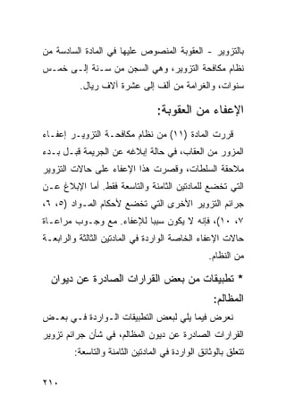 ‫ﺒﺎﻟﺘﺯﻭﻴﺭ - ﺍﻟﻌﻘﻭﺒﺔ ﺍﻟﻤﻨﺼﻭﺹ ﻋﻠﻴﻬﺎ ﻓﻲ ﺍﻟﻤﺎﺩﺓ ﺍﻟﺴﺎﺩﺴﺔ ﻤﻥ‬
‫ﻨﻅﺎﻡ ﻤﻜﺎﻓﺤﺔ ﺍﻟﺘﺯﻭﻴﺭ، ﻭﻫﻲ ﺍﻟﺴﺠﻥ ﻤﻥ ﺴـﻨﺔ ﺇﻟـﻰ ﺨﻤـﺱ‬
          ‫ﺴﻨﻭﺍﺕ، ﻭﺍﻟﻐﺭﺍﻤﺔ ﻤﻥ ﺃﻟﻑ ﺇﻟﻰ ﻋﺸﺭﺓ ﺁﻻﻑ ﺭﻴﺎل.‬

                                 ‫ﺍﻹﻋﻔﺎﺀ ﻤﻥ ﺍﻟﻌﻘﻭﺒﺔ:‬
‫ﻗﺭﺭﺕ ﺍﻟﻤﺎﺩﺓ )١١( ﻤﻥ ﻨﻅﺎﻡ ﻤﻜﺎﻓﺤـﺔ ﺍﻟﺘﺯﻭﻴـﺭ ﺇﻋﻔـﺎﺀ‬
‫ﺍﻟﻤﺯﻭﺭ ﻤﻥ ﺍﻟﻌﻘﺎﺏ، ﻓﻲ ﺤﺎﻟﺔ ﺇﺒﻼﻏﻪ ﻋﻥ ﺍﻟﺠﺭﻴﻤﺔ ﻗﺒـل ﺒـﺩﺀ‬
‫ﻤﻼﺤﻘﺔ ﺍﻟﺴﻠﻁﺎﺕ، ﻭﻗﺼﺭﺕ ﻫﺫﺍ ﺍﻹﻋﻔﺎﺀ ﻋﻠﻰ ﺤﺎﻻﺕ ﺍﻟﺘﺯﻭﻴﺭ‬
‫ﺍﻟﺘﻲ ﺘﺨﻀﻊ ﻟﻠﻤﺎﺩﺘﻴﻥ ﺍﻟﺜﺎﻤﻨﺔ ﻭﺍﻟﺘﺎﺴﻌﺔ ﻓﻘﻁ. ﺃﻤﺎ ﺍﻹﺒﻼﻍ ﻋـﻥ‬
‫ﺠﺭﺍﺌﻡ ﺍﻟﺘﺯﻭﻴﺭ ﺍﻷﺨﺭﻯ ﺍﻟﺘﻲ ﺘﺨﻀﻊ ﻷﺤﻜﺎﻡ ﺍﻟﻤـﻭﺍﺩ )٥، ٦،‬
‫٧، ٠١(، ﻓﺈﻨﻪ ﻻ ﻴﻜﻭﻥ ﺴﺒ ‪‬ﺎ ﻟﻺﻋﻔﺎﺀ. ﻤﻊ ﻭﺠـﻭﺏ ﻤﺭﺍﻋـﺎﺓ‬
                          ‫ﺒ‬
‫ﺤﺎﻻﺕ ﺍﻹﻋﻔﺎﺀ ﺍﻟﺨﺎﺼﺔ ﺍﻟﻭﺍﺭﺩﺓ ﻓﻲ ﺍﻟﻤﺎﺩﺘﻴﻥ ﺍﻟﺜﺎﻟﺜﺔ ﻭﺍﻟﺭﺍﺒﻌـﺔ‬
                                                 ‫ﻤﻥ ﺍﻟﻨﻅﺎﻡ.‬

  ‫* ﺘﻁﺒﻴﻘﺎﺕ ﻤﻥ ﺒﻌﺽ ﺍﻟﻘﺭﺍﺭﺍﺕ ﺍﻟﺼﺎﺩﺭﺓ ﻋﻥ ﺩﻴﻭﺍﻥ‬
                                                  ‫ﺍﻟﻤﻅﺎﻟﻡ:‬
‫ﻨﻌﺭﺽ ﻓﻴﻤﺎ ﻴﻠﻲ ﻟﺒﻌﺽ ﺍﻟﺘﻁﺒﻴﻘﺎﺕ ﺍﻟـﻭﺍﺭﺩﺓ ﻓـﻲ ﺒﻌـﺽ‬
‫ﺍﻟﻘﺭﺍﺭﺍﺕ ﺍﻟﺼﺎﺩﺭﺓ ﻋﻥ ﺩﻴﻭﻥ ﺍﻟﻤﻅﺎﻟﻡ، ﻓﻲ ﺸﺄﻥ ﺠﺭﺍﺌﻡ ﺘﺯﻭﻴﺭ‬
        ‫ﺘﺘﻌﻠﻕ ﺒﺎﻟﻭﺜﺎﺌﻕ ﺍﻟﻭﺍﺭﺩﺓ ﻓﻲ ﺍﻟﻤﺎﺩﺘﻴﻥ ﺍﻟﺜﺎﻤﻨﺔ ﻭﺍﻟﺘﺎﺴﻌﺔ:‬

‫٠١٢‬
 