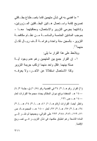 ‫* ﻤﺎ ﻗ ِﻲ ﺒﻪ ﻓﻲ ﺸﺄﻥ ﻤﺘﻬﻤﻴﻥ ﻗﺎﻤﺎ ﺒﺎﺼـﻁﻨﺎﻉ ﺒﻁـﺎﻗﺘﻲ‬
                                        ‫ﹸﻀ‬
‫ﺘﺼﺭﻴﺢ ﺇﻗﺎﻤﺔ ﻭﺍﺴـﺘﻌﻤﺎل ﻫـﺎﺘﻴﻥ ﺍﻟﺒﻁـﺎﻗﺘﻴﻥ ﺍﻟﻤـﺯﻭﺭﺘﻴﻥ،‬
‫ﻭﺇﺩﺍﻨﺘﻬﻤﺎ ﺒﺠﺭﻤﻲ ﺍﻟﺘﺯﻭﻴﺭ ﻭﺍﻻﺴﺘﻌﻤﺎل، ﻭﻤﻌﺎﻗﺒﺘﻬﻤﺎ ﻤ ‪‬ـﺎ -‬
    ‫ﻌ‬
‫ﺒﻤﻭﺠﺏ ﺍﻟﻤﺎﺩﺘﻴﻥ ﺍﻟﺨﺎﻤﺴﺔ ﻭﺍﻟﺴﺎﺩﺴـﺔ ﻤـﻥ ﻨﻅـﺎﻡ ﻤﻜﺎﻓﺤـﺔ‬
‫ﺍﻟﺘﺯﻭﻴﺭ- ﺒﺎﻟﺴﺠﻥ ﺴﻨﺔ ﻭﺍﺤﺩﺓ ﻭﻏﺭﺍﻤـﺔ ﺃﻟـﻑ ﺭﻴـﺎل ﻟﻜـل‬
                                                     ‫ﻤﻨﻬﻤﺎ)١(.‬
                          ‫ﻭﻴﻼﺤﻅ ﻋﻠﻰ ﻫﺫﺍ ﺍﻟﻘﺭﺍﺭ ﻤﺎ ﻴﻠﻲ:‬
‫١- ﺇﻥ ﺍﻟﻘﺭﺍﺭ ﺠﻤﻊ ﺒﻴﻥ ﺍﻟﻤﺘﻬ ‪‬ﻴﻥ ﺭﻏﻡ ﻋﺩﻡ ﻭﺠﻭﺩ ﺃﻴـﺔ‬
                    ‫ﻤ‬
‫ﺼﻠﺔ ﺒﻴﻨﻬﻤﺎ. ﻓﻜل ﻭﺍﺤﺩ ﻤﻨﻬﻤﺎ ﺍﺭﺘﻜﺏ ﺠﺭﻴﻤﺔ ﺍﻟﺘﺯﻭﻴﺭ‬
‫ﻭﻜﺫﺍ ﺍﻻﺴﺘﻌﻤﺎل ﺍﺴﺘﻘﻼﻻ ﻋﻥ ﺍﻵﺨـﺭ، ﻭﻻ ﻴﻌﺭﻓـﻪ‬
                    ‫ﹰ‬



‫)١( ﺍﻟﻘﺭﺍﺭ ﺭﻗﻡ ﻫـ/ ٢/ ٤٣ ﻓﻲ ﺍﻟﻘﻀﻴﺔ ﺭﻗﻡ ٤٥/ ١/ ﻕ، ﺠﻠﺴﺔ ٢/ ٤/‬
‫٠٠٤١ ﻫـ ﺍﻟﻤﻨﻌﻘﺩﺓ ﺒﺭﻓﻊ ﺩﻴﻭﺍﻥ ﺍﻟﻤﻅﺎﻟﻡ ِﺠﺩﺓ، ﻤﺠﻤﻭﻋﺔ ﺍﻟﻘﺭﺍﺭﺍﺕ ﻟﻌﺎﻡ‬
                         ‫ﺒ‬
                                         ‫٠٠٤١ ﻫـ، ﺹ ٦٩١.‬
‫ﻭﺍﻨﻅﺭ ﺃﻴ ‪‬ﺎ: ﺍﻟﻘﺭﺍﺭﺍﺕ ﺃﺭﻗﺎﻡ ﻫـ/ ١/ ١٤، ﻫــ/ ٢/ ٤٢، ﻫــ/ ٢/‬
                                                ‫ﻀ‬
‫٤٩، ﻫـ/ ٢/ ٥٩، ﻫـ/ ٢/ ٧٩، ﻟﻌﺎﻡ ٠٠٤١ ﻫـ، ﺍﻟﻤﺠﻤﻭﻋـﺔ، ﺹ‬
‫١٧، ٩٧١، ٦٨٢، ٨٨٢، ٣٩٢ ﻋﻠﻰ ﺍﻟﺘﻭﺍﻟﻲ، ﻭﺠﻤﻴﻌﻬﺎ ﻟﻡ ﺘﺸـﺭ ﺇﻟـﻰ‬
‫ﺍﻟﻤﺎﺩﺓ ﺍﻟﺘﺎﺴﻌﺔ ﺭﻏﻡ ﺍﻨﻁﺒﺎﻕ ﺤﻜﻤﻬﺎ، ﻓﻲ ﺸﺄﻥ ﺍﻟﺘﺯﻭﻴـﺭ ﻓـﻲ ﺘﺼـﺭﻴﺢ‬
                                                       ‫ﺍﻹﻗﺎﻤﺔ.‬

‫١١٢‬
 