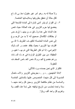 ‫ﻭﻻ ﺼﻠﺔ ﻟﻪ ﺒﻪ. ﻭﻫﻭ ﺃﻤﺭ ﻏﻴﺭ ﻤﻘﺒﻭل؛ ﺤﺘـﻰ ﹸﺘـﺎﺡ‬
    ‫ﺘ‬
   ‫ﻟﻜل ﺤﺎﻟﺔ ﺃﻥ ﺘﺤﻘﻕ ﺒﻅﺭﻭﻓﻬﺎ ﻭﻤﻼﺒﺴﺎﺘﻬﺎ ﺍﻟﺨﺎﺼﺔ.‬
‫٢- ﺇﻥ ﺍﻟﻘﺭﺍﺭ ﻟﻡ ﻴﺸﺭ ﺃﺩﻨﻰ ﺇﺸﺎﺭﺓ ﺇﻟﻰ ﺍﻟﻤﺎﺩﺓ ﺍﻟﺘﺎﺴﻌﺔ ﺍﻟﺘﻲ‬
‫ﻴﺨﻀﻊ ﻟﻬﺎ ﺠﺭﻡ ﺍﻟﺘﺯﻭﻴﺭ ﻓﻲ ﻫﺫﻩ ﺍﻟﺤﺎﻟﺔ؛ ﺤﻴﺙ ﺘﻨﺹ‬
‫ﻫﺫﻩ ﺍﻟﻤﺎﺩﺓ ﻋﻠﻰ ﻋﺩﺓ ﻭﺜـﺎﺌﻕ ﻤـﻥ ﺒﻴﻨﻬـﺎ ) ‪‬ﺨـﺹ‬
   ‫ﺭ‬
‫ﺃﻭ ﺒﻁﺎﻗﺎﺕ ﺍﻹﻗﺎﻤﺔ(. ﺼﺤﻴﺢ ﺃﻨﻪ ﻻ ﺒﺩ ﻤﻥ ﺍﻟﺭﺠـﻭﻉ‬
‫ﺇﻟﻰ ﻨﺹ ﺍﻟﻤﺎﺩﺓ ﺍﻟﺨﺎﻤﺴﺔ؛ ﻟﺘﻜﻴﻴـﻑ ﺍﻟﻁﺭﻴﻘـﺔ ﺍﻟﺘـﻲ‬
‫ﺍﻗﺘﺭﻑ ﺒﻬﺎ ﺍﻟﺘﺯﻭﻴﺭ؛ ﺒﺤﻴﺙ ﻴﻔﺘﻘﺩ ﻋﻨﺼـﺭ ﺍﻟﺴـﻠﻭﻙ‬
‫ﺍﻹﺠﺭﺍﻤﻲ، ﺇﺫﺍ ﻟﻡ ﺘﻜﻥ ﺍﻟﻁﺭﻴﻘﺔ ﺍﻟﺘﻲ ﺘﻡ ﺒﻬـﺎ ﺘﻐﻴﻴـﺭ‬
‫ﺍﻟﺤﻘﻴﻘﺔ، ﻤﻥ ﺒﻴﻥ ﺍﻟﻁﺭﻕ ﺍﻟﻭﺍﺭﺩﺓ ﻓﻲ ﻫـﺫﻩ ﺍﻟﻤـﺎﺩﺓ،‬
‫ﻭﺭﻏﻡ ﺨﻀﻭﻉ ﺍﻟ ‪‬ـﺭ‪‬ﻡ ﻟﻠـﻨﺹ ﺍﻟﺨـﺎﺹ ﺍﻟﻤﺨﻔـﻑ‬
                         ‫ﺠ‬
                                          ‫ﻟﻠﻌﻘﻭﺒﺔ.‬
                  ‫ﻓﺎﻟﻘﺭﺍﺭ ﺍﻟﺫﻱ ﻨﺤﻥ ﺒﺼﺩﺩﻩ ﻭﺭﺩ ﻜﺎﻵﺘﻲ:‬
‫"ﺇﺩﺍﻨﺔ ﺍﻟﻤﺘﻬﻤﻴ‪‬ﻥ...، ﻭ...، ﺒﺠﺭﻴﻤﺘﻲ ﺍﻟﺘﺯﻭﻴﺭ ﻭﺍﻻﺴـﺘﻌﻤﺎل‬
                                        ‫‪‬‬
‫ﺍﻟﻤﻨﺴﻭﺒﺔ ﺇﻟﻰ ﻜل ﻤﻨﻬﻤﺎ، ﺍﻟﻤﻨﺼﻭﺹ ﻋﻠﻴﻬﺎ ﺒﺎﻟﻤﺎ ‪‬ﺘﻴﻥ ﺍﻟﺨﺎﻤﺴﺔ‬
           ‫ﺩ‬
‫ﻭﺍﻟﺴﺎﺩﺴﺔ ﻤﻥ ﻨﻅﺎﻡ ﻤﻜﺎﻓﺤﺔ ﺍﻟﺘﺯﻭﻴﺭ ﻭﺴﺠﻥ ﻜل ﻭﺍﺤﺩ ﻤﻨﻬﻤـﺎ‬
‫ﺴﻨﺔ ﻭﺍﺤﺩﺓ ﹸﺤﺘﺴﺏ ﻤﻥ ﺘﺎﺭﻴﺦ ﺘﻭﻗﻴﻔﻪ ﻋﻠﻰ ﺫﻤﺔ ﻫﺫﻩ ﺍﻟﻘﻀـﻴﺔ‬
                                        ‫ﺘ‬
                              ‫ﻭﺘﻐﺭﻴﻡ ﻜل ﻭﺍﺤﺩ ﺃﻟﻑ ﺭﻴﺎل".‬


‫٢١٢‬
 