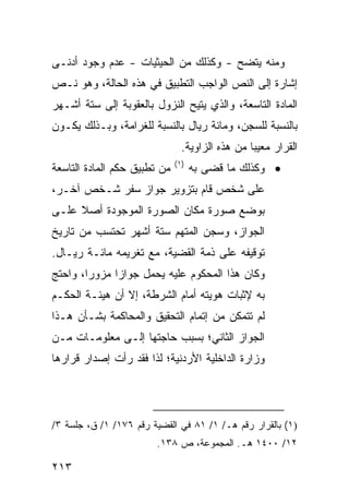 ‫ﻭﻤﻨﻪ ﻴﺘﻀﺢ - ﻭﻜﺫﻟﻙ ﻤﻥ ﺍﻟﺤﻴﺜﻴﺎﺕ - ﻋﺩﻡ ﻭﺠﻭﺩ ﺃﺩ ﹶـﻰ‬
  ‫ﻨ‬
‫ﺇﺸﺎﺭﺓ ﺇﻟﻰ ﺍﻟﻨﺹ ﺍﻟﻭﺍﺠﺏ ﺍﻟﺘﻁﺒﻴﻕ ﻓﻲ ﻫﺫﻩ ﺍﻟﺤﺎﻟﺔ، ﻭﻫﻭ ﻨـﺹ‬
‫ﺍﻟﻤﺎﺩﺓ ﺍﻟﺘﺎﺴﻌﺔ، ﻭﺍﻟﺫﻱ ﻴﺘﻴﺢ ﺍﻟﻨﺯﻭل ﺒﺎﻟﻌﻘﻭﺒﺔ ﺇﻟﻰ ﺴﺘﺔ ﺃﺸـﻬﺭ‬
‫ﺒﺎﻟﻨﺴﺒﺔ ﻟﻠﺴﺠﻥ، ﻭﻤﺎﺌﺔ ﺭﻴﺎل ﺒﺎﻟﻨﺴﺒﺔ ﻟﻠﻐﺭﺍﻤﺔ، ﻭﺒـﺫﻟﻙ ﻴﻜـﻭﻥ‬
                                ‫ﺍﻟﻘﺭﺍﺭ ﻤﻌﻴ ‪‬ﺎ ﻤﻥ ﻫﺫﻩ ﺍﻟﺯﺍﻭﻴﺔ.‬
                                                 ‫ﺒ‬
                              ‫)١(‬
‫ﻤﻥ ﺘﻁﺒﻴﻕ ﺤﻜﻡ ﺍﻟﻤﺎﺩﺓ ﺍﻟﺘﺎﺴﻌﺔ‬         ‫• ﻭﻜﺫﻟﻙ ﻤﺎ ﻗ ‪‬ﻰ ﺒﻪ‬
                                        ‫ﻀ‬
‫ﻋﻠﻰ ﺸﺨﺹ ﻗﺎﻡ ﺒﺘﺯﻭﻴﺭ ﺠﻭﺍﺯ ﺴﻔﺭ ﺸـﺨﺹ ﺁﺨـﺭ،‬
‫ﺒﻭﻀﻊ ﺼﻭﺭﺓ ﻤﻜﺎﻥ ﺍﻟﺼﻭﺭﺓ ﺍﻟﻤﻭﺠﻭﺩﺓ ﺃﺼﻼ ﻋﻠـﻰ‬
     ‫ﹰ‬
‫ﺍﻟﺠﻭﺍﺯ، ﻭﺴﺠﻥ ﺍﻟﻤﺘﻬﻡ ﺴﺘﺔ ﺃﺸﻬﺭ ﺘﺤﺘﺴﺏ ﻤﻥ ﺘﺎﺭﻴﺦ‬
‫ﺘﻭﻗﻴﻔﻪ ﻋﻠﻰ ﺫﻤﺔ ﺍﻟﻘﻀﻴﺔ، ﻤﻊ ﺘﻐﺭﻴﻤﻪ ﻤﺎﺌـﺔ ﺭﻴـﺎل.‬
‫ﻭﻜﺎﻥ ﻫﺫﺍ ﺍﻟﻤﺤﻜﻭﻡ ﻋﻠﻴﻪ ﻴﺤﻤل ﺠﻭﺍ ‪‬ﺍ ﻤﺯﻭ ‪‬ﺍ، ﻭﺍﺤﺘﺞ‬
        ‫‪‬ﺭ‬     ‫ﺯ‬
‫ﺒﻪ ﻹﺜﺒﺎﺕ ‪‬ﻭﻴﺘﻪ ﺃﻤﺎﻡ ﺍﻟﺸﺭﻁﺔ، ﺇﻻ ﺃﻥ ﻫﻴﺌـﺔ ﺍﻟﺤﻜـﻡ‬
                                    ‫ﻫ‬
‫ﻟﻡ ﺘﺘﻤﻜﻥ ﻤﻥ ﺇﺘﻤﺎﻡ ﺍﻟﺘﺤﻘﻴﻕ ﻭﺍﻟﻤﺤﺎﻜﻤﺔ ﺒﺸـﺄﻥ ﻫـﺫﺍ‬
‫ﺍﻟﺠﻭﺍﺯ ﺍﻟﺜﺎﻨﻲ؛ ﺒﺴﺒﺏ ﺤﺎﺠﺘﻬﺎ ﺇﻟـﻰ ﻤﻌﻠﻭﻤـﺎﺕ ﻤـﻥ‬
‫ﻭﺯﺍﺭﺓ ﺍﻟﺩﺍﺨﻠﻴﺔ ﺍﻷﺭﺩﻨﻴﺔ؛ ﻟﺫﺍ ﻓﻘﺩ ﺭﺃﺕ ﺇﺼﺩﺍﺭ ﻗﺭﺍﺭﻫﺎ‬




‫)١( ﺒﺎﻟﻘﺭﺍﺭ ﺭﻗﻡ ﻫـ/ ١/ ١٨ ﻓﻲ ﺍﻟﻘﻀﻴﺔ ﺭﻗﻡ ٦٧١/ ١/ ﻕ، ﺠﻠﺴﺔ ٣/‬
                        ‫٢١/ ٠٠٤١ ﻫـ. ﺍﻟﻤﺠﻤﻭﻋﺔ، ﺹ ٨٣١.‬

‫٣١٢‬
 