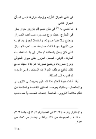 ‫ﻓﻲ ﺸﺄﻥ ﺍﻟﺠﻭﺍﺯ ﺍﻷﻭل، ﻭﺇﺭﺠﺎﺀ ﻗﺭﺍﺭﻫﺎ ﻓـﻲ ﺸـﺄﻥ‬
                                     ‫ﺍﻟﺠﻭﺍﺯ ﺍﻟﺜﺎﻨﻲ.‬
                                    ‫)١(‬
‫ﻓﻲ ﺸﺄﻥ ﻤﺘﻬﻡ ﻗﺎﻡ ﺒﺘﺯﻭﻴﺭ ﺠﻭﺍﺯ ﺴﻔﺭ‬           ‫• ﻤﺎ ﻗ ِﻲ ﺒﻪ‬
                                              ‫ﻀ‬
‫ﻓﻲ ﺍﻟﺨﺎﺭﺝ؛ ﺤﻴﺙ ﻨﺯﻉ ﺼـﻭﺭﺓ ﺼـﺎﺤﺏ ﺍﻟﺠـﻭﺍﺯ‬
‫ﻭﻭﻀﻊ ﺒﺩﻻ ﻤﻨﻬﺎ ﺼﻭﺭﺘﻪ، ﻭﺍﺴ ﹸﻌﻤﻼ ﻟﺠﻭﺍﺯ ﺒﻤﺎ ﻓﻴـﻪ‬
                  ‫ﺘ‬                 ‫ﹰ‬
‫ﻤﻥ ﺘﺄﺸﻴﺭﺓ ﻋﻭﺩﺓ ﻜﺎﻨﺕ ﻤﻤﻨﻭﺤﺔ ﻟﺼـﺎﺤﺏ ﺍﻟﺠـﻭﺍﺯ‬
‫ﺍﻟﺫﻱ ﻜﺎﻥ ﻴﻌﻤل ﺒﺎﻟﻤﻤﻠﻜﺔ ﺜﻡ ﺴﺎﻓﺭ ﺇﻟﻰ ﺒﻠـﺩﻩ ﻟﻘﻀـﺎﺀ‬
‫ﺃﺠﺎﺯﺘﻪ، ﻓﺘﻭﻓﻲ، ﻓﺤﺼل ﺍﻟﻤﺯ ‪‬ﺭ ﻋﻠﻰ ﺠﻭﺍﺯ ﺍﻟﻤﺘﻭ ﱠﻰ‬
 ‫ﻓ‬                 ‫ﻭ‬
‫ﻭﻨﺯﻉ ﺼﻭﺭﺘﻪ، ﻭﻭﻀﻊ ﺼﻭﺭﺘﻪ ﻫﻭ ﺒﺩﻻ ﻤﻨﻬﺎ، ﻤـﻊ‬
‫ﺘﻘﻠﻴﺩ ﺘﻭﻗﻴﻊ ﻤﻭﻅﻑ ﺍﻟﺠﻭﺍﺯﺍﺕ ﺍﻟﻤﺨﺘﺹ ﻓـﻲ ﺒﻠـﺩﻩ،‬
                             ‫ﺜﻡ ﻗﺩﻡ ﺒﻪ ﺇﻟﻰ ﺍﻟﻤﻤﻠﻜﺔ.‬
‫ﻭﻗﺩ ﺃﺩﺍﻨﺕ ﻫﻴﺌﺔ ﺍﻟﺤﻜﻡ ﻫﺫﺍ ﺍﻟﻤـﺘﻬﻡ ﺒﺠﺭﻴﻤﺘـﻲ ﺍﻟﺘﺯﻭﻴـﺭ‬
‫ﻭﺍﻻﺴﺘﻌﻤﺎل، ﻭﻋﺎﻗﺒﺘﻪ ﺒﻤﻭﺠﺏ ﺍﻟﻤﺎﺩﺘﻴﻥ ﺍﻟﺨﺎﻤﺴﺔ ﻭﺍﻟﺴﺎﺩﺴﺔ ﻤﻥ‬
‫ﻨﻅﺎﻡ ﻤﻜﺎﻓﺤﺔ ﺍﻟﺘﺯﻭﻴﺭ، ﺍﻟﺨﺎﻤﺴﺔ ﻻﻨﺘﺤﺎﻟﻪ ﺸﺨﺼـﻴﺔ ﺼـﺎﺤﺏ‬




‫)١( ﺒﺎﻟﻘﺭﺍﺭ ﺭﻗﻡ ﻫـ/ ٢/ ٢٢ ﻓﻲ ﺍﻟﻘﻀﻴﺔ ﺭﻗﻡ ٢/ ١/ ﻕ، ﺠﻠﺴﺔ ٣/ ٣/‬
‫٠٠٤١ ﻫـ. ﺍﻟﻤﺠﻤﻭﻋﺔ، ﺹ ٧٧١، ﻭﺍﻨﻅـﺭ ﺃﻴ ‪‬ـﺎ: ﺹ ٩٨١، ﺹ‬
            ‫ﻀ‬
                                                      ‫٣٨٢.‬

‫٤١٢‬
 