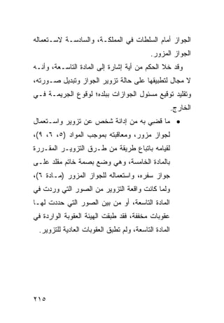 ‫ﺍﻟﺠﻭﺍﺯ ﺃﻤﺎﻡ ﺍﻟﺴﻠﻁﺎﺕ ﻓﻲ ﺍﻟﻤﻤﻠﻜـﺔ، ﻭﺍﻟﺴﺎﺩﺴـﺔ ﻻﺴـﺘﻌﻤﺎﻟﻪ‬
                                           ‫ﺍﻟﺠﻭﺍﺯ ﺍﻟﻤﺯﻭﺭ.‬
‫ﻭﻗﺩ ﺨﻼ ﺍﻟﺤﻜﻡ ﻤﻥ ﺃﻴﺔ ﺇﺸﺎﺭﺓ ﺇﻟﻰ ﺍﻟﻤﺎﺩﺓ ﺍﻟﺘﺎﺴـﻌﺔ، ﻭﺃﻨـﻪ‬
‫ﻻ ﻤﺠﺎل ﻟﺘﻁﺒﻴﻘﻬﺎ ﻋﻠﻰ ﺤﺎﻟﺔ ﺘﺯﻭﻴﺭ ﺍﻟﺠﻭﺍﺯ ﻭﺘﺒﺩﻴل ﺼـﻭﺭﺘﻪ،‬
‫ﻭﺘﻘﻠﻴﺩ ﺘﻭﻗﻴﻊ ﻤﺴﺌﻭل ﺍﻟﺠﻭﺍﺯﺍﺕ ﺒﺒﻠﺩﻩ؛ ﻟﻭﻗﻭﻉ ﺍﻟﺠﺭﻴﻤـﺔ ﻓـﻲ‬
                                                      ‫ﺍﻟﺨﺎﺭﺝ.‬
‫• ﻤﺎ ﻗ ِﻲ ﺒﻪ ﻤﻥ ﺇﺩﺍﻨﺔ ﺸﺨﺹ ﻋﻥ ﺘﺯﻭﻴﺭ ﻭﺍﺴـﺘﻌﻤﺎل‬
                                    ‫ﻀ‬
‫ﻟﺠﻭﺍﺯ ﻤﺯﻭﺭ، ﻭﻤﻌﺎﻗﺒﺘﻪ ﺒﻤﻭﺠﺏ ﺍﻟﻤﻭﺍﺩ )٥، ٦، ٩(،‬
‫ﻟﻘﻴﺎﻤﻪ ﺒﺎﺘﺒﺎﻉ ﻁﺭﻴﻘﺔ ﻤﻥ ﻁـﺭﻕ ﺍﻟﺘﺯﻭﻴـﺭ ﺍﻟﻤﻘـﺭﺭﺓ‬
‫ﺒﺎﻟﻤﺎﺩﺓ ﺍﻟﺨﺎﻤﺴﺔ، ﻭﻫﻲ ﻭﻀﻊ ﺒﺼﻤﺔ ﺨﺎﺘﻡ ﻤﻘﻠﺩ ﻋﻠـﻰ‬
‫ﺠﻭﺍﺯ ﺴﻔﺭﻩ، ﻭﺍﺴﺘﻌﻤﺎﻟﻪ ﻟﻠﺠﻭﺍﺯ ﺍﻟﻤﺯﻭﺭ )ﻤـﺎﺩﺓ ٦(،‬
‫ﻭﻟﻤﺎ ﻜﺎﻨﺕ ﻭﺍﻗﻌﺔ ﺍﻟﺘﺯﻭﻴﺭ ﻤﻥ ﺍﻟﺼﻭﺭ ﺍﻟﺘﻲ ﻭﺭﺩﺕ ﻓﻲ‬
‫ﺍﻟﻤﺎﺩﺓ ﺍﻟﺘﺎﺴﻌﺔ، ﺃﻭ ﻤﻥ ﺒﻴﻥ ﺍﻟﺼﻭﺭ ﺍﻟﺘﻲ ﺤﺩﺩﺕ ﻟﻬـﺎ‬
‫ﻋﻘﻭﺒﺎﺕ ﻤﺨﻔﻔﺔ، ﻓﻘﺩ ﻁﺒﻘﺕ ﺍﻟﻬﻴﺌﺔ ﺍﻟﻌﻘﻭﺒﺔ ﺍﻟﻭﺍﺭﺩﺓ ﻓﻲ‬
 ‫ﺍﻟﻤﺎﺩﺓ ﺍﻟﺘﺎﺴﻌﺔ، ﻭﻟﻡ ﺘﻁﺒﻕ ﺍﻟﻌﻘﻭﺒﺎﺕ ﺍﻟﻌﺎﺩﻴﺔ ﻟﻠﺘﺯﻭﻴﺭ.‬




‫٥١٢‬
 