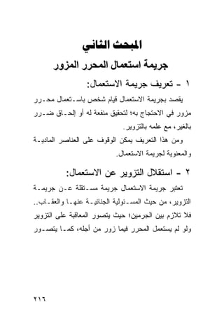 ‫‪ ‬‬
      ‫ﺝﺮیﻤﺔ اﺱﺘﻌﻤﺎل اﻟﻤﺤﺮر اﻟﻤﺰور‬
                 ‫١ - ﺘﻌﺭﻴﻑ ﺠﺭﻴﻤﺔ ﺍﻻﺴﺘﻌﻤﺎل:‬
‫ﻴﻘﺼﺩ ﺒﺠﺭﻴﻤﺔ ﺍﻻﺴﺘﻌﻤﺎل ﻗﻴﺎﻡ ﺸﺨﺹ ﺒﺎﺴـﺘﻌﻤﺎل ﻤﺤـﺭﺭ‬
‫ﻤﺯﻭﺭ ﻓﻲ ﺍﻻﺤﺘﺠﺎﺝ ﺒﻪ؛ ﻟﺘﺤﻘﻴﻕ ﻤﻨﻔﻌﺔ ﻟﻪ ﺃﻭ ﺇﻟﺤـﺎﻕ ﻀـﺭﺭ‬
                              ‫ﺒﺎﻟﻐﻴﺭ، ﻤﻊ ﻋﻠﻤﻪ ﺒﺎﻟﺘﺯﻭﻴﺭ.‬
‫ﻭﻤﻥ ﻫﺫﺍ ﺍﻟﺘﻌﺭﻴﻑ ﻴﻤﻜﻥ ﺍﻟﻭﻗﻭﻑ ﻋﻠﻰ ﺍﻟﻌﻨﺎﺼﺭ ﺍﻟﻤﺎﺩﻴـﺔ‬
                           ‫ﻭﺍﻟﻤﻌﻨﻭﻴﺔ ﻟﺠﺭﻴﻤﺔ ﺍﻻﺴﺘﻌﻤﺎل.‬

          ‫٢ - ﺍﺴﺘﻘﻼل ﺍﻟﺘﺯﻭﻴﺭ ﻋﻥ ﺍﻻﺴﺘﻌﻤﺎل:‬
‫ﺘﻌﺘﺒﺭ ﺠﺭﻴﻤﺔ ﺍﻻﺴﺘﻌﻤﺎل ﺠﺭﻴ ‪‬ﺔ ﻤﺴـﺘﻘﻠﺔ ﻋـﻥ ﺠﺭﻴﻤـﺔ‬
                    ‫ﻤ‬
‫ﺍﻟﺘﺯﻭﻴﺭ، ﻤﻥ ﺤﻴﺙ ﺍﻟﻤﺴـﺌﻭﻟﻴﺔ ﺍﻟﺠﻨﺎﺌﻴـﺔ ﻋﻨﻬـﺎ ﻭﺍﻟﻌﻘـﺎﺏ..‬
‫ﻓﻼ ﺘﻼﺯﻡ ﺒﻴﻥ ﺍﻟﺠﺭﻤﻴﻥ؛ ﺤﻴﺙ ﻴﺘﺼﻭﺭ ﺍﻟﻤﻌﺎﻗﺒﺔ ﻋﻠﻰ ﺍﻟﺘﺯﻭﻴﺭ‬
‫ﻭﻟﻭ ﻟﻡ ﻴﺴﺘﻌﻤل ﺍﻟﻤﺤﺭﺭ ﻓﻴﻤﺎ ﺯﻭﺭ ﻤﻥ ﺃﺠﻠﻪ، ﻜﻤـﺎ ﻴﺘﺼـﻭﺭ‬




‫٦١٢‬
 