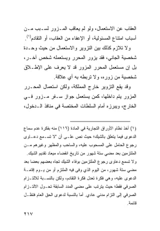 ‫ﺍﻟﻌﻘﺎﺏ ﻋﻥ ﺍﻻﺴﺘﻌﻤﺎل، ﻭﻟﻭ ﻟﻡ ﻴﻌﺎﻗﺏ ﺍﻟﻤـﺯﻭﺭ ﻟﺴـﺒﺏ ﻤـﻥ‬
‫ﺃﺴﺒﺎﺏ ﺍﻤﺘﻨﺎﻉ ﺍﻟﻤﺴﺌﻭﻟﻴﺔ، ﺃﻭ ﺍﻹﻋﻔﺎﺀ ﻤﻥ ﺍﻟﻌﻘﺎﺏ، ﺃﻭ ﺍﻟﺘﻘﺎﺩﻡ)١(.‬
‫ﻭﻻ ﺘﻼﺯﻡ ﻜﺫﻟﻙ ﺒﻴﻥ ﺍﻟﺘﺯﻭﻴﺭ ﻭﺍﻻﺴﺘﻌﻤﺎل ﻤﻥ ﺤﻴﺙ ﻭﺤـﺩﺓ‬
‫ﺸﺨﺼﻴﺔ ﺍﻟﺠﺎﻨﻲ، ﻓﻘﺩ ﻴﺯﻭﺭ ﺍﻟﻤﺤﺭﺭ ﻭﻴﺴﺘﻌﻤﻠﻪ ﺸﺨﺹ ﺁﺨـﺭ،‬
‫ﺒل ﺇﻥ ﻤﺴﺘﻌﻤل ﺍﻟﻤﺤﺭﺭ ﺍﻟﻤﺯﻭﺭ ﻗﺩ ﻻ ﻴﻌﺭﻑ ﻋﻠﻰ ﺍﻹﻁـﻼﻕ‬
                 ‫ﺸﺨﺼﻴﺔ ﻤﻥ ﺯﻭﺭﻩ، ﻭﻻ ﺘﺭﺒﻁﻪ ﺒﻪ ﺃﻱ ﻋﻼﻗﺔ.‬
‫ﻭﻗﺩ ﻴﻘﻊ ﺍﻟﺘﺯﻭﻴﺭ ﺨﺎﺭﺝ ﺍﻟﻤﻤﻠﻜﺔ، ﻭﻟﻜﻥ ﺍﺴﺘﻌﻤﺎل ﺍﻟﻤﺤـﺭﺭ‬
‫ﺍﻟﻤﺯﻭﺭ ﻴﺘﻡ ﺩﺍﺨﻠﻬﺎ، ﻜﻤﻥ ﻴﺴﺘﻌﻤل ﺠﻭﺍﺯ ﺴـﻔﺭ ﻤـﺯﻭﺭ ﻓـﻲ‬
‫ﺍﻟﺨﺎﺭﺝ، ﻭﻴﺒﺭﺯﻩ ﺃﻤﺎﻡ ﺍﻟﺴﻠﻁﺎﺕ ﺍﻟﻤﺨﺘﺼﺔ ﻓﻲ ﻤﻨﺎﻓﺫ ﺍﻟـﺩﺨﻭل،‬


‫)١( ﺃﺨﺫ ﻨﻅﺎﻡ ﺍﻷﻭﺭﺍﻕ ﺍﻟﺘﺠﺎﺭﻴﺔ ﻓﻲ ﺍﻟﻤﺎﺩﺓ )٦١١( ﻤﻨﻪ ﺒﻔﻜﺭﺓ ﻋﺩﻡ ﺴﻤﺎﻉ‬
‫ﺍﻟﺩﻋﻭﻯ ﻓﻴﻤﺎ ﻴﺘﻌﻠﻕ ﺒﺎﻟﺸﻴﻙ؛ ﺤﻴﺙ ﻨﺹ ﻋﻠـﻰ ﺃﻥ "ﻻ ﺘﺴـﻤﻊ ﺩﻋـﺎ ‪‬ﻯ‬
 ‫ﻭ‬
‫ﺭﺠﻭﻉ ﺍﻟﺤﺎﻤل ﻋﻠﻰ ﺍﻟﻤﺴﺤﻭﺏ ﻋﻠﻴﻪ، ﻭﺍﻟﺴﺎﺤﺏ ﻭﺍﻟﻤﻅﻬﺭ ﻭﻏﻴﺭﻫﻡ ﻤـﻥ‬
 ‫ﺍﻟﻤﻠﺘﺯﻤﻴﻥ ﺒﻌﺩ ﻤﻀﻲ ﺴﺘﺔ ﺸﻬﻭﺭ ﻤﻥ ﺘﺎﺭﻴﺦ ﺍﻨﻘﻀﺎﺀ ﻤﻴﻌﺎﺩ ﺘﻘﺩﻴﻡ ﺍﻟﺸﻴﻙ.‬
‫ﻭﻻ ﺘﺴﻤﻊ ﺩﻋﺎ ‪‬ﻯ ﺭﺠﻭﻉ ﺍﻟﻤﻠﺘﺯﻤﻴﻥ ﺒﻭﻓﺎﺀ ﺍﻟﺸﻴﻙ ﺘﺠﺎﻩ ﺒﻌﻀﻬﻡ ﺒﻌ ‪‬ﺎ ﺒﻌﺩ‬
     ‫ﻀ‬                                           ‫ﻭ‬
‫ﻤﻀﻲ ﺴﺘﺔ ﺸﻬﻭﺭ، ﻤﻥ ﺍﻟﻴﻭﻡ ﺍﻟﺫﻱ ﻭﻓﻰ ﻓﻴﻪ ﺍﻟﻤﻠﺘﺯﻡ ﺃﻭ ﻤﻥ ﻴـﻭﻡ ﺇﻗﺎﻤـﺔ‬
‫ﺍﻟﺩﻋﻭﻯ ﻋﻠﻴﻪ، ﻭﻫﻲ ﻓﻜﺭﺓ ﺘﻌﺩل ﻓﻜﺭﺓ ﺍﻟﺘﻘﺎﺩﻡ، ﻭﻟﻜﻥ ﺒﺎﻟﻨﺴـﺒﺔ ﻟﻼﻟﺘـﺯﺍﻡ‬
‫ﺍﻟﺼﺭﻓﻲ ﻓﻘﻁ؛ ﺤﻴﺙ ﻴﺘﺭﺘﺏ ﻋﻠﻰ ﻤﻀﻲ ﺍﻟﻤﺩﺩ ﺍﻟﺴﺎﺒﻘﺔ ﺘﺤـﻭل ﺍﻻﻟﺘـﺯﺍﻡ‬
‫ﺍﻟﺼﺭﻓﻲ ﺇﻟﻰ ﺍﻟﺘﺯﺍﻡ ﻤﺩﻨﻲ ﻋﺎﺩﻱ. ﺃﻤﺎ ﺒﺎﻟﻨﺴﺒﺔ ﻟﺩﻋ ‪‬ﻯ ﺍﻟﺤﻕ ﺍﻟﻌﺎﻡ ﻓﺘﻅـل‬
                  ‫ﻭ‬
                                                          ‫ﻗﺎﺌﻤﺔ.‬

‫٧١٢‬
 