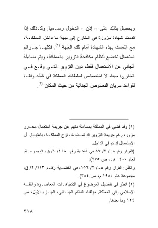 ‫ﻭﻴﺤﺼل ﺒﺫﻟﻙ ﻋﻠﻰ – ﺇﺫﻥ - ﺍﻟﺩﺨﻭل ﺭﺴـﻤ ‪‬ﺎ. ﻭﻜـﺫﻟﻙ ﺇﺫﺍ‬
             ‫ﻴ‬
‫ﻗﺩﻤﺕ ﺸﻬﺎﺩﺓ ﻤﺯﻭﺭﺓ ﻓﻲ ﺍﻟﺨﺎﺭﺝ ﺇﻟﻰ ﺠﻬﺔ ﻤﺎ ﺩﺍﺨل ﺍﻟﻤﻤﻠﻜـﺔ،‬
‫ﻤﻊ ﺍﻟﺘﻤﺴﻙ ﺒﻬﺫﻩ ﺍﻟﺸﻬﺎﺩﺓ ﺃﻤﺎﻡ ﺘﻠﻙ ﺍﻟﺠﻬﺔ )١(. ﻓﻜﻠﻬـﺎ ﺠـﺭﺍﺌﻡ‬
‫ﺍﺴﺘﻌﻤﺎل ﺘﺨﻀﻊ ﻟﻨﻅﺎﻡ ﻤﻜﺎﻓﺤﺔ ﺍﻟﺘﺯﻭﻴﺭ ﺒﺎﻟﻤﻤﻠﻜﺔ، ﻭﻴﺘﻡ ﻤﺴﺎﺀﻟﺔ‬
‫ﺍﻟﺠﺎﻨﻲ ﻋﻥ ﺍﻻﺴﺘﻌﻤﺎل ﻓﻘﻁ، ﺩﻭﻥ ﺍﻟﺘﺯﻭﻴﺭ ﺍﻟﺘـﻲ ﻭﻗـﻊ ﻓـﻲ‬
‫ﺍﻟﺨﺎﺭﺝ؛ ﺤﻴﺙ ﻻ ﺍﺨﺘﺼﺎﺹ ﻟﺴﻠﻁﺎﺕ ﺍﻟﻤﻤﻠﻜﺔ ﻓﻲ ﺸﺄﻨﻪ ﻭﻓ ﹰـﺎ‬
  ‫ﻘ‬
       ‫ﻟﻘﻭﺍﻋﺩ ﺴﺭﻴﺎﻥ ﺍﻟﻨﺼﻭﺹ ﺍﻟﺠﻨﺎﺌﻴﺔ ﻤﻥ ﺤﻴﺙ ﺍﻟﻤﻜﺎﻥ )٢(.‬




‫)١( ﻭﻗﺩ ﻗ ِﻲ ﻓﻲ ﺍﻟﻤﻤﻠﻜﺔ ﺒﻤﺴﺎﺀﻟﺔ ﻤﺘﻬﻡ ﻋﻥ ﺠﺭﻴﻤﺔ ﺍﺴﺘﻌﻤﺎل ﻤﺤـﺭﺭ‬
                                                ‫ﻀ‬
‫ﻤﺯﻭﺭ، ﺭﻏﻡ ﺠﺭﻴﻤﺔ ﺍﻟﺘﺯﻭﻴﺭ ﻗﺩ ﺘﻤـﺕ ﺨـﺎﺭﺝ ﺍﻟﻤﻤﻠﻜـﺔ، ﺒﺎﻋﺘﺒـﺎﺭ ﺃﻥ‬
                                    ‫ﺍﻻﺴﺘﻌﻤﺎل ﻗﺩ ﺘﻡ ﻓﻲ ﺍﻟﺩﺍﺨل.‬
‫)ﺍﻟﻘﺭﺍﺭ ﺭﻗﻡ ﻫـ/ ٢/ ٦٨ ﻓﻲ ﺍﻟﻘﻀﻴﺔ ﺭﻗﻡ ٨٤١/ ١/ ﻕ، ﺍﻟﻤﺠﻤﻭﻋـﺔ،‬
                                  ‫ﻟﻌﺎﻡ ٠٠٤١ ﻫـ، ﺹ ٥٧٢(.‬
‫ﻭﺍﻨﻅﺭ: ﺍﻟﻘﺭﺍﺭ ﺭﻗﻡ ﻫـ/ ٢/ ٦٥١، ﻓﻲ ﺍﻟﻘﻀـﻴﺔ ﺭﻗـﻡ ٣١١/ ٢/ ﻕ،‬
                             ‫ﻤﺠﻤﻭﻋﺔ ﻋﺎﻡ ٠٨٩١ ﻡ، ﺹ ٤٨٣(.‬
‫)٢( ﺍﻨﻅﺭ ﻓﻲ ﺘﻔﺼﻴل ﺍﻟﻤﻭﻀﻭﻉ ﻓﻲ ﺍﻻﺘﺠﺎﻫـﺎﺕ ﺍﻟﻤﻌﺎﺼـﺭﺓ ﻭﺍﻟﻔﻘـﻪ‬
‫ﺍﻹﺴﻼﻤﻲ ﻭﻓﻲ ﺍﻟﻤﻤﻠﻜﺔ. ﻤﺅﻟﻔﻨﺎ، ﺍﻟﻨﻅﺎﻡ ﺍﻟﺠﻨـﺎﺌﻲ، ﺍﻟﺠـﺯﺀ ﺍﻷﻭل، ﺹ‬
                                             ‫٤٢١ ﻭﻤﺎ ﺒﻌﺩﻫﺎ.‬

‫٨١٢‬
 