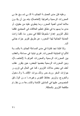 ‫ﻭﻋﻠﻴﻪ ﻓﺈﻥ ﻤﺩﻯ ﺍﻟﺤﻤﺎﻴـﺔ ﺍﻟﺠﻨﺎﺌﻴـﺔ ﺍﻟﺘـﻲ ﺘﺴـﺒﻎ ﻋﻠـﻰ‬
‫ﺍﻟﻤﺤﺭﺭﺍﺕ ﺍﻟﺭﺴﻤﻴﺔ ﻭﺍﻟﻌﺭﻓﻴﺔ )ﺍﻟﺨﺎﺼﺔ(، ﻴﺘﻌـﻴﻥ ﺃﻥ ﻴﻜـﻭﻥ‬
‫ﻤﻼﺌﻤﺎ ﻟﻤﺩﻯ ﺃﻫﻤﻴﺔ ﺍﻟﻤﺤﺭﺭ، ﻭﻤﺎ ﻴﻨﻁﻭﻱ ﻋﻠﻴﻪ ﻤﻥ ﺤﻘﻭﻕ، ﺃﻭ‬
‫ﻤﺩﻯ ﻤﺎ ﻴﺴﻬﻡ ﺒﻪ ﻓﻲ ﻨﻁﺎﻕ ﺘﻨﻅﻴﻡ ﺍﻟﻌﻼﻗﺎﺕ ﻓﻲ ﺍﻟﻤﺠﺘﻤﻊ. ﻓﻜﻠﻤﺎ‬
‫ﺸ ﹼل ﺍﻟﺘﺯﻭﻴﺭ ﺇﻫﺩﺍ ‪‬ﺍ ﻤﻠﺤﻭ ﹰﺎ ﻟﻠﺜﻘﺔ ﻓﻲ ﻤﺤﺭﺭ ﻤﺎ، ﻜﻠﻤﺎ ﺯﺍﺩﺕ‬
                             ‫ﻅ‬       ‫ﺭ‬               ‫ﻜ‬
‫ﺍﻟﺤﻤﺎﻴﺔ ﺍﻟﺠﻨﺎﺌﻴﺔ ﻟﻬﺫﺍ ﺍﻟﻤﺤﺭﺭ، ﻋﻥ ﻁﺭﻴﻕ ﺘﻘﺭﻴﺭ ﺠﺯﺍﺀ ﺠﻨﺎﺌﻲ‬
                                                       ‫ﺃﺸﺩ.‬
‫ﻭﻟﺫﺍ ﻓﺈﻨﻨﺎ ﻨﺠﺩ ﺘﻔﺎﻭ ﹰﺎ ﻓﻲ ﻤﺩﻯ ﺍﻟﻤﺴﺎﺀﻟﺔ ﺍﻟﺠﻨﺎﺌﻴـﺔ ﺒﺎﻟﻨﺴـﺒﺔ‬
                                    ‫ﺘ‬
‫ﻟﻸﻨﻭﺍﻉ ﺍﻟﻤﺘﺒﺎﻴﻨﺔ ﻟﻠﻤﺤﺭﺭﺍﺕ. ﻓﻨﺭﻯ ﺘﺒﺎﻴ ﹰﺎ ﻓﻲ ﻤﺴﺎﺀﻟﺔ ﻭﺍﻟﻌﻘﺎﺏ‬
                   ‫ﻨ‬
‫ﺒﻴﻥ ﺍﻟﻤﺤﺭﺭﺍﺕ ﺍﻟﺭﺴﻤﻴﺔ ﻭﺍﻟﻤﺤﺭﺭﺍﺕ ﺍﻟﻌﺭﻓﻴـﺔ )ﺍﻟﺨﺎﺼـﺔ(،‬
‫ﻭﺒﻴﻥ ﺍﻟﻤﺤﺭﺭﺍﺕ ﺍﻟﺭﺴﻤﻴﺔ ﺒﻌﻀﻬﺎ ﺍﻟﺒﻌﺽ، ﺤﻴﻥ ﻴﺘﻘﺭﺭ ﻋﻘﺎﺏ‬
‫ﺃﺨﻑ ﻓﻲ ﺒﻌﺽ ﺤﺎﻻﺕ ﺍﻟﺘﺯﻭﻴﺭ، ﻜﻤﺎ ﻫﻲ ﺍﻟﺤﺎل ﻓﻲ ﺘﺯﻭﻴـﺭ‬
‫ﺠﻭﺍﺯﺍﺕ ﺍﻟﺴﻔﺭ ﻭﺭﺨـﺹ ﻭﺘﺄﺸـﻴﺭﺍﺕ ﺍﻹﻗﺎﻤـﺔ ﻭﺍﻟـﺩﺨﻭل‬
‫ﻭﺍﻟﺨﺭﻭﺝ، ﻭﺘﺯﻭﻴﺭ ﺤﻔﺎﺌﻅ ﺍﻟﻨﻔﻭﺱ ﻭﻏﻴﺭﻫـﺎ ﻤـﻥ ﺍﻟﻭﺜـﺎﺌﻕ‬
‫ﺍﻟﻤﻨﺼﻭﺹ ﻋﻠﻴﻬﺎ ﻓﻲ ﺍﻟﻤﺎﺩﺘﻴﻥ ﺍﻟﺜﺎﻤﻨﺔ ﻭﺍﻟﺘﺎﺴـﻌﺔ ﻤـﻥ ﻨﻅـﺎﻡ‬
                                   ‫ﻤﻜﺎﻓﺤﺔ ﺍﻟﺘﺯﻭﻴﺭ ﺒﺎﻟﻤﻤﻠﻜﺔ.‬




‫١٢‬
 