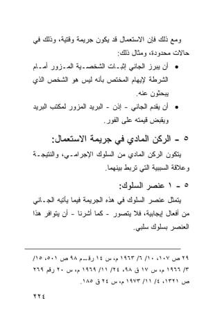 ‫ﻭﻤﻊ ﺫﻟﻙ ﻓﺈﻥ ﺍﻻﺴﺘﻌﻤﺎل ﻗﺩ ﻴﻜﻭﻥ ﺠﺭﻴﻤﺔ ﻭﻗﺘﻴﺔ، ﻭﺫﻟﻙ ﻓﻲ‬
                             ‫ﺤﺎﻻﺕ ﻤﺤﺩﻭﺩﺓ، ﻭﻤﺜﺎل ﺫﻟﻙ:‬
‫• ﺃﻥ ﻴﺒﺭﺯ ﺍﻟﺠﺎﻨﻲ ﺇﺜﺒـﺎﺕ ﺍﻟﺸﺨﺼـﻴﺔ ﺍﻟﻤـﺯﻭﺭ ﺃﻤـﺎﻡ‬
‫ﺍﻟﺸﺭﻁﺔ ﻹﻴﻬﺎﻡ ﺍﻟﻤﺨﺘﺹ ﺒﺄﻨﻪ ﻟﻴﺱ ﻫﻭ ﺍﻟﺸﺨﺹ ﺍﻟﺫﻱ‬
                                    ‫ﻴﺒﺤﺜﻭﻥ ﻋﻨﻪ.‬
‫• ﺃﻥ ﻴﻘﺩﻡ ﺍﻟﺠﺎﻨﻲ - ﺇﺫﻥ - ﺍﻟﺒﺭﻴﺩ ﺍﻟﻤﺯﻭﺭ ﻟﻤﻜﺘﺏ ﺍﻟﺒﺭﻴﺩ‬
                        ‫ﻭﻴﻘﺒﺽ ﻗﻴﻤﺘﻪ ﻋﻠﻰ ﺍﻟﻔﻭﺭ.‬

      ‫٥ - ﺍﻟﺭﻜﻥ ﺍﻟﻤﺎﺩﻱ ﻓﻲ ﺠﺭﻴﻤﺔ ﺍﻻﺴﺘﻌﻤﺎل:‬
‫ﻴﺘﻜﻭﻥ ﺍﻟﺭﻜﻥ ﺍﻟﻤﺎﺩﻱ ﻤﻥ ﺍﻟﺴﻠﻭﻙ ﺍﻹﺠﺭﺍﻤـﻲ، ﻭﺍﻟﻨﺘﻴﺠـﺔ‬
                         ‫ﻭﻋﻼﻗﺔ ﺍﻟﺴﺒﺒﻴﺔ ﺍﻟﺘﻲ ﺘﺭﺒﻁ ﺒﻴﻨﻬﻤﺎ.‬

                              ‫٥ - ١ ﻋﻨﺼﺭ ﺍﻟﺴﻠﻭﻙ:‬
‫ﻴﺘﻤﺜل ﻋﻨﺼﺭ ﺍﻟﺴﻠﻭﻙ ﻓﻲ ﻫﺫﻩ ﺍﻟﺠﺭﻴﻤﺔ ﻓﻴﻤﺎ ﻴﺄﺘﻴﻪ ﺍﻟﺠـﺎﻨﻲ‬
‫ﻤﻥ ﺃﻓﻌﺎل ﺇﻴﺠﺎﺒﻴﺔ، ﻓﻼ ﻴﺘﺼﻭﺭ - ﻜﻤﺎ ﺃﺸﺭﻨﺎ - ﺃﻥ ﻴﺘﻭﺍﻓﺭ ﻫﺫﺍ‬
                                   ‫ﺍﻟﻌﻨﺼﺭ ﺒﺴﻠﻭﻙ ﺴﻠﺒﻲ.‬


‫٩٢ ﺹ ٧٠١، ٠١/ ٦/ ٣٦٩١ ﻡ، ﺱ ٤١ ـﻡ ٨٩ ﺹ ١٠٥، ٥١/‬
               ‫ﺭﻗـ‬
‫٣/ ٦٦٩١ ﻡ، ﺱ ٧١ ﻕ ٨٩، ٤٢/ ١١/ ٩٦٩١ ﻡ، ﺱ ٠٢ ﺭﻗﻡ ٩٦٢‬
                ‫ﺹ ١٢٣١، ٤/ ١١/ ٣٧٩١ ﻡ، ﺱ ٤٢ ﻕ ٥٨١.‬

‫٤٢٢‬
 