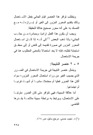 ‫ﻭﻴﺘﻁﻠﺏ ﺘﻭﺍﻓﺭ ﻫﺫﺍ ﺍﻟﻌﻨﺼﺭ ﻗﻴﺎﻡ ﺍﻟﺠﺎﻨﻲ ﺒﻔﻌل ﺍﻻﺴـﺘﻌﻤﺎل‬
‫ﻭﺫﻟﻙ ﺒﺘﻘﺩﻴﻡ ﺍﻟﻤﺤﺭﺭ ﺍﻟﻤﺯﻭﺭ ﺇﻟﻰ ﺍﻟﻐﻴﺭ ﺃﻭ ﺇﺒـﺭﺍﺯﻩ ﻟـﻪ ﻤـﻊ‬
            ‫ﺍﻟﺘﻤﺴﻙ ﺒﻪ ﻋﻠﻰ ﺃﻨﻪ ﻤﺤﺭﺭ ﺼﺤﻴﺢ ﺨﻼ ﹰﺎ ﻟﻠﺤﻘﻴﻘﺔ.‬
                      ‫ﻓ‬
‫ﻭﻴﺠﺏ ﺃﻥ ﻴﻜﻭﻥ ﻫﺫﺍ ﺍﻟﻔﻌل ﺇﺭﺍﺩ ‪‬ﺎ، ﻭﺒﻤﺒﺎﺩﺭﺓ ﻤـﻥ ﺠﺎﻨـﺏ‬
                     ‫ﻴ‬
‫ﺍﻟﺠﺎﻨﻲ؛ ﻭﻟﺫﺍ ﺫﻫﺏ ﺍﻟﺒﻌﺽ )١( ﺇﻟﻰ ﺃﻨـﻪ ﺇﺫﺍ ﻜـﺎﻥ ﺍﺴـﺘﻌﻤﺎل‬
‫ﺍﻟﻤﺤﺭﺭ ﺍﻟﻤﺯﻭﺭ ﻓﻲ ﺼﻭﺭﺓ ﺘﻘﺩﻴﻤﻪ ﺇﻟﻰ ﻗﺎﺽ ﺃﻭ ﺇﻟﻰ ﻤﺤﻘـﻕ‬
             ‫ٍ‬
‫ﺍﺴﺘﺠﺎﺒﺔ ﻟﻁﻠﺒﻪ، ﻓﺈﻨﻪ ﻻ ﻴﻌﺩ ﺍﺴﺘﻌﻤﺎﻻ ﺒﺎﻟﻤﻌﻨﻰ ﺍﻟﻤﻁﻠﻭﺏ ﻫﻨﺎ ﻓﻲ‬
                       ‫ﹰ‬
                                          ‫ﺠﺭﻴﻤﺔ ﺍﻻﺴﺘﻌﻤﺎل.‬

                                 ‫٥ - ٢ ﻋﻨﺼﺭ ﺍﻟﻨﺘﻴﺠﺔ:‬
‫ﻭﻴﺘﻤﺜل ﻋﻨﺼﺭ ﺍﻟﻨﺘﻴﺠﺔ ﻓﻲ ﺠﺭﻴﻤﺔ ﺍﻻﺴﺘﻌﻤﺎل ﻓﻲ ﺍﻟﻀـﺭﺭ‬
‫ﺍﻟﺫﻱ ﻴﺼﻴﺏ ﺍﻟﻐﻴﺭ ﻤﻥ ﻭﺭﺍﺀ ﺍﺴﺘﻌﻤﺎل ﺍﻟﻤﺤﺭﺭ ﺍﻟﻤﺯﻭﺭ؛ ﺴﻭﺍﺀ‬
‫ﺃﻜﺎﻥ ﻫﺫﺍ ﺍﻟﻀﺭﺭ ﻓﻌﻠ ‪‬ﺎ ﺃﻡ ﻤﺤﺘﻤ ﹰ، ﻤﺎﺩ ‪‬ـﺎ ﺃﻡ ﺃﺩﺒ ‪‬ـﺎ، ﻓﺭﺩ ‪‬ـﺎ‬
  ‫ﻴ‬        ‫ﻴ‬          ‫ﻴ‬      ‫ﻼ‬          ‫ﻴ‬
                                                ‫ﺃﻡ ﺍﺠﺘﻤﺎﻋ ‪‬ﺎ.‬
                                                  ‫ﻴ‬
‫ﺃﻤﺎ ﻋﻼﻗﺔ ﺍﻟﺴﺒﺒﻴﺔ، ﻓﻬﻲ ﺘﺘﻭﺍﻓﺭ ﻤﺘﻰ ﻜﺎﻥ ﺍﻟﻀﺭﺭ ﻤﺘﺭﺘ ‪‬ـﺎ‬
  ‫ﺒ‬
‫ﻋﻠﻰ ﺍﻻﺴﺘﻌﻤﺎل، ﻭﻴﺭﺘﺒﻁ ﺒﻪ ﺒﺭﺍﺒﻁﺔ ﺴﺒﺒﻴﺔ ﻤﻼﺌﻤـﺔ ﻴﻘـﺩﺭﻫﺎ‬
                                                   ‫ﺍﻟﻘﺎﻀﻲ.‬



                    ‫)١( ﺩ. ﻨﺠﻴﺏ ﺤﺴﻨﻲ: ﻤﺭﺠﻊ ﺴﺎﺒﻕ، ﺹ ٤١٤.‬

‫٥٢٢‬
 