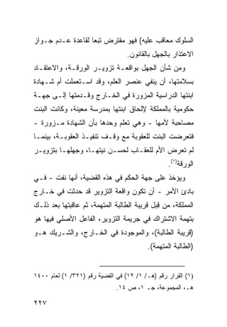 ‫ﺍﻟﺴﻠﻭﻙ ﻤﻌﺎﻗﺏ ﻋﻠﻴﻪ( ﻓﻬﻭ ﻤﻔﺘﺭﺽ ﺘﺒ ‪‬ﺎ ﻟﻘﺎﻋﺩﺓ ﻋـﺩﻡ ﺠـﻭﺍﺯ‬
                   ‫ﻌ‬
                                  ‫ﺍﻻﻋﺘﺫﺍﺭ ﺒﺎﻟﺠﻬل ﺒﺎﻟﻘﺎﻨﻭﻥ.‬
‫ﻭﻤﻥ ﺸﺄﻥ ﺍﻟﺠﻬل ﺒﻭﺍﻗﻌـﺔ ﺘﺯﻭﻴـﺭ ﺍﻟﻭﺭﻗـﺔ، ﻭﺍﻻﻋﺘﻘـﺎﺩ‬
‫ﺒﺴﻼﻤﺘﻬﺎ، ﺃﻥ ﻴﻨﻔﻲ ﻋﻨﺼﺭ ﺍﻟﻌﻠﻡ، ﻭﻗﺩ ﺍﺴـﺘﻌﻤﻠﺕ ﺃﻡ ﺸـﻬﺎﺩﺓ‬
‫ﺍﺒﻨﺘﻬﺎ ﺍﻟﺩﺭﺍﺴﻴﺔ ﺍﻟﻤﺯ ‪‬ﺭﺓ ﻓﻲ ﺍﻟﺨـﺎﺭﺝ ﻭﻗـﺩﻤﺘﻬﺎ ﺇﻟـﻰ ﺠﻬـﺔ‬
                                ‫ﻭ‬
‫ﺤﻜﻭﻤﻴﺔ ﺒﺎﻟﻤﻤﻠﻜﺔ ﻹﻟﺤﺎﻕ ﺍﺒﻨﺘﻬﺎ ﺒﻤﺩﺭﺴﺔ ﻤﻌﻴﻨﺔ، ﻭﻜﺎﻨﺕ ﺍﻟﺒﻨﺕ‬
‫ﻤﺼﺎﺤﺒﺔ ﻷﻤﻬﺎ - ﻭﻫﻲ ﺘﻌﻠﻡ ﻭﺤﺩﻫﺎ ﺒﺄﻥ ﺍﻟﺸﻬﺎﺩﺓ ﻤـﺯﻭﺭﺓ -‬
‫ﻓﺘﻌﺭﻀﺕ ﺍﻟﺒﻨﺕ ﻟﻠﻌﻘﻭﺒﺔ ﻤﻊ ﻭﻗـﻑ ﺘﻨﻔﻴـﺫ ﺍﻟﻌﻘﻭﺒـﺔ، ﺒﻴﻨﻤـﺎ‬
‫ﻟﻡ ﺘﻌﺭﺽ ﺍﻷﻡ ﻟﻠﻌﻘـﺎﺏ ﻟﺤﺴـﻥ ﻨﻴﺘﻬـﺎ، ﻭﺠﻬﻠﻬـﺎ ﺒﺘﺯﻭﻴـﺭ‬
                                                  ‫ﺍﻟﻭﺭﻗﺔ)١(.‬
‫ﻭﻴﺅﺨﺫ ﻋﻠﻰ ﺠﻬﺔ ﺍﻟﺤﻜﻡ ﻓﻲ ﻫﺫﻩ ﺍﻟﻘﻀﻴﺔ، ﺃﻨﻬﺎ ﻨﻔﺕ - ﻓـﻲ‬
‫ﺒﺎﺩﺉ ﺍﻷﻤﺭ - ﺃﻥ ﺘﻜﻭﻥ ﻭﺍﻗﻌﺔ ﺍﻟﺘﺯﻭﻴﺭ ﻗﺩ ﺤﺩﺜﺕ ﻓﻲ ﺨـﺎﺭﺝ‬
‫ﺍﻟﻤﻤﻠﻜﺔ، ﻤﻥ ﻗ ‪‬ل ﻗﺭﻴﺒﺔ ﺍﻟﻁﺎﻟﺒﺔ ﺍﻟﻤﺘﻬﻤﺔ، ﺜﻡ ﻋﺎﻗﺒﺘﻬﺎ ﺒﻌﺩ ﺫﻟـﻙ‬
                                            ‫ِﺒ‬
‫ﺒﺘﻬﻤﺔ ﺍﻻﺸﺘﺭﺍﻙ ﻓﻲ ﺠﺭﻴﻤﺔ ﺍﻟﺘﺯﻭﻴﺭ، ﺍﻟﻔﺎﻋل ﺍﻷﺼﻠﻲ ﻓﻴﻬﺎ ﻫﻭ‬
‫)ﻗﺭﻴﺒﺔ ﺍﻟﻁﺎﻟﺒﺔ(، ﻭﺍﻟﻤﻭﺠﻭﺩﺓ ﻓﻲ ﺍﻟﺨـﺎﺭﺝ، ﻭﺍﻟﺸـﺭﻴﻙ ﻫـﻭ‬
                                          ‫)ﺍﻟﻁﺎﻟﺒﺔ ﺍﻟﻤﺘﻬﻤﺔ(.‬


‫)١( ﺍﻟﻘﺭﺍﺭ ﺭﻗﻡ )ﻫـ/ ١/ ٢١( ﻓﻲ ﺍﻟﻘﻀﻴﺔ ﺭﻗﻡ )١٢٣/ ١( ﻟﻌﺎﻡ ٠٠٤١‬
                              ‫ﻫـ، ﺍﻟﻤﺠﻤﻭﻋﺔ، ﺠـ ١، ﺹ ٤١.‬

‫٧٢٢‬
 