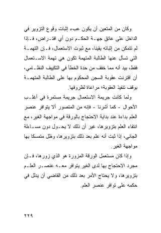 ‫ﻭﻜﺎﻥ ﻤﻥ ﺍﻟﻤﺘﻌﻴﻥ ﺃﻥ ﻴﻜﻭﻥ ﻋﺏﺀ ﺇﺜﺒﺎﺕ ﻭﻗﻭﻉ ﺍﻟﺘﺯﻭﻴﺭ ﻓﻲ‬
‫ﺍﻟﺩﺍﺨل ﻋﻠﻰ ﻋﺎﺘﻕ ﺠﻬـﺔ ﺍﻟﺤﻜـﻡ ﺩﻭﻥ ﺃﻱ ﺍﻓﺘـﺭﺍﺽ، ﻓـﺈﺫﺍ‬
‫ﻟﻡ ﺘﺘﻤﻜﻥ ﻤﻥ ﺇﺜﺒﺎﺘﻪ ﻴﻘﻴ ﹰﺎ، ﻤﻊ ﺜﺒﻭﺕ ﺍﻻﺴﺘﻌﻤﺎل، ﻓـﺈﻥ ﺍﻟﺘﻬﻤـﺔ‬
                                 ‫ﻨ‬
‫ﺍﻟﺘﻲ ﺘﺴﺄل ﻋﻨﻬﺎ ﺍﻟﻁﺎﻟﺒﺔ ﺍﻟﻤﺘﻬﻤﺔ ﺘﻜﻭﻥ ﻫﻲ ﺘﻬﻤﺔ ﺍﻻﺴـﺘﻌﻤﺎل‬
‫ﻓﻘﻁ، ﺒﻴﺩ ﺃﻨﻪ ﻤﻤﺎ ﺨﻔﻑ ﻤﻥ ﺤﺩﺓ ﺍﻟﺨﻁﺄ ﻓﻲ ﺍﻟﺘﻜﻴﻴﻑ ﺍﻟﻨﻅـﺎﻤﻲ،‬
‫ﺃﻥ ﺍﻗﺘﺭﻨﺕ ﻋﻘﻭﺒﺔ ﺍﻟﺴﺠﻥ ﺍﻟﻤﺤﻜﻭﻡ ﺒﻬﺎ ﻋﻠﻰ ﺍﻟﻁﺎﻟﺒﺔ ﺍﻟﻤﺘﻬﻤـﺔ‬
                      ‫ﺒﻭﻗﻑ ﺘﻨﻔﻴﺫ ﺍﻟﻌﻘﻭﺒﺔ؛ ﻤﺭﺍﻋﺎﺓ ﻟﻅﺭﻭﻓﻬﺎ.‬
‫ﻭﻟﻤﺎ ﻜﺎﻨﺕ ﺠﺭﻴﻤﺔ ﺍﻻﺴﺘﻌﻤﺎل ﺠﺭﻴﻤﺔ ﻤﺴﺘﻤﺭﺓ ﻓﻲ ﺃﻏﻠـﺏ‬
‫ﺍﻷﺤﻭﺍل - ﻜﻤﺎ ﺃﺸﺭﻨﺎ - ﻓﺈﻨﻪ ﻤﻥ ﺍﻟﻤﺘﺼﻭﺭ ﺃﻻ ﻴﺘﻭﺍﻓﺭ ﻋﻨﺼﺭ‬
‫ﺍﻟﻌﻠﻡ ﺒﺩﺍﺀﺓ ﻋﻨﺩ ﺒﺩﺍﻴﺔ ﺍﻻﺤﺘﺠﺎﺝ ﺒﺎﻟﻭﺭﻗﺔ ﻓﻲ ﻤﻭﺍﺠﻬﺔ ﺍﻟﻐﻴﺭ، ﻤﻊ‬
‫ﺍﻨﺘﻔﺎﺀ ﺍﻟﻌﻠﻡ ﺒﺘﺯﻭﻴﺭﻫﺎ، ﻏﻴﺭ ﺃﻥ ﺫﻟﻙ ﻻ ﻴﺤـﻭل ﺩﻭﻥ ﻤﺴـﺎﺀﻟﺔ‬
‫ﺍﻟﺠﺎﻨﻲ، ﺇﺫﺍ ﺜﺒﺕ ﺃﻨﻪ ﻋﻠﻡ ﺒﻌﺩ ﺫﻟﻙ ﺒﺘﺯﻭﻴﺭﻫﺎ، ﻭﻅل ﻤﺘﻤﺴ ﹰﺎ ﺒﻬﺎ‬
     ‫ﻜ‬
                                           ‫ﻤﻭﺍﺠﻬﺔ ﺍﻟﻐﻴﺭ.‬
‫ﻭﺇﺫﺍ ﻜﺎﻥ ﻤﺴﺘﻌﻤل ﺍﻟﻭﺭﻗﺔ ﺍﻟﻤﺯﻭﺭﺓ ﻫﻭ ﺍﻟﺫﻱ ﺯﻭﺭﻫﺎ، ﻓـﺈﻥ‬
‫ﻤﺠﺭﺩ ﺍﻻﺤﺘﺠﺎﺝ ﺒﻬﺎ ﻟﺩﻯ ﺍﻟﻐﻴﺭ ﻴﺘﻭﺍﻓﺭ ﻤﻌـﻪ ﻋﻨﺼـﺭ ﺍﻟﻌﻠـﻡ‬
‫ﺒﺘﺯﻭﻴﺭﻫﺎ، ﻭﻻ ﻴﺤﺘﺎﺝ ﺍﻷﻤﺭ ﺒﻌﺩ ﺫﻟﻙ ﻤﻥ ﺍﻟﻘﺎﻀﻲ ﺃﻥ ﻴﺩﻟل ﻓﻲ‬
                            ‫ﺤﻜﻤﻪ ﻋﻠﻰ ﺘﻭﺍﻓﺭ ﻋﻨﺼﺭ ﺍﻟﻌﻠﻡ.‬




‫٩٢٢‬
 