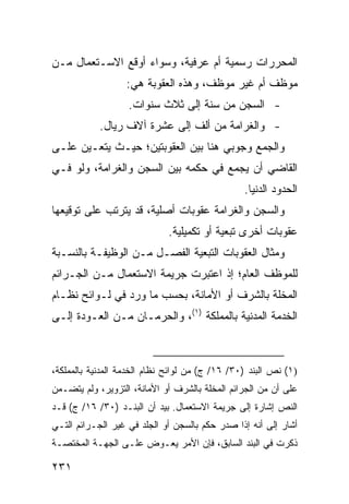 ‫ﺍﻟﻤﺤﺭﺭﺍﺕ ﺭﺴﻤﻴﺔ ﺃﻡ ﻋﺭﻓﻴﺔ، ﻭﺴﻭﺍﺀ ﺃﻭﻗ ‪ ‬ﺍﻻﺴـﺘﻌﻤﺎل ﻤـﻥ‬
              ‫ﹶﻊ‬
                   ‫ﻤﻭﻅﻑ ﺃﻡ ﻏﻴﺭ ﻤﻭﻅﻑ، ﻭﻫﺫﻩ ﺍﻟﻌﻘﻭﺒﺔ ﻫﻲ:‬
                   ‫- ﺍﻟﺴﺠﻥ ﻤﻥ ﺴﻨﺔ ﺇﻟﻰ ﺜﻼﺙ ﺴﻨﻭﺍﺕ.‬
            ‫- ﻭﺍﻟﻐﺭﺍﻤﺔ ﻤﻥ ﺃﻟﻑ ﺇﻟﻰ ﻋﺸﺭﺓ ﺁﻻﻑ ﺭﻴﺎل.‬
‫ﻭﺍﻟﺠﻤﻊ ﻭﺠﻭﺒﻲ ﻫﻨﺎ ﺒﻴﻥ ﺍﻟﻌﻘﻭﺒﺘﻴﻥ؛ ﺤﻴـﺙ ﻴﺘﻌـﻴﻥ ﻋﻠـﻰ‬
‫ﺍﻟﻘﺎﻀﻲ ﺃﻥ ﻴﺠﻤﻊ ﻓﻲ ﺤﻜﻤﻪ ﺒﻴﻥ ﺍﻟﺴﺠﻥ ﻭﺍﻟﻐﺭﺍﻤﺔ، ﻭﻟﻭ ﻓـﻲ‬
                                                 ‫ﺍﻟﺤﺩﻭﺩ ﺍﻟﺩﻨﻴﺎ.‬
‫ﻭﺍﻟﺴﺠﻥ ﻭﺍﻟﻐﺭﺍﻤﺔ ﻋﻘﻭﺒﺎﺕ ﺃﺼﻠﻴﺔ، ﻗﺩ ﻴﺘﺭﺘﺏ ﻋﻠﻰ ﺘﻭﻗﻴﻌﻬﺎ‬
                             ‫ﻋﻘﻭﺒﺎﺕ ﺃﺨﺭﻯ ﺘﺒﻌﻴﺔ ﺃﻭ ﺘﻜﻤﻴﻠﻴﺔ.‬
                                                    ‫ﹲ‬
‫ﻭﻤﺜﺎل ﺍﻟﻌﻘﻭﺒﺎﺕ ﺍﻟﺘﺒﻌﻴﺔ ﺍﻟﻔﺼـل ﻤـﻥ ﺍﻟﻭﻅﻴﻔـﺔ ﺒﺎﻟﻨﺴـﺒﺔ‬
‫ﻟﻠﻤﻭﻅﻑ ﺍﻟﻌﺎﻡ؛ ﺇﺫ ﺍﻋﺘﺒﺭﺕ ﺠﺭﻴﻤﺔ ﺍﻻﺴﺘﻌﻤﺎل ﻤـﻥ ﺍﻟﺠـﺭﺍﺌﻡ‬
‫ﺍﻟﻤﺨﻠﺔ ﺒﺎﻟﺸﺭﻑ ﺃﻭ ﺍﻷﻤﺎﻨﺔ، ﺒﺤﺴﺏ ﻤﺎ ﻭﺭﺩ ﻓﻲ ﻟـﻭﺍﺌﺢ ﻨﻅـﺎﻡ‬
‫ﺍﻟﺨﺩﻤﺔ ﺍﻟﻤﺩﻨﻴﺔ ﺒﺎﻟﻤﻤﻠﻜﺔ )١(، ﻭﺍﻟﺤﺭﻤـﺎﻥ ﻤـﻥ ﺍﻟﻌـﻭﺩﺓ ﺇﻟـﻰ‬



‫)١( ﻨﺹ ﺍﻟﺒﻨﺩ )٠٣/ ٦١/ ﺝ( ﻤﻥ ﻟﻭﺍﺌﺢ ﻨﻅﺎﻡ ﺍﻟﺨﺩﻤﺔ ﺍﻟﻤﺩﻨﻴﺔ ﺒﺎﻟﻤﻤﻠﻜﺔ،‬
‫ﻋﻠﻰ ﺃﻥ ﻤﻥ ﺍﻟﺠﺭﺍﺌﻡ ﺍﻟﻤﺨﻠﺔ ﺒﺎﻟﺸﺭﻑ ﺃﻭ ﺍﻷﻤﺎﻨﺔ، ﺍﻟﺘﺯﻭﻴﺭ، ﻭﻟﻡ ﻴﺘﻀـﻤﻥ‬
‫ﺍﻟﻨﺹ ﺇﺸﺎﺭﺓ ﺇﻟﻰ ﺠﺭﻴﻤﺔ ﺍﻻﺴﺘﻌﻤﺎل. ﺒﻴﺩ ﺃﻥ ﺍﻟﺒﻨـﺩ )٠٣/ ٦١/ ﺝ( ﻗـﺩ‬
‫ﺃﺸﺎﺭ ﺇﻟﻰ ﺃﻨﻪ ﺇﺫﺍ ﺼﺩﺭ ﺤﻜﻡ ﺒﺎﻟﺴﺠﻥ ﺃﻭ ﺍﻟﺠﻠﺩ ﻓﻲ ﻏﻴﺭ ﺍﻟﺠـﺭﺍﺌﻡ ﺍﻟﺘـﻲ‬
‫ﺫﻜﺭﺕ ﻓﻲ ﺍﻟﺒﻨﺩ ﺍﻟﺴﺎﺒﻕ، ﻓﺈﻥ ﺍﻷﻤﺭ ﻴﻌـﻭﺽ ﻋﻠـﻰ ﺍﻟﺠﻬـﺔ ﺍﻟﻤﺨﺘﺼـﺔ‬

‫١٣٢‬
 