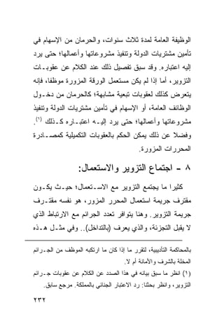 ‫ﺍﻟﻭﻅﻴﻔﺔ ﺍﻟﻌﺎﻤﺔ ﻟﻤﺩﺓ ﺜﻼﺙ ﺴﻨﻭﺍﺕ، ﻭﺍﻟﺤﺭﻤﺎﻥ ﻤﻥ ﺍﻹﺴﻬﺎﻡ ﻓﻲ‬
‫ﺘﺄﻤﻴﻥ ﻤﺸﺘﺭﻴﺎﺕ ﺍﻟﺩﻭﻟﺔ ﻭﺘﻨﻔﻴﺫ ﻤﺸﺭﻭﻋﺎﺘﻬﺎ ﻭﺃﻋﻤﺎﻟﻬﺎ؛ ﺤﺘﻰ ﻴﺭﺩ‬
‫ﺇﻟﻴﻪ ﺍﻋﺘﺒﺎﺭﻩ. ﻭﻗﺩ ﺴﺒﻕ ﺘﻔﺼﻴل ﺫﻟﻙ ﻋﻨﺩ ﺍﻟﻜﻼﻡ ﻋﻥ ﻋﻘﻭﺒـﺎﺕ‬
‫ﺍﻟﺘﺯﻭﻴﺭ، ﺃﻤﺎ ﺇﺫﺍ ﻟﻡ ﻴﻜﻥ ﻤﺴﺘﻌﻤل ﺍﻟﻭﺭﻗﺔ ﺍﻟﻤﺯﻭﺭﺓ ﻤﻭﻅ ﹰﺎ، ﻓﺈﻨﻪ‬
       ‫ﻔ‬
‫ﻴﺘﻌﺭﺽ ﻜﺫﻟﻙ ﻟﻌﻘﻭﺒﺎﺕ ﺘﺒﻌﻴﺔ ﻤﺸﺎﺒﻬﺔ؛ ﻜﺎﻟﺤﺭﻤﺎﻥ ﻤﻥ ﺩﺨـﻭل‬
‫ﺍﻟﻭﻅﺎﺌﻑ ﺍﻟﻌﺎﻤﺔ، ﺃﻭ ﺍﻹﺴﻬﺎﻡ ﻓﻲ ﺘﺄﻤﻴﻥ ﻤﺸﺘﺭﻴﺎﺕ ﺍﻟﺩﻭﻟﺔ ﻭﺘﻨﻔﻴﺫ‬
‫ﻤﺸﺭﻭﻋﺎﺘﻬﺎ ﻭﺃﻋﻤﺎﻟﻬﺎ؛ ﺤﺘﻰ ﻴﺭﺩ ﺇﻟﻴـﻪ ﺍﻋﺘﺒـﺎﺭﻩ ﻜـﺫﻟﻙ )١(.‬
‫ﻭﻓﻀﻼ ﻋﻥ ﺫﻟﻙ ﻴﻤﻜﻥ ﺍﻟﺤﻜﻡ ﺒﺎﻟﻌﻘﻭﺒﺎﺕ ﺍﻟﺘﻜﻤﻴﻠﻴﺔ ﻜﻤﺼـﺎﺩﺭﺓ‬
                                               ‫ﹰ‬
                                            ‫ﺍﻟﻤﺤﺭﺭﺍﺕ ﺍﻟﻤﺯﻭﺭﺓ.‬

                  ‫٨ - ﺍﺠﺘﻤﺎﻉ ﺍﻟﺘﺯﻭﻴﺭ ﻭﺍﻻﺴﺘﻌﻤﺎل:‬
‫ﻜﺜﻴ ‪‬ﺍ ﻤﺎ ﻴﺠﺘﻤﻊ ﺍﻟﺘﺯﻭﻴﺭ ﻤﻊ ﺍﻻﺴـﺘﻌﻤﺎل؛ ﺤﻴـﺙ ﻴﻜـﻭﻥ‬
                                           ‫ﺭ‬
‫ﻤﻘﺘﺭﻑ ﺠﺭﻴﻤﺔ ﺍﺴﺘﻌﻤﺎل ﺍﻟﻤﺤﺭﺭ ﺍﻟﻤﺯ ‪‬ﺭ، ﻫﻭ ﻨﻔﺴﻪ ‪‬ﻘﺘـﺭﻑ‬
     ‫ﻤ‬           ‫ﻭ‬
‫ﺠﺭﻴﻤﺔ ﺍﻟﺘﺯﻭﻴﺭ. ﻭﻫﻨﺎ ﻴﺘﻭﺍﻓﺭ ﺘﻌﺩﺩ ﺍﻟﺠﺭﺍﺌﻡ ﻤﻊ ﺍﻻﺭﺘﺒﺎﻁ ﺍﻟﺫﻱ‬
‫ﻻ ﻴﻘﺒل ﺍﻟﺘﺠﺯﺌﺔ، ﻭﺍﻟﺫﻱ ‪‬ﻌﺭﻑ )ﺒﺎﻟﺘﺩﺍﺨل(.. ﻭﻓﻲ ﻤﺜـل ﻫـﺫﻩ‬
                              ‫ﻴ‬

‫ﺒﺎﻟﻤﺤﺎﻜﻤﺔ ﺍﻟﺘﺄﺩﻴﺒﻴﺔ، ﻟﺘﻘﺭﺭ ﻤﺎ ﺇﺫﺍ ﻜﺎﻥ ﻤﺎ ﺍﺭﺘﻜﺒﻪ ﺍﻟﻤﻭﻅﻑ ﻤﻥ ﺍﻟﺠـﺭﺍﺌﻡ‬
                                      ‫ﺍﻟﻤﺨﻠﺔ ﺒﺎﻟﺸﺭﻑ ﻭﺍﻷﻤﺎﻨﺔ ﺃﻡ ﻻ.‬
‫)١( ﺍﻨﻅﺭ ﻤﺎ ﺴﺒﻕ ﺒﻴﺎﻨﻪ ﻓﻲ ﻫﺫﺍ ﺍﻟﺼﺩﺩ ﻋﻥ ﺍﻟﻜﻼﻡ ﻋﻥ ﻋﻘﻭﺒﺎﺕ ﺠـﺭﺍﺌﻡ‬
    ‫ﺍﻟﺘﺯﻭﻴﺭ، ﻭﺍﻨﻅﺭ ﺒﺤﺜﻨﺎ: ﺭﺩ ﺍﻻﻋﺘﺒﺎﺭ ﺍﻟﺠﻨﺎﺌﻲ ﺒﺎﻟﻤﻤﻠﻜﺔ. ﻤﺭﺠﻊ ﺴﺎﺒﻕ.‬

‫٢٣٢‬
 