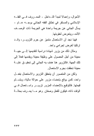 ‫ﺍﻷﺤﻭﺍل، ﻭﺇﻋﻤﺎﻻ ﻟﻤﺒﺩﺃ ﺍﻟﺘـﺩﺍﺨل - ﺍﻟﻤﻌـﺭﻭﻑ ﻓـﻲ ﺍﻟﻔﻘـﻪ‬
                                     ‫ﹰ‬
‫ﺍﻹﺴﻼﻤﻲ ﻭﺍﻟﻤﺴﺘﻘﺭ ﻓﻲ ﻨﻁﺎﻕ ﺍﻟﻔﻘﻪ ﺍﻟﺠﻨﺎﺌﻲ ﺒﻭﺠـﻪ ﻋـﺎﻡ -‬
‫ﻴﺴﺄل ﺍﻟﺠﺎﻨﻲ ﻋﻥ ﺠﺭﻴﻤﺔ ﻭﺍﺤﺩﺓ ﻫﻲ ﺍﻟﺠﺭﻴﻤﺔ ﺫﺍﺕ ﺍﻟﻭﺼـﻑ‬
                               ‫ﺍﻷﺸﺩ، ﻭﻴﺘﻌﺭﺽ ﻟﻌﻘﻭﺒﺘﻬﺎ.‬
‫ﻓ ‪‬ﻨﺎ ﻨﺠﺩ ﺃﻥ ﺍﻻﺴﺘﻌﻤﺎل ﻤﺘﻤ ‪‬ﺯ ﻋﻥ ﺠﺭﻡ ﺍﻟﺘﺯﻭﻴـﺭ، ﻭﻗـﺩ‬
                       ‫ﻴ‬                       ‫ﻬ‬
                            ‫ﺍﺭﺘ ِﺒﺎ ﻟﻐﺭﺽ ﺇﺠﺭﺍﻤﻲ ﻭﺍﺤﺩ.‬
                                                ‫ﹸﻜ‬
‫ﻭﻤﺜﺎل ﺫﻟﻙ ﻤﻥ ﻴﺯﻭﺭ ﺸﻬﺎﺩﺓ ﺩﺭﺍﺴﻴﺔ ﻟﺘﻘﺩﻴﻤﻬﺎ ﺇﻟـﻰ ﺠﻬـﺔ‬
‫ﻤﻌﻴﻨﺔ ﻤﻥ ﺃﺠل ﺍﻟﺤﺼﻭل ﻋﻠﻰ ﻭﻅﻴﻔﺔ ﻤﻌﻴﻨﺔ ﻭﻴﻘﺩﻤﻬﺎ ﻓﻌﻼ ﺇﻟﻰ‬
    ‫ﹰ‬
‫ﺘﻠﻙ ﺍﻟﺠﻬﺔ. ﻓﺎﻟﺘﺯﻭﻴﺭ ﻫﻨﺎ ﻫ ‪‬ﻑ ﺒﻪ ﺍﻟﺠﺎﻨﻲ ﺇﻟﻰ ﺘﺤﻘﻴـﻕ ﻏﺎﻴـﺔ‬
                            ‫ﺩ‬
                           ‫ﻤﻌﻴﻨﺔ ﺘﺤﻘﻘﺕ ﺒ ‪‬ﺭﻡ ﺍﻻﺴﺘﻌﻤﺎل.‬
                                       ‫ﺠ‬
‫ﻭﻟﻜﻥ ﻤﻥ ﺍﻟﻤﺘﺼ ‪‬ﺭ ﺃﻥ ﻴﺘﺤﻘﻕ ﺍﻟﺘﺯﻭﻴﺭ ﻭﺍﻻﺴﺘﻌﻤﺎل ﺒﻔﻌـل‬
                                  ‫ﻭ‬
‫ﻭﺍﺤﺩ، ﻜﻤﻥ ﻴﻭ ﹼﻊ ﺒﺈﻤﻀﺎﺀ ﻤﺯ ‪‬ﺭ ﻋﻠﻰ ﺤﻭﺍﻟﺔ ﻤﺎﻟﻴﺔ، ﻭﻴﺘﺴـﻠﻡ‬
                          ‫ﻭ‬            ‫ﻗ‬
‫ﻗﻴﻤﺘﻬﺎ. ﻓﺎﻟﺘﻭﻗﻴﻊ ﺒﺎﻹﻤﻀﺎﺀ ﺍﻟﻤﺯﻭﺭ ﺘﺯﻭﻴـﺭ ﻭﺍﺴـﺘﻌﻤﺎل ﻓـﻲ‬
‫ﺍﻟﻭﻗﺕ ﺫﺍﺘﻪ، ﻓﻴﻜﻭﻥ ﻟﻠﻔﻌل ﻭﺼﻔﺎﻥ. ﻭﻫﻭ ﻤـﺎ ﻴﻌـﺭﻑ ﺒﺤﺎﻟـﺔ‬




‫٣٣٢‬
 