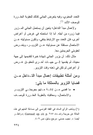 ‫ﺍﻟﺘﻌﺩﺩ ﺍﻟﻤﻌﻨﻭﻱ، ﻭﻓﻴﻪ ﻴﺘﻌﺭﺽ ﺍﻟﺠﺎﻨﻲ ﻜﺫﻟﻙ ﻟﻠﻌﻘﻭﺒﺔ ﺍﻟﻤﻘـﺭﺭﺓ‬
                                            ‫ﻟﻠﻭﺼﻑ ﺍﻷﺸﺩ )١(.‬
‫ﻭﻹﻋﻤﺎل ﻤﺒﺩﺃ ﺍﻟﺘﺩﺍﺨل؛ ﻴﺘﻌﻴﻥ ﺃﻥ ﻴﺴﺘﻌﻤل ﺍﻟﺠﺎﻨﻲ ﺍﻟﻤـﺯﻭﺭ‬
‫ﻓﻴﻤﺎ ﺯﻭﺭﻩ ﻤﻥ ﺃﺠﻠﻪ. ﺃﻤﺎ ﺇﺫﺍ ﺍﺴﺘﻌﻤﻠﻪ ﻓﻲ ﻏﺭﺽ ﺃﻭ ﺃﻏﺭﺍﺽ‬
‫ﺃﺨﺭﻯ، ﻓﺈﻥ ﺍﻟﺘﻌﺩﺩ ﻤﻊ ﺍﻻﺭﺘﺒﺎﻁ ﻴﻨﺘﻔﻲ، ﻭﺘﻜﻭﻥ ﻤﺴﺌﻭﻟﻴﺘﻪ ﻋـﻥ‬
‫ﺍﻻﺴﺘﻌﻤﺎل ﻤﺴﺘﻘﻠﺔ ﻋﻥ ﻤﺴﺌﻭﻟﻴﺘﻪ ﻋـﻥ ﺍﻟﺘﺯﻭﻴـﺭ، ﻭﻴﺘﻌـﺭﺽ‬
                                       ‫ﻟﻌﻘﻭﺒﺘﻲ ﺍﻟﺠﺭﻴﻤﺘﻴﻥ ﻤ ‪‬ﺎ.‬
                                         ‫ﻌ‬
‫ﻤﺜﺎل ﺫﻟﻙ: ﺃﻥ ﻴﺯ ‪‬ﺭ ﺍﻟﺠﺎﻨﻲ ﺸﻬﺎﺩﺓ ﺨﺒﺭﺓ ﻟﺘﻘﺩﻴﻤﻬﺎ ﺇﻟﻰ ﺠﻬﺔ‬
                                    ‫ﻭ‬
‫ﻤﻌﻴﻨﺔ، ﺜﻡ ﻴﻘﺩﻤﻬﺎ ﺇﻟـﻰ ﺠﻬـﺎﺕ ﺃﺨـﺭﻯ ﻟﺘﺤﻘﻴـﻕ ﻏـﺭﺽ‬
                   ‫ﺃﻭ ﺃﻏﺭﺍﺽ ﻟﻡ ﺘﻜﻥ ﻓﻲ ﺫﻫﻨﻪ ﻭﻗﺕ ﺍﻟﺘﺯﻭﻴﺭ.‬

‫ﻭﻤﻥ ﺃﻤﺜﻠﺔ ﺘﻁﺒﻴﻘﺎﺕ ﺇﻋﻤﺎل ﻤﺒﺩﺃ ﺍﻟﺘـﺩﺍﺨل ﻤـﻥ‬
                     ‫ﻗﻀﺎﻴﺎ ﺍﻟﺘﺯﻭﻴﺭ ﺒﺎﻟﻤﻤﻠﻜﺔ ﻤﺎ ﻴﻠﻲ:‬
‫• ﻤﺎ ﻗﻀﻰ ﻤـﻥ ﺇﺩﺍﻨـﺔ ﻤـﺘﻬﻡ ﺒﺠﺭﻴﻤﺘـﻲ ﺍﻟﺘﺯﻭﻴـﺭ‬
‫ﻭﺍﻻﺴﺘﻌﻤﺎل، ﻭﻤﻌﺎﻗﺒﺘﻪ ﺒﺎﻟﻌﻘﻭﺒﺔ ﺍﻟﻤﻘـﺭﺭﺓ ﻟﻠﻭﺼـﻑ‬



‫)١( ﻭﻴﺫﻫﺏ ﺍﻟﺭﺃﻱ ﺍﻟﺴﺎﺌﺩ ﻓﻲ ﺍﻟﻔﻘﻪ ﺍﻟﻔﺭﻨﺴﻲ ﺇﻟﻰ ﻤﺴﺎﺀﻟﺔ ﺍﻟﻤﺘﻬﻡ ﻓﻲ ﻫﺫﻩ‬
‫ﺍﻟﺤﺎﻟﺔ ﻋﻥ ﺠﺭﻴﻤﺔ ﻭﺍﺤـﺩﺓ، ٥٨٢ .‪ r. Garraud: op. cit. p‬ﻭﺍﻨﻅـﺭ‬
                    ‫ﺃﻴ ‪‬ﺎ: ﺩ. ﻨﺠﻴﺏ ﺤﺴﻨﻲ: ﻤﺭﺠﻊ ﺴﺎﺒﻕ، ﺹ ٩٠٤.‬
                                                      ‫ﻀ‬

‫٤٣٢‬
 