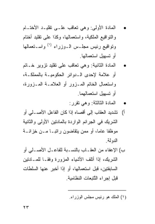 ‫ﺍﻟﻤﺎﺩﺓ ﺍﻷﻭﻟﻰ: ﻭﻫﻲ ﺘﻌﺎﻗﺏ ﻋﻠـﻰ ﺘﻘﻠﻴـﺩ ﺍﻷﺨﺘـﺎﻡ‬               ‫•‬
‫ﻭﺍﻟﺘﻭﺍﻗﻴﻊ ﺍﻟﻤﻠﻜﻴﺔ، ﻭﺍﺴﺘﻌﻤﺎﻟﻬﺎ، ﻭﻜﺫﺍ ﻋﻠﻰ ﺘﻘﻠﻴﺩ ﺃﺨﺘﺎﻡ‬
              ‫)١(‬
‫ﻭﺍﺴـﺘﻌﻤﺎﻟﻬﺎ‬         ‫ﻭﺘﻭﺍﻗﻴﻊ ﺭﺌﻴﺱ ﻤﺠﻠـﺱ ﺍﻟـﻭﺯﺭﺍﺀ‬
                                 ‫ﺃﻭ ﺘﺴﻬﻴل ﺍﺴﺘﻌﻤﺎﻟﻬﺎ.‬
‫ﺍﻟﻤﺎﺩﺓ ﺍﻟﺜﺎﻨﻴﺔ: ﻭﻫﻲ ﺘﻌﺎﻗﺏ ﻋﻠﻰ ﺘﻘﻠﻴﺩ ﺘﺯﻭﻴﺭ ﺨـﺎﺘﻡ‬           ‫•‬
‫ﺃﻭ ﻋﻼﻤﺔ ﻹﺤﺩﻯ ﺍﻟـﺩﻭﺍﺌﺭ ﺍﻟﺤﻜﻭﻤﻴـﺔ ﺒﺎﻟﻤﻤﻠﻜـﺔ،‬
‫ﻭﺍﺴﺘﻌﻤﺎل ﺍﻟﺨﺎﺘﻡ ﺍﻟﻤـﺯﻭﺭ ﺃﻭ ﺍﻟﻌﻼﻤـﺔ ﺍﻟﻤـﺯﻭﺭﺓ،‬
                               ‫ﺃﻭ ﺘﺴﻬﻴل ﺍﺴﺘﻌﻤﺎﻟﻬﻤﺎ.‬
                          ‫ﺍﻟﻤﺎﺩﺓ ﺍﻟﺜﺎﻟﺜﺔ: ﻭﻫﻲ ﺘﻘﺭﺭ:‬       ‫•‬
‫ﺃ( ﺘﺸﺩﻴﺩ ﺍﻟﻌﻘﺎﺏ ﺇﻟﻰ ﺃﻗﺼﺎﻩ ﺇﺫﺍ ﻜﺎﻥ ﺍﻟﻔﺎﻋل ﺍﻷﺼـﻠﻲ ﺃﻭ‬
‫ﺍﻟﺸﺭﻴﻙ ﻓﻲ ﺍﻟﺠﺭﺍﺌﻡ ﺍﻟﻭﺍﺭﺩﺓ ﺒﺎﻟﻤﺎﺩﺘﻴﻥ ﺍﻷﻭﻟﻰ ﻭﺍﻟﺜﺎﻨﻴﺔ‬
‫ﻤﻭﻅ ﹰﺎ ﻋﺎ ‪‬ﺎ، ﺃﻭ ﻤﻤﻥ ﻴﺘﻘﺎﻀﻭﻥ ﺭﺍﺘ ‪‬ـﺎ ﻤـﻥ ِﺯﺍﻨـﺔ‬
     ‫ﺨ‬       ‫ﺒ‬                      ‫ﻔ ﻤ‬
                                                ‫ﺍﻟﺩﻭﻟﺔ.‬
‫ﺏ( ﺍﻹﻋﻔﺎﺀ ﻤﻥ ﺍﻟﻌﻘـﺎﺏ ﺒﺎﻟﻨﺴـﺒﺔ ﻟﻠﻔﺎﻋـل ﺍﻷﺼـﻠﻲ ﺃﻭ‬
‫ﺍﻟﺸﺭﻴﻙ، ﺇﺫﺍ ﺃﺘﻠﻑ ﺍﻷﺸﻴﺎﺀ ﺍﻟﻤﺯﻭﺭﺓ ﻭﻓ ﹰـﺎ ﻟﻠﻤـﺎﺩﺘﻴﻥ‬
            ‫ﻘ‬
‫ﺍﻟﺴﺎﺒﻘﺘﻴﻥ، ﻗﺒل ﺍﺴﺘﻌﻤﺎﻟﻬﺎ، ﺃﻭ ﺇﺫﺍ ﺃﺨﺒﺭ ﻋﻨﻬﺎ ﺍﻟﺴﻠﻁﺎﺕ‬
                         ‫ﻗﺒل ﺇﺠﺭﺍﺀ ﺍﻟ ﱠﺘ ‪‬ﻌﺎﺕ ﺍﻟﻨﻅﺎﻤﻴﺔ.‬
                                      ‫ﺘﺒ‬


                          ‫)١( ﺍﻟﻤﻠﻙ ﻫﻭ ﺭﺌﻴﺱ ﻤﺠﻠﺱ ﺍﻟﻭﺯﺭﺍﺀ.‬

‫٣٢‬
 