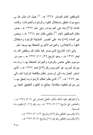 ‫)١(‬
‫ﺤﻴﺙ ﺍﺸـﺘﻤل ﻋﻠـﻰ‬            ‫ﺍﻟﻤﻭﻅﻔﻴﻥ ﺍﻟﻌﺎﻡ ﺍﻟﺼﺎﺩﺭ ٤٦٣١ ﻫـ‬
‫ﺴﺒﻊ ﻤﻭﺍﺩ ﺘﺘﻌﻠﻕ ﺒﺎﺴﺘﻐﻼل ﺍﻟﻨﻔﻭﺫ ﻭﺍﻟ ‪‬ﺸﻭﺓ ﻭﺍﻟﻌﻤﻭﻻﺕ، ﻭﻜﺎﻨﺕ‬
                   ‫ﺭ‬
‫ﺍﻟﻤﺎﺩﺓ )٦٦( ﻤﻨﻪ ﻫﻲ ﺃﻫﻡ ﻤﻭﺍ ‪‬ﻩ. ﻭﻓﻲ ﻋﺎﻡ ٧٧٣١ ﻫـ ﺼﺩﺭ‬
                      ‫ﺩ‬
‫ﻨﻅﺎﻡ ﺍﻟﻤﻭﻅﻔﻴﻥ ﺍﻟﻌﺎﻡ )٢(، ﻟﻴﻠﻐﻲ ﻨﻅﺎﻡ ﻋﺎﻡ ٤٦٣١ ﻫـ، ﻭﻴﻨﺹ‬
‫ﻓﻲ ﺍﻟﻤﺎﺩﺓ )٥٨( ﻤﻨﻪ ﻋﻠﻰ ﺍﻟﺼﻭﺭ ﺍﻟﻤﺘﺒﺎﻴﻨﺔ ﻟﻠﺭﺸﻭﺓ ﻭﺍﺴﺘﻐﻼل‬
 ‫ﺍﻟﻨﻔﻭﺫ ﻭﺍﻻﺨﺘﻼﺱ، ﻭﺍﻟﺠﺭﺍﺌﻡ ﺍﻷﺨﺭﻯ ﺍﻟﻤﻠﺤﻘﺔ ﺒﻬﺎ ﺒﻭﺠﻪ ﻋﺎﻡ.‬
‫ﻭﻓﻲ ﺫﺍﺕ ﺍﻟﺘﺎﺭﻴﺦ ﺍﻟﺫﻱ ﺼﺩﺭ ﻓﻴﻪ ﻨﻅﺎﻡ ﺍﻟﻤـﻭﻅﻔﻴﻥ ﺍﻟﻌـﺎﻡ‬
‫ﻟﻌﺎﻡ ٧٧٣١ ﻫـ، ﻭﻫﻭ ﺘﺎﺭﻴﺦ ٩٢/ ١١/ ٧٧٣١ ﻫـ، ﺼـﺩﺭ‬
‫ﻤﺭﺴﻭﻡ ﻤﻠﻜﻲ ﺨﺎﺹ ﺒﺎﻟﺭﺸﻭﺓ ﻭﺍﻟﺠﺭﺍﺌﻡ ﺍﻟﻤﻠﺤﻘﺔ ﺒﻬـﺎ ﻭ ِـ ‪‬ﺓ‬
 ‫ﻋ ﺩ‬
‫ﺠﺭﺍﺌﻡ ﺃﺨﺭﻯ، ﻫﻭ ﺍﻟﻤﺭﺴﻭﻡ ﺭﻗﻡ )٣٤( ﻟﻌﺎﻡ ٧٧٣١ ﻫـ، ﺍﻟﺫﻱ‬
‫ﺍﺴﺘﻤﺭ ﺍﻟﻌﻤل ﺒﻪ، ﺇﻟﻰ ﺃﻥ ﺼﺩﺭ ﻨﻅﺎﻡ ﻤﻜﺎﻓﺤﺔ ﺍﻟﺭﺸﻭﺓ ﺍﻟﺤـﺎﻟﻲ‬
‫ﻋﺎﻡ ٢٨٣١ ﻫـ )٣(، ﺍﻟﺫﻱ ﻨ ﹼﻡ ﺃﺤﻜﺎﻡ ﺍﻟﺭﺸﻭﺓ ﻭﻤﺎ ﻴﻠﺤﻕ ﺒﻬـﺎ‬
                            ‫ﻅ‬
‫ﻤﻥ ﺠﺭﺍﺌﻡ ﺘﻨﻅﻴ ‪‬ﺎ ﻤﺘﻜﺎﻤ ﹰ، ‪‬ﻌﺎﻟﺞ ﻤﺎ ﺃﻅﻬﺭﻩ ﺍﻟﺘﻁﺒﻴﻕ ﺍﻟﻌﻤﻠـﻲ‬
                             ‫ﻼ ﻴ‬         ‫ﻤ‬



‫)١( ﺍﻟﻤﻭﺍﻓﻕ ﻋﻠﻴﻪ ﺁﻨﺫﺍﻙ ﺒﺎﻷﻤﺭ ﺍﻟﻌﺎﻟﻲ ﺍﻟﺼﺎﺩﺭ ﻓﻲ ٦/ ٣/ ٤٦٣١ ﻫـ،‬
‫ﻭﺍﻟﻤﻨﺸﻭﺭ ﻓﻲ ﺘﺎﺭﻴﺦ ٩١/ ٧/ ٤٦٣١ ﻫـ ﻭﺒـﺭﻗﻡ )١٦٠١( ﺒﺎﻟﺠﺭﻴـﺩﺓ‬
                                                    ‫ﺍﻟﺭﺴﻤﻴﺔ.‬
      ‫)٢( ﺒﺎﻟﻤﺭﺴﻭﻡ ﺍﻟﻤﻠﻜﻲ ﺭﻗﻡ )٢٤( ﻭﺘﺎﺭﻴﺦ ٩١/ ١١/ ٧٧٣١ ﻫـ.‬
      ‫)٣( ﺒﺎﻟﻤﺭﺴﻭﻡ ﺍﻟﻤﻠﻜﻲ ﺭﻗﻡ )ﻡ/ ٥١( ﻭﺘﺎﺭﻴﺦ ٧/ ٣/ ٢٨٣١ ﻫـ.‬

‫٠٤٢‬
 