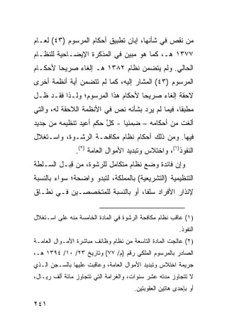 ‫ﻤﻥ ﻨﻘﺹ ﻓﻲ ﺸﺄﻨﻬﺎ، ﺇ ‪‬ﺎﻥ ﺘﻁﺒﻴﻕ ﺃﺤﻜﺎﻡ ﺍﻟﻤﺭﺴﻭﻡ )٣٤( ﻟﻌـﺎﻡ‬
                                 ‫ﺒ‬
‫٧٧٣١ ﻫـ، ﻜﻤﺎ ﻫﻭ ﻤﺒﻴﻥ ﻓﻲ ﺍﻟﻤﺫﻜﺭﺓ ﺍﻹﻴﻀـﺎﺤﻴﺔ ﻟﻠﻨﻅـﺎﻡ‬
‫ﺍﻟﺤﺎﻟﻲ. ﻭﻟﻡ ﻴﺘﻀ ‪‬ﻥ ﻨﻅﺎﻡ ٢٨٣١ ﻫـ ﺇﻟﻐﺎﺀ ﺼﺭﻴ ‪‬ﺎ ﻷﺤﻜـﺎﻡ‬
        ‫ﺤ‬                         ‫ﻤ‬
‫ﺍﻟﻤﺭﺴﻭﻡ )٣٤( ﺍﻟﻤﺸﺎﺭ ﺇﻟﻴﻪ، ﻜﻤﺎ ﻟﻡ ﺘﺘﻀﻤﻥ ﺃﻴﺔ ﺃﻨﻅﻤﺔ ﺃﺨﺭﻯ‬
‫ﻻﺤﻘﺔ ﺇﻟﻐﺎﺀ ﺼﺭﻴ ‪‬ﺎ ﻷﺤﻜﺎﻡ ﻫﺫﺍ ﺍﻟﻤﺭﺴﻭﻡ؛ ﻭﻟـﺫﺍ ﻓﻘـﺩ ﻅـل‬
                                   ‫ﺤ‬
‫ﻤﻁﺒ ﹰﺎ، ﻓﻴﻤﺎ ﻟﻡ ﻴﺭﺩ ﺒﺸﺄﻨﻪ ﻨﺹ ﻓﻲ ﺍﻷﻨﻅﻤﺔ ﺍﻟﻼﺤﻘﺔ ﻟﻪ، ﻭﺍﻟﺘﻲ‬
                                                  ‫ﻘ‬
‫ﺃﻟﻐﺕ ﻤﻥ ﺃﺤﻜﺎﻤﻪ – ِﻤﻨ ‪‬ﺎ - ﻜل ﺤﻜﻡ ﺃﻋﻴﺩ ﺘﻨﻅﻴﻤﻪ ﻤﻥ ﺠﺩﻴﺩ‬
                        ‫ﱠ‬     ‫ﻀ ﻴ‬               ‫ﹶ ﹾ‬
‫ﻓﻴﻬﺎ. ﻭﻤﻥ ﺫﻟﻙ ﺃﺤﻜﺎﻡ ﻨﻅﺎﻡ ﻤﻜﺎﻓﺤـﺔ ﺍﻟﺭﺸـﻭﺓ، ﻭﺍﺴـﺘﻐﻼل‬
                ‫ﺍﻟﻨﻔﻭﺫ)١(، ﻭﺍﺨﺘﻼﺱ ﻭﺘﺒﺩﻴﺩ ﺍﻷﻤﻭﺍل ﺍﻟﻌﺎﻤﺔ )٢(.‬
‫ﻭﺇﻥ ﻓﺎﺌﺩﺓ ﻭﻀﻊ ﻨﻅﺎﻡ ﻤﺘﻜﺎﻤل ﻟﻠﺭﺸﻭﺓ، ﻤﻥ ﻗ ‪‬ـل ﺍﻟﺴـﻠﻁﺔ‬
          ‫ِﺒ‬
‫ﺍﻟﺘﻨﻅﻴﻤﻴﺔ )ﺍﻟﺘﺸﺭﻴﻌﻴﺔ( ﺒﺎﻟﻤﻤﻠﻜﺔ، ﻟﺘﺒﺩﻭ ﻭﺍﻀﺤﺔ؛ ﺴﻭﺍﺀ ﺒﺎﻟﻨﺴﺒﺔ‬
‫ﻹﻨﺫﺍﺭ ﺍﻷﻓﺭﺍﺩ ﺴﻠ ﹰﺎ، ﺃﻭ ﺒﺎﻟﻨﺴﺒﺔ ﻟﻠﻤﺘﺨﺼﺼـﻴﻥ ﻓـﻲ ﻨﻁـﺎﻕ‬
                                  ‫ﻔ‬


‫)١( ﻋﺎﻗﺏ ﻨﻅﺎﻡ ﻤﻜﺎﻓﺤﺔ ﺍﻟﺭﺸﻭﺓ ﻓﻲ ﺍﻟﻤﺎﺩﺓ ﺍﻟﺨﺎﻤﺴﺔ ﻤﻨﻪ ﻋﻠﻰ ﺍﺴـﺘﻐﻼل‬
                                                        ‫ﺍﻟﻨﻔﻭﺫ.‬
‫)٢( ﻋﺎﻟﺠﺕ ﺍﻟﻤﺎﺩﺓ ﺍﻟﺘﺎﺴﻌﺔ ﻤﻥ ﻨﻅﺎﻡ ﻭﻅﺎﺌﻑ ﻤﺒﺎﺸﺭﺓ ﺍﻷﻤـﻭﺍل ﺍﻟﻌﺎﻤـﺔ‬
‫ﺍﻟﺼﺎﺩﺭ ﺒﺎﻟﻤﺭﺴﻭﻡ ﺍﻟﻤﻠﻜﻲ ﺭﻗﻡ )ﻡ/ ٧٧( ﻭﺘﺎﺭﻴﺦ ٣٢/ ٠١/ ٤٩٣١ ﻫـ،‬
‫ﺠﺭﻴﻤﺔ ﺍﺨﺘﻼﺱ ﻭﺘﺒﺩﻴﺩ ﺍﻷﻤﻭﺍل ﺍﻟﻌﺎﻤﺔ، ﻭﻋﺎﻗﺒﺕ ﻋﻠﻴﻬﺎ ﺒﺎﻟﺴـﺠﻥ ﺍﻟـﺫﻱ‬
‫ﻻ ﺘﺘﺠﺎﻭﺯ ﻤﺩﺘﻪ ﻋﺸﺭ ﺴﻨﻭﺍﺕ، ﻭﺍﻟﻐﺭﺍﻤﺔ ﺍﻟﺘﻲ ﺘﺘﺠﺎﻭﺯ ﻤﺎﺌﺔ ﺃﻟﻑ ﺭﻴـﺎل،‬
                                      ‫ﺃﻭ ﺒﺈﺤﺩﻯ ﻫﺎﺘﻴﻥ ﺍﻟﻌﻘﻭﺒﺘﻴﻥ.‬

‫١٤٢‬
 