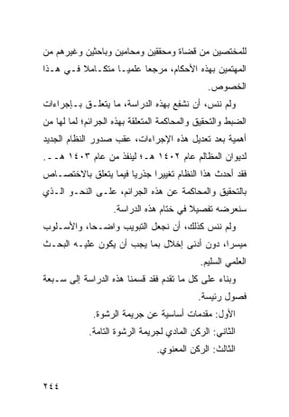 ‫ﻟﻠﻤﺨﺘﺼﻴﻥ ﻤﻥ ﻗﻀﺎﺓ ﻭﻤﺤﻘﻘﻴﻥ ﻭﻤﺤﺎﻤﻴﻥ ﻭﺒﺎﺤﺜﻴﻥ ﻭﻏﻴﺭﻫﻡ ﻤﻥ‬
‫ﺍﻟﻤﻬﺘﻤﻴﻥ ﺒﻬﺫﻩ ﺍﻷﺤﻜﺎﻡ، ﻤﺭﺠ ‪‬ﺎ ﻋﻠﻤ ‪‬ـﺎ ﻤﺘﻜـﺎﻤﻼ ﻓـﻲ ﻫـﺫﺍ‬
         ‫ﹰ‬         ‫ﻴ‬      ‫ﻌ‬
                                               ‫ﺍﻟﺨﺼﻭﺹ.‬
‫ﻭﻟﻡ ﻨﻨ ‪ ،‬ﺃﻥ ﹸﺸ ِﻊ ﺒﻬﺫﻩ ﺍﻟﺩﺭﺍﺴﺔ، ﻤﺎ ﻴﺘﻌﻠـﻕ ﺒـﺈﺠﺭﺍﺀﺍﺕ‬
                                   ‫ﻨ ﻔ‬      ‫ﺱ‬
‫ﺍﻟﻀﺒﻁ ﻭﺍﻟﺘﺤﻘﻴﻕ ﻭﺍﻟﻤﺤﺎﻜﻤﺔ ﺍﻟﻤﺘﻌﻠﻘﺔ ﺒﻬﺫﻩ ﺍﻟﺠﺭﺍﺌﻡ؛ ﻟﻤﺎ ﻟﻬﺎ ﻤﻥ‬
‫ﺃﻫﻤﻴﺔ ﺒﻌﺩ ﺘﻌﺩﻴل ﻫﺫﻩ ﺍﻹﺠﺭﺍﺀﺍﺕ، ﻋﻘﺏ ﺼﺩﻭﺭ ﺍﻟﻨﻅﺎﻡ ﺍﻟﺠﺩﻴﺩ‬
‫ﻟﺩﻴﻭﺍﻥ ﺍﻟﻤﻅﺎﻟﻡ ﻋﺎﻡ ٢٠٤١ ﻫـ؛ ﻟﻴﻨﻔﺫ ﻤﻥ ﻋﺎﻡ ٣٠٤١ ﻫــ.‬
‫ﻓﻘﺩ ﺃﺤﺩﺙ ﻫﺫﺍ ﺍﻟﻨﻅﺎﻡ ﺘﻐﻴﻴ ‪‬ﺍ ﺠﺫﺭ ‪‬ﺎ ﻓﻴﻤﺎ ﻴﺘﻌﻠﻕ ﺒﺎﻻﺨﺘﺼـﺎﺹ‬
                      ‫ﻴ‬      ‫ﺭ‬
‫ﺒﺎﻟﺘﺤﻘﻴﻕ ﻭﺍﻟﻤﺤﺎﻜﻤﺔ ﻋﻥ ﻫﺫﻩ ﺍﻟﺠﺭﺍﺌﻡ، ﻋﻠـﻰ ﺍﻟﻨﺤـﻭ ﺍﻟـﺫﻱ‬
                    ‫ﺴﻨﻌﺭﻀﻪ ﺘﻔﺼﻴﻼ ﻓﻲ ﺨﺘﺎﻡ ﻫﺫﻩ ﺍﻟﺩﺭﺍﺴﺔ.‬
                                         ‫ﹰ‬
‫ﻭﻟﻡ ﻨﻨﺱ ﻜﺫﻟﻙ، ﺃﻥ ﻨﺠﻌل ﺍﻟﺘﺒﻭﻴﺏ ﻭﺍﻀـ ‪‬ﺎ، ﻭﺍﻷﺴـﻠﻭﺏ‬
           ‫ﺤ‬                            ‫‪‬‬
‫ﻤﻴﺴ ‪‬ﺍ، ﺩﻭﻥ ﺃﺩﻨﻰ ﺇﺨﻼل ﺒﻤﺎ ﻴﺠﺏ ﺃﻥ ﻴﻜﻭﻥ ﻋﻠﻴـﻪ ﺍﻟﺒﺤـﺙ‬
                                             ‫ﺭ‬
                                            ‫ﺍﻟﻌﻠﻤﻲ ﺍﻟﺴﻠﻴﻡ.‬
‫ﻭﺒﻨﺎﺀ ﻋﻠﻰ ﻜل ﻤﺎ ﺘﻘﺩﻡ ﻓﻘﺩ ﻗﺴﻤﻨﺎ ﻫﺫﻩ ﺍﻟﺩﺭﺍﺴﺔ ﺇﻟﻰ ﺴـﺒﻌﺔ‬
                                            ‫ﻓﺼﻭل ﺭﺌﻴ ‪‬ﺔ.‬
                                              ‫ﺴ‬
              ‫ﺍﻷﻭل: ﻤﻘﺩﻤﺎﺕ ﺃﺴﺎﺴﻴﺔ ﻋﻥ ﺠﺭﻴﻤﺔ ﺍﻟﺭﺸﻭﺓ.‬
             ‫ﺍﻟﺜﺎﻨﻲ: ﺍﻟﺭﻜﻥ ﺍﻟﻤﺎﺩﻱ ﻟﺠﺭﻴﻤﺔ ﺍﻟﺭﺸﻭﺓ ﺍﻟﺘﺎﻤﺔ.‬
                                ‫ﺍﻟﺜﺎﻟﺙ: ﺍﻟﺭﻜﻥ ﺍﻟﻤﻌﻨﻭﻱ.‬


‫٤٤٢‬
 