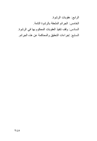 ‫ﺍﻟﺭﺍﺒﻊ: ﻋﻘﻭﺒﺎﺕ ﺍﻟﺭﺸﻭﺓ.‬
              ‫ﺍﻟﺨﺎﻤﺱ: ﺍﻟﺠﺭﺍﺌﻡ ﺍﻟﻤﻠﺤﻘﺔ ﺒﺎﻟﺭﺸﻭﺓ ﺍﻟﺘﺎﻤﺔ.‬
 ‫ﺍﻟﺴﺎﺩﺱ: ﻭﻗﻑ ﺘﻨﻔﻴﺫ ﺍﻟﻌﻘﻭﺒﺎﺕ ﺍﻟﻤﺤﻜﻭﻡ ﺒﻬﺎ ﻓﻲ ﺍﻟﺭﺸﻭﺓ.‬
  ‫ﺍﻟﺴﺎﺒﻊ: ﺇﺠﺭﺍﺀﺍﺕ ﺍﻟﺘﺤﻘﻴﻕ ﻭﺍﻟﻤﺤﺎﻜﻤﺔ ﻋﻥ ﻫﺫﻩ ﺍﻟﺠﺭﺍﺌﻡ.‬




‫٥٤٢‬
 