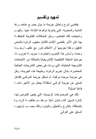 ‫ﺕﻤﻬﻴﺪ وﺕﻘﺴﻴﻢ‬
‫ﻴﻘﺘﻀﻲ ﺸﺭﺡ ﻭﺘﺤﻠﻴل ﺠﺭﻴﻤﺔ ﻤﺎ ﺒﻴﺎﻥ ﺠﻤﻴـﻊ ﻋﻨﺎﺼـﺭﻫﺎ‬
‫ﺍﻟﻤﺎﺩﻴﺔ ﻭﺍﻟﻤﻌﻨﻭﻴﺔ، ﺍﻟﺘﻲ ﻴﺸﺘﺭﻁ ﺘﻭﺍﻓﺭﻫﺎ ﻟﻺﺩﺍﻨﺔ ﻋﻨﻬﺎ. ﻭﻟﻔﻬـﻡ‬
‫ﻭﺍﺴﺘﻴﻌﺎﺏ ﺘﻠﻙ ﺍﻟﻌﻨﺎﺼﺭ، ﻭﺤل ﺍﻟﻤﺸﻜﻼﺕ ﺍﻟﻘﺎﻨﻭﻨﻴﺔ ﺍﻟﻤﺘﻌﻠﻘـﺔ‬
‫ﺒﻬﺎ، ﻓﺈﻥ ﺍﻷﻤﺭ ﻴﻘﺘﻀﻲ ﺍﻹﻟﻤﺎﻡ ﺍﻟﻜﺎﻤل ﺒﻤﻔﻬﻭﻡ ﺍﻟﺭﺸﻭﺓ ﺒﺎﻟﻤﻌﻨﻰ‬
‫ﺍﻟﺩﻗﻴﻕ، ﻭﻋﻠﺔ ﺘﺠﺭﻴﻤﻬﺎ ﺃﻥ ﺍﻷﺤﻜﺎﻡ ﺘﺩﻭﺭ ﻤﻊ ﻋﻠﻠﻬـﺎ ﻭﺠـﻭ ‪‬ﺍ‬
 ‫ﺩ‬                                       ‫ﹸ‬
‫ﻭﻋﺩ ‪‬ﺎ، ﻭﺃﺴﺎﺱ ﻫﺫﺍ ﺍﻟﺘﺠﺭﻴﻡ ﺒﺎﻋﺘﺒﺎﺭﻫـﺎ ﺠﺭﻴﻤـﺔ ﺘﻌﺯﻴﺭﻴـﺔ،‬
                                                ‫ﻤ‬
‫ﺠﺭﻤﺘﻬﺎ ﺍﻟﺴﻠﻁﺔ ﺍﻟﺘﻨﻅﻴﻤﻴﺔ )ﺍﻟﺘﺸﺭﻴﻌﻴﺔ( ﺒﺎﻟﻤﻤﻠﻜﺔ ﻤﻥ ﺍﻻﺘﺠﺎﻫﺎﺕ‬
‫ﺍﻟﺘﺸﺭﻴﻌﻴﺔ ﺍﻟﻤﺘﺒﺎﻴﻨﺔ، ﺍﻟﺘﻲ ﻭﺭﺩﺕ ﻓﻲ ﺒﻌﺽ ﺍﻟﺘﺸﺭﻴﻌﺎﺕ ﺍﻟﺠﻨﺎﺌﻴﺔ‬
‫ﺍﻟﻤﻌﺎﺼﺭﺓ، ﺒﺸﺄﻥ ﺘﺠﺭﻴﻡ ﺍﻟﺭﺸﻭﺓ، ﻭﻁﺒﻴﻌﺔ ﻫﺫﻩ ﺍﻟﺠﺭﻴﻤﺔ، ﻭﻫل‬
‫ﻫﻲ ﺠﺭﻴﻤﺔ ﻤﻭﺤﺩﺓ ﻤﺭﻜﺒﺔ، ﺃﻡ ﺘﺴﺘﻘل ﺠﺭﻴﻤﺔ ﺍﻟﻤﺭﺘﺸﻲ ﻜﻔﺎﻋل‬
‫ﺃﺼﻠﻲ ﻋﻥ ﺠﺭﻴﻤﺔ ﺍﻟﺭﺍﺸﻲ ﺍﺴﺘﻘﻼﻻ ﻴﺠﻌل ﻤﻥ ﺍﻷﺨﻴﺭ ﺩﺍﺌ ‪‬ـﺎ‬
  ‫ﻤ‬                   ‫ﹰ‬
                                             ‫ﻓﺎﻋﹰﺎ ﺃﺼﻠ ‪‬ﺎ؟‬
                                               ‫ﻴ‬      ‫ﻠ‬
‫ﺘﻠﻙ ﻫﻲ ﺍﻟﻤﻭﻀﻭﻋﺎﺕ ﺍﻟﺭﺌﻴﺴﻴﺔ، ﺍﻟﺘﻲ ﻴﺘﻌﻴﻥ ﺍﻟﺘﻌﺭﺽ ﻟﻬﺎ،‬
‫ﻹﻨﺎﺭﺓ ﺍﻟﺴﺒﻴل ﺃﺜﻨﺎﺀ ﺘﻨﺎﻭل ﺃﺤﻜـﺎﻡ ﻨﻅـﺎﻡ ﻤﻜﺎﻓﺤـﺔ ﺍﻟﺭﺸـﻭﺓ‬
‫ﺒﺎﻟﻤﻤﻠﻜﺔ، ﺒﺎﻟﺸﺭﺡ ﻭﺍﻟﺘﺤﻠﻴل ﻭﺍﻟﺒﻴﺎﻥ؛ ﻭﺫﻟﻙ ﺒﺤﺴـﺏ ﺘﺭﺘﻴﺒﻬـﺎ‬
                                      ‫ﺍﻟﺴﺎﺒﻕ ﻋﻠﻰ ﺍﻟﺘﻭﺍﻟﻲ.‬



‫٧٤٢‬
 