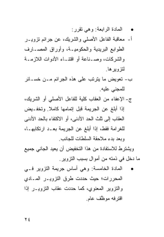 ‫ﺍﻟﻤﺎﺩﺓ ﺍﻟﺭﺍﺒﻌﺔ: ﻭﻫﻲ ﺘﻘﺭﺭ:‬    ‫•‬
‫ﺃ- ﻤﻌﺎﻗﺒﺔ ﺍﻟﻔﺎﻋل ﺍﻷﺼﻠﻲ ﻭﺍﻟﺸﺭﻴﻙ، ﻋﻥ ﺠﺭﺍﺌﻡ ﺘﺯﻭﻴـﺭ‬
‫ﺍﻟﻁﻭﺍﺒﻊ ﺍﻟﺒﺭﻴﺩﻴﺔ ﻭﺍﻟﺤﻜﻭﻤﻴـﺔ، ﻭﺃﻭﺭﺍﻕ ﺍﻟﻤﺼـﺎﺭﻑ‬
‫ﻭﺍﻟﺸﺭﻜﺎﺕ، ﻭﺼـﻨﺎﻋﺔ ﺃﻭ ﺍﻗﺘﻨـﺎﺀ ﺍﻷﺩﻭﺍﺕ ﺍﻟﻼﺯﻤـﺔ‬
                                       ‫ﻟﺘﺯﻭﻴﺭﻫﺎ.‬
‫ﺏ- ﺘﻌﻭﻴﺽ ﻤﺎ ﻴﺘﺭﺘﺏ ﻋﻠﻰ ﻫﺫﻩ ﺍﻟﺠﺭﺍﺌﻡ ﻤـﻥ ﺨﺴـﺎﺌﺭ‬
                                    ‫ﻟﻠﻤﺠﻨﻲ ﻋﻠﻴﻪ.‬
‫ﺝ- ﺍﻹﻋﻔﺎﺀ ﻤﻥ ﺍﻟﻌﻘﺎﺏ ﻜﻠﻴﺔ ﻟﻠﻔﺎﻋل ﺍﻷﺼﻠﻲ ﺃﻭ ﺍﻟﺸﺭﻴﻙ،‬
‫ﺇﺫﺍ ﺃﺒﻠﻎ ﻋﻥ ﺍﻟﺠﺭﻴﻤﺔ ﻗﺒل ﺇﺘﻤﺎﻤﻬﺎ ﻜﺎﻤﻼ. ﻭﺘﺨﻔـﻴﺽ‬
         ‫ﹰ‬
‫ﺍﻟﻌﻘﺎﺏ ﺇﻟﻰ ﺜﻠﺙ ﺍﻟﺤﺩ ﺍﻷﺩﻨﻰ، ﺃﻭ ﺍﻻﻜﺘﻔﺎﺀ ﺒﺎﻟﺤﺩ ﺍﻷﺩﻨﻰ‬
‫ﻟﻠﻐﺭﺍﻤﺔ ﻓﻘﻁ، ﺇﺫﺍ ﺃﺒﻠﻎ ﻋﻥ ﺍﻟﺠﺭﻴﻤﺔ ﺒﻌـﺩ ﺍﺭﺘﻜﺎﺒﻬـﺎ،‬
                ‫ﻭﺒﻌﺩ ﺒﺩﺀ ﻤﻼﺤﻘﺔ ﺍﻟﺴﻠﻁﺎﺕ ﻟﻠﺠﺎﻨﺏ.‬
‫ﻭ ‪‬ﺸﺘﺭﻁ ﻟﻼﺴﺘﻔﺎﺩﺓ ﻤﻥ ﻫﺫﺍ ﺍﻟﺘﺨﻔﻴﺽ ﺃﻥ ﻴﻌﻴﺩ ﺍﻟﺠﺎﻨﻲ ﺠﻤﻴﻊ‬
                                                ‫ﻴ‬
                 ‫ﻤﺎ ﺩﺨل ﻓﻲ ﺫﻤﺘﻪ ﻤﻥ ﺃﻤﻭﺍل ﺒﺴﺒﺏ ﺍﻟﺘﺯﻭﻴﺭ.‬
‫ﺍﻟﻤﺎﺩﺓ ﺍﻟﺨﺎﻤﺴﺔ: ﻭﻫﻲ ﺃﺴﺎﺱ ﺠﺭﻴﻤﺔ ﺍﻟﺘﺯﻭﻴﺭ ﻓـﻲ‬          ‫•‬
‫ﺍﻟﻤﺤﺭﺭﺍﺕ؛ ﺤﻴﺙ ﺤﺩﺩﺕ ﻁﺭﻕ ﺍﻟﺘﺯﻭﻴـﺭ ﺍﻟﻤـﺎﺩﻱ‬
‫ﻭﺍﻟﺘﺯﻭﻴﺭ ﺍﻟﻤﻌﻨﻭﻱ، ﻜﻤﺎ ﺤﺩﺩﺕ ﻋﻘﺎﺏ ﺍﻟﺘﺯﻭﻴـﺭ ﺇﺫﺍ‬
                              ‫ﺍﻗﺘﺭﻓﻪ ﻤﻭﻅﻑ ﻋﺎﻡ.‬
                                    ‫ﱠ‬


‫٤٢‬
 