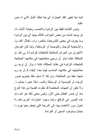 ‫ﻟﺩﻴﻪ ﻨﻴﺔ ﺘﻐﻴﻴﺭ ﺘﻠﻙ ﺍﻟﺤﻴﺎﺯﺓ، ﺃﻱ ﻨﻴﺔ ﺘﻤﻠﻙ ﺍﻟﻤﺎل ﺍﻟﺫﻱ ﺍﺌـﺘﻤﻥ‬
                                                    ‫ﻋﻠﻴﻪ.‬
‫ﻭﻟﻴﺱ ﺍﻟﺘﺸﺎﺒﻪ ﻓﻘﻁ ﺒﻴﻥ ﺍﻟﺭﺸﻭﺓ ﻭﺍﻟﻨﺼﺏ ﻭﺨﻴﺎﻨﺔ ﺍﻷﻤﺎﻨـﺔ،‬
‫ﺒل ﻴﻭﺠﺩ ﺘﺸﺎﺒﻪ ﻤﻥ ﺒﻌﺽ ﺍﻟﺠﻭﺍﻨﺏ ﻜﺫﻟﻙ ﺒﻴﻨﻬﺎ ﺃﻱ ﺒﻴﻥ ﺍﻟﺭﺸﻭﺓ‬
‫ﻭﻤﺎ ﻴﻌﺭﻑ ﻓﻲ ﺒﻌﺽ ﺍﻟﺘﺸﺭﻴﻌﺎﺕ ﺒﺎﻟﻐﺩﺭ، ﻭﺍﺴـﺘﻐﻼل ﺍﻟﻨﻔـﻭﺫ‬
‫ﻭﺍﻻﺴﺘﺠﺎﺒﺔ ﻟﻠﺭﺠﺎل ﻭﺍﻟﺘﻭﺼﻴﺔ ﺃﻭ ﺍﻟﻭﺴﺎﻁﺔ، ﻭﻟﻤﺎ ﻜﺎﻥ ﺍﻟﻨﻭﻋﺎﻥ‬
‫ﺍﻷﺨﻴﺭﺍﻥ ﻤﻥ ﺍﻟﺠﺭﺍﺌﻡ ﺍﻟﻤﻌﺎﻟﺠﺔ ﻜﻤﻠﺤﻘﺎﺕ ﻟﻠﺭﺸﻭﺓ ﻓـﻲ ﻨﻅـﺎﻡ‬
‫ﺍﻟﻤﻤﻠﻜﺔ، ﻓﺈﻨﻨﺎ ﻨﺅﺜﺭ ﺃﻥ ﻨﺭﺠﺊ ﻤﻌﺎﻟﺠﺘﻬﻤﺎ ﻓﻲ ﻤﻜﺎﻨﻬﻤﺎ ﺍﻟﻤﻌﺎﻟﺠﺔ‬
‫ﻜﻤﻠﺤﻘﺎﺕ ﻟﻠﺭﺸﻭﺓ ﻓﻲ ﻨﻅﺎﻡ ﺍﻟﻤﻤﻠﻜﺔ، ﻓﺈﻨﻨﺎ ﻨـﺅﺜﺭ ﺃﻥ ﻨﺭﺠـﺊ‬
‫ﻤﻌﺎﻟﺠﺘﻬﻤﺎ ﻓﻲ ﻤﻜﺎﻨﻬﻤﺎ ﺍﻟﻤﻨﺎﺴﺏ ﻓﻴﻤﺎ ﺒﻌﺩ؛ ﻹﻴﻔﺎﺀ ﻜـل ﺠـﺭﻡ‬
‫ﻤﻨﻬﻤﺎ ﺤﻘﻪ ﻤﻥ ﺍﻟﻤﻌﺎﻟﺠﺔ، ﻭﺇﻥ ﻜﻨﺎ ﻻ ﻨﺴﻠﻡ ﺴﻠ ﹰﺎ ﺒﺘﺠﺭﻴﻡ ﺼﻭﺭ‬
            ‫ﻔ‬
‫ﺍﻟﺭﺠﺎﺀ ﺃﻭ ﺍﻟﺘﻭﺼﻴﺔ ﺃﻭ ﺍﻟﻭﺴﺎﻁﺔ ﻭﺍﻟﻤﺴـﺎﺀﻟﺔ ﻋﻨﻬـﺎ ﺠﻨﺎﺌ ‪‬ـﺎ.‬
   ‫ﻴ‬
‫ﻭﻻ ﻨﻅﻥ ﺃﻥ ﺍﻟﺠﻬﺎﺕ ﺍﻟﻤﺨﺘﺼﺔ ﻗﺩ ﻨﻅﺭﺕ ﻗﻀﻴﺔ ﻤﻥ ﻫﺫﺍ ﺍﻟﻨﻭﻉ‬
‫ﻤﻨﺫ ﺃﻥ ﺼﺩﺭ ﺍﻟﻨﻅﺎﻡ ﺤﺘﻰ ﺍﻵﻥ، ﻭﻟﻴﺱ ﻤﻌﻨﻰ ﺫﻟﻙ ﻫﻭ ﺍﻨﻌـﺩﺍﻡ‬
‫ﻫﺫﻩ ﺍﻟﺼﻭﺭ ﻓﻲ ﺍﻟﻭﺍﻗﻊ، ﻭﺇﻨﻤﺎ ﻭﺠﻭﺩ ﺍﻋﺘﺒﺎﺭﺍﺕ ﺃﺨﺭﻯ ﻫﺎﻤـﺔ‬
‫ﺘﺤﻭل ﺩﻭﻥ ﺍﻻﻫﺘﻤﺎﻡ ﺒﻬﺎ، ﺇﻟﻰ ﺍﻟﺩﺭﺠﺔ ﺍﻟﺘﻲ ﺘﺠﻌل ﻤﻨﻬﺎ ﺠﺭ ‪‬ـﺎ‬
  ‫ﻤ‬
                        ‫ﺠﻨﺎﺌ ‪‬ﺎ ﻴﺴﺘﻭﺠﺏ ﺍﻟﺴﺠﻥ ﺃﻭ ﺍﻟﻐﺭﺍﻤﺔ.‬
                                                  ‫ﻴ‬




‫١٥٢‬
 