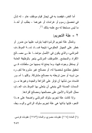 ‫ﺃﻤﺎ ﺍﻟﻐﺩﺭ، ﻓﻴﻘﺼﺩ ﺒﻪ ﻓﻲ ﺇﻴﺠﺎﺯ ﻗﻴﺎﻡ ﻤﻭﻅﻑ ﻋﺎﻡ - ﻟﻪ ﺸﺄﻥ‬
‫ﻓﻲ ﺘﺤﺼﻴل ﺭﺴﻭﻡ ﺃﻭ ﻏﺭﺍﻤﺎﺕ ﺃﻭ ﻏﻴﺭﻫﻤﺎ - ﺒﻁﻠﺏ ﺃﻭ ﺃﺨـﺫ‬
                      ‫ﻤﺎ ﻟﻴﺱ ﻤﺴﺘﺤ ﹰﺎ ﻟﻪ ﻤﻊ ﻋﻠﻤﻪ ﺒﺫﻟﻙ )١(.‬
                                            ‫ﻘ‬

                                   ‫٢ - ِﻠﺔ ﺍﻟﺘﺠﺭﻴﻡ:‬
                                              ‫ﻋ‬
‫ﻭﺘﺘﻤﺜل ﻋﻠﺔ ﺘﺠﺭﻴﻡ ﺍﻟﺭﺸﻭﺓ ﻓﻴﻤﺎ ﻴﺘﺭﺘﺏ ﻋﻠﻴﻬﺎ ﻤﻥ ﻀﺭﺭ ﺃﻭ‬
‫ﺨﻁﺭ ﻋﻠﻰ ﺍﻟﺠﻬﺎﺯ ﺍﻟﺤﻜﻭﻤﻲ؛ ﻨﺘﻴﺠﺔ ﻓﺴـﺎﺩ ﺫﻤـﺔ ﺍﻟﻤﻭﻅـﻑ‬
‫ﺍﻟﻤﺭﺘﺸﻲ، ﻭﺍﻟﺫﻱ ﻴﻜﻭﻥ ﻓﻲ ﺍﻷﺼل ﻤﺅﺘﻤ ﹰـﺎ ﻋﻠـﻰ ﻤﺼـﺎﻟﺢ‬
              ‫ﻨ‬
‫ﺍﻷﻓﺭﺍﺩ ﻭﺍﻟﻤﺠﺘﻤﻊ.. ﻓﺎﻟﻤﻭﻅﻑ ﺍﻟﻤﺭﺘﺸﻲ ﻴﺘﺠﺭ ﺒﺎﻟﻭﻅﻴﻔﺔ ﺍﻟﻌﺎﻤﺔ‬
‫ﺃﻭ ﻴﺴﺘﻐل ﻭﺠﻭﺩﻩ ﻓﻴﻬﺎ، ﻭﻤﺎ ﻴﻤﻨﺢ ﻟﻪ ﺒﺴﺒﺒﻬﺎ ﻤﻥ ﺴﻠﻁﺎﺕ، ﻓـﻲ‬
‫ﺘﺤﻘﻴﻕ ﻤﻁﺎﻤﻊ ﺸﺨﺼﻴﺔ ﻟﻪ، ﺃﻭ ﻤﺼﺎﻟﺢ ﻏﻴﺭ ﻤﺸﺭﻭﻋﺔ ﻟﻐﻴـﺭﻩ‬
‫ﻤﻥ ﺫﻭﻴﻪ ﺃﻭ ﻤﻤﻥ ﺘﺭﺒﻁﻪ ﺒﻪ ﻤﺼﺎﻟﺢ ﻤﺸﺘﺭﻜﺔ. ﻭﻜﻠﻬـﺎ ﺃﻤـﻭﺭ‬
‫ﻓﺎﺴﺩﺓ، ﻤﻥ ﺸﺄﻨﻬﺎ ﺃﻥ ﺘﺅﺜﺭ ﻋﻠﻰ ﺍﻟﻨﺯﺍﻫﺔ ﻭﺍﻟﺤﻴﺩﺓ ﻭﻏﻴﺭﻫﺎ ﻤـﻥ‬
‫ﺍﻟﺴﻤﺎﺕ ﺍﻟﺤﺴﻨﺔ ﺍﻟﺘﻲ ﻴﻨﺒﻐﻲ ﺃﻥ ﻴﺘﺤﻠﻰ ﺒﻬﺎ ﺍﻟﻤﻭﻅـﻑ ﺍﻟﻌـﺎﻡ،‬
       ‫ﻤﻤﺜل ﺍﻟﺩﻭﻟﺔ ﻭﺍﻷﻤﻴﻥ ﻋﻠﻰ ﻤﺼﺎﻟﺤﻬﺎ ﻭﻤﺼﺎﻟﺢ ﺃﻓﺭﺍﺩﻫﺎ.‬
‫ﻭﺇﺫﺍ ﻜﺎﻨﺕ ﻋﻠﺔ ﺘﺠﺭﻴﻡ ﺴﻠﻭﻙ ﺍﻟﻤﺭﺘﺸﻲ ﻭﺍﻀﺤﺔ ﻋﻠﻰ ﻫـﺫﺍ‬
‫ﺍﻟﻨﺤﻭ، ﻓﺈﻨﻬﺎ ﺒﺫﺍﺘﻬﺎ ﻫﻲ ﻋﻠﺔ ﺘﺠﺭﻴﻡ ﺴﻠﻭﻙ ﺍﻟﺭﺍﺸﻲ ﻭﺍﻟﻭﺴـﻴﻁ،‬



‫)١( ﺍﻟﻤﺎﺩﺓ )٤١١( ﻋﻘﻭﺒﺎﺕ ﻤﺼﺭﻱ، ﻭﺍﻟﻤﺎﺩﺓ )٣٤٧١( ﻋﻘﻭﺒﺎﺕ ﻓﺭﻨﺴﻲ.‬

‫٢٥٢‬
 