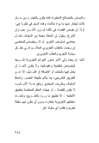 ‫ﻭﺍﻟﻤﺴﺎﺱ ﺒﺎﻟﻤﺼﺎﻟﺢ ﺍﻟﻤﻌﺘﺒﺭﺓ، ﻓﺈﻨﻪ ﻴﻜﻭﻥ ﺒﺎﻟﺨﻴﺎﺭ ﺒـﻴﻥ ﺴـﺒل‬
‫ﺜﻼﺙ ﻟﻴﺨﺘﺎﺭ ﻤﻨﻬﺎ ﻤﺎ ﻴﺭﺍﻩ ﻤﻼﺌ ‪‬ﺎ، ﻭﻫﺫﻩ ﺍﻟﺴﺒل ﻓﻲ ﻨﻅﺭﻨﺎ ﻫﻲ:‬
                          ‫ﻤ‬
‫ﺃﻭﻻ: ﺃﻥ ﻴﻔ ‪‬ﺽ ﺍﻟﻘﻀﺎﺀ ﻓﻲ ﺫﻟﻙ؛ ﻟﻴـﺯﻥ ﺍﻷﻤـﻭﺭ ﺒﻤﻴـﺯﺍﻥ‬
                                     ‫ﻭ‬
‫ﺍﻟﺸﺭﻉ، ﻭﻴﻘﻭل ﺇﻥ ﺃﻨﻤﺎ ﹰﺎ ﻤﻌﻴﻨﺔ ﻤﻥ ﺍﻟﺴﻠﻭﻙ، ﺘﻤﺜـل‬
                        ‫ﻁ‬
‫ﻤﻌﺎﺼﻲ ﺘﺴﺘﻭﺠﺏ ﺍﻟﺘﻌﺯﻴﺭ ﺃﻡ ﻻ، ﻭﻴﺘﺼ ‪‬ﻯ ﻟﻠﻤﻌﺎﺼﻲ‬
         ‫ﺩ‬                           ‫‪‬‬
‫ﺇﻥ ﻭﺠﺩﺕ ﺒﺎﻟﻌﻘﺎﺏ ﺍﻟﺘﻌﺯﻴﺭﻱ ﺍﻟﻤﻼﺌـﻡ، ﻓـﻲ ﻨﻁـﺎﻕ‬
                ‫ﺴﻴﺎﺴﺔ ﺍﻟﺘﺠﺭﻴﻡ ﻭﺍﻟﻌﻘﺎﺏ ﺍﻟﺘﻌﺯﻴﺭﻱ.‬
‫ﺜﺎﻨ ‪‬ﺎ: ﺃﻥ ﻴﺤﺩﺩ ﻭﻟﻲ ﺍﻷﻤﺭ ﺼﻭﺭ ﺍﻟﺠﺭﺍﺌﻡ ﺍﻟﺘﻌﺯﻴﺭﻴﺔ ﺘﺸـﺭﻴ ‪‬ﺎ‬
 ‫ﻌ‬                                                ‫ﻴ‬
‫)ﺒﻨﺼﻭﺹ ﺘﻨﻅﻴﻤﻴﺔ ﻭﻋﻘﻭﺒﺎﺘﻬﺎ، ﻭﻻ ﻴﻜﻭﻥ ﻷﺤـﺩ ﺃﻥ‬
‫ﻴﻌ ‪‬ل ﻓﻴﻬﺎ ﺒﺎﻟﺤﺫﻑ ﺃﻭ ﺍﻹﻀﺎﻓﺔ ﺃﻭ ﺍﻟﺘﺒـﺩﻴل، ﺇﻻ ﻋـﻥ‬
                                           ‫ﺩ‬
‫ﺍﻟﻁﺭﻴﻕ ﺍﻟﺘﺸﺭﻴﻌﻲ، ﺒﻤﺎ ﻴﻼﺌﻡ ﻁﺒﻴﻌﺔ ﺍﻟﻌﺼﺭ، ﻭﺃﻨﻤﺎﻁ‬
‫ﺍﻟﺴﻠﻭﻙ، ﻭﻅﺭﻭﻑ ﺍﻟﻤﺠﺘﻤﻊ. ﻭﻭﻓﻕ ﻫـﺫﺍ ﺍﻷﺴـﻠﻭﺏ،‬
‫ﻻ ﻴﻜﻭﻥ ﻟﻠﻘﻀﺎﺓ - ﺃﻭ ﺠﻬﺎﺕ ﺍﻟﺤﻜﻡ ﺍﻟﻤﺨﺘﺼﺔ ﺒﺘﻁﺒﻴﻕ‬
‫ﺍﻷﻨﻅﻤﺔ - ﺇﻻ ﺘﻁﺒﻴﻕ ﻤﺎ ﻴـﺭﺩ ﺒﺎﻟﺘﺸـﺭﻴﻊ، ﻭﺘﺘﺤـﺩﺩ‬
‫ﺴﻠﻁﺘﻬﻡ ﺍﻟﺘﻌﺯﻴﺭﻴﺔ ﺒﺈﻁﺎﺭﻩ، ﻭﺩﻭﻥ ﺃﻥ ﻴﻜﻭﻥ ﻟﻬﻡ ﺴﻠﻁﺔ‬
                    ‫ﺘﺠﺭﻴﻡ ﻭﻋﻘﺎﺏ ﺃﻱ ﺴﻠﻭﻙ ﺁﺨﺭ.‬




‫٤٥٢‬
 