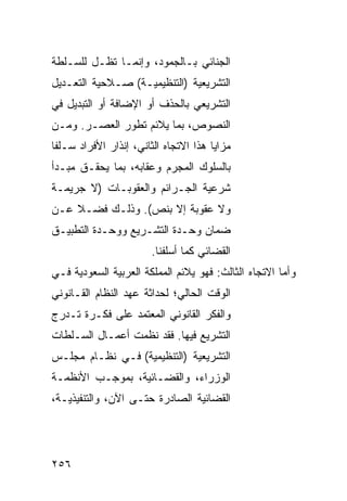 ‫ﺍﻟﺠﻨﺎﺌﻲ ﺒـﺎﻟﺠﻤﻭﺩ، ﻭﺇﻨﻤـﺎ ﺘﻅـل ﻟﻠﺴـﻠﻁﺔ‬
‫ﺍﻟﺘﺸﺭﻴﻌﻴﺔ )ﺍﻟﺘﻨﻅﻴﻤﻴـﺔ( ﺼـﻼﺤﻴﺔ ﺍﻟﺘﻌـﺩﻴل‬
‫ﺍﻟﺘﺸﺭﻴﻌﻲ ﺒﺎﻟﺤﺫﻑ ﺃﻭ ﺍﻹﻀﺎﻓﺔ ﺃﻭ ﺍﻟﺘﺒﺩﻴل ﻓﻲ‬
‫ﺍﻟﻨﺼﻭﺹ، ﺒﻤﺎ ﻴﻼﺌﻡ ﺘﻁﻭﺭ ﺍﻟﻌﺼـﺭ. ﻭﻤـﻥ‬
‫ﻤﺯﺍﻴﺎ ﻫﺫﺍ ﺍﻻﺘﺠﺎﻩ ﺍﻟﺜﺎﻨﻲ، ﺇﻨﺫﺍﺭ ﺍﻷﻓﺭﺍﺩ ﺴـﻠ ﹰﺎ‬
 ‫ﻔ‬
‫ﺒﺎﻟﺴﻠﻭﻙ ﺍﻟﻤﺠ ‪‬ﻡ ﻭﻋﻘﺎﺒﻪ، ﺒﻤﺎ ﻴﺤﻘـﻕ ﻤﺒـﺩﺃ‬
                         ‫ﺭ‬
‫ﺸﺭﻋﻴﺔ ﺍﻟﺠـﺭﺍﺌﻡ ﻭﺍﻟﻌﻘﻭﺒـﺎﺕ )ﻻ ﺠﺭﻴﻤـﺔ‬
‫ﻭﻻ ﻋﻘﻭﺒﺔ ﺇﻻ ﺒﻨﺹ(. ﻭﺫﻟـﻙ ﻓﻀـﻼ ﻋـﻥ‬
    ‫ﹰ‬
‫ﻀﻤﺎﻥ ﻭﺤـﺩﺓ ﺍﻟﺘﺸـﺭﻴﻊ ﻭﻭﺤـﺩﺓ ﺍﻟﺘﻁﺒﻴـﻕ‬
                        ‫ﺍﻟﻘﻀﺎﺌﻲ ﻜﻤﺎ ﺃﺴﻠﻔﻨﺎ.‬
‫ﻭﺃﻤﺎ ﺍﻻﺘﺠﺎﻩ ﺍﻟﺜﺎﻟﺙ: ﻓﻬﻭ ﻴﻼﺌﻡ ﺍﻟﻤﻤﻠﻜﺔ ﺍﻟﻌﺭﺒﻴﺔ ﺍﻟﺴﻌﻭﺩﻴﺔ ﻓـﻲ‬
‫ﺍﻟﻭﻗﺕ ﺍﻟﺤﺎﻟﻲ؛ ﻟﺤﺩﺍﺜﺔ ﻋﻬﺩ ﺍﻟﻨﻅﺎﻡ ﺍﻟﻘـﺎﻨﻭﻨﻲ‬
‫ﻭﺍﻟﻔﻜﺭ ﺍﻟﻘﺎﻨﻭﻨﻲ ﺍﻟﻤﻌﺘﻤﺩ ﻋﻠﻰ ﻓﻜـﺭﺓ ﺘـﺩ ‪‬ﺝ‬
 ‫ﺭ‬
‫ﺍﻟﺘﺸﺭﻴﻊ ﻓﻴﻬﺎ. ﻓﻘﺩ ﻨﻅﻤﺕ ﺃﻋﻤـﺎل ﺍﻟﺴـﻠﻁﺎﺕ‬
‫ﺍﻟﺘﺸﺭﻴﻌﻴﺔ )ﺍﻟﺘﻨﻅﻴﻤﻴﺔ( ﻓـﻲ ﻨﻅـﺎﻡ ﻤﺠﻠـﺱ‬
‫ﺍﻟﻭﺯﺭﺍﺀ، ﻭﺍﻟﻘﻀـﺎﺌﻴﺔ، ﺒﻤﻭﺠـﺏ ﺍﻷﻨﻅﻤـﺔ‬
‫ﺍﻟﻘﻀﺎﺌﻴﺔ ﺍﻟﺼﺎﺩﺭﺓ ﺤﺘـﻰ ﺍﻵﻥ، ﻭﺍﻟﺘﻨﻔﻴﺫﻴـﺔ،‬




‫٦٥٢‬
 