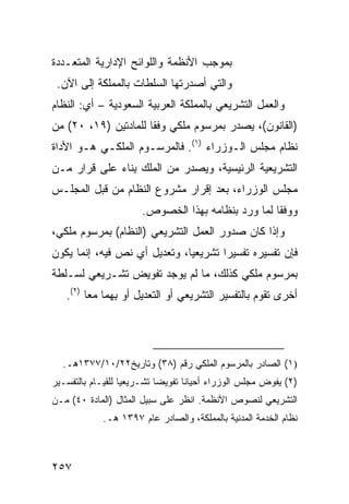 ‫ﺒﻤﻭﺠﺏ ﺍﻷﻨﻅﻤﺔ ﻭﺍﻟﻠﻭﺍﺌﺢ ﺍﻹﺩﺍﺭﻴﺔ ﺍﻟﻤﺘﻌـﺩﺩﺓ‬
 ‫ﻭﺍﻟﺘﻲ ﺃﺼﺩﺭﺘﻬﺎ ﺍﻟﺴﻠﻁﺎﺕ ﺒﺎﻟﻤﻤﻠﻜﺔ ﺇﻟﻰ ﺍﻵﻥ.‬
‫ﻭﺍﻟﻌﻤل ﺍﻟﺘﺸﺭﻴﻌﻲ ﺒﺎﻟﻤﻤﻠﻜﺔ ﺍﻟﻌﺭﺒﻴﺔ ﺍﻟﺴﻌﻭﺩﻴﺔ – ﺃﻱ: ﺍﻟﻨﻅﺎﻡ‬
‫)ﺍﻟﻘﺎﻨﻭﻥ(، ﻴﺼﺩﺭ ﺒﻤﺭﺴﻭﻡ ﻤﻠﻜﻲ ﻭﻓ ﹰﺎ ﻟﻠﻤﺎﺩﺘﻴﻥ )٩١، ٠٢( ﻤﻥ‬
                      ‫ﻘ‬
‫ﻨﻅﺎﻡ ﻤﺠﻠﺱ ﺍﻟـﻭﺯﺭﺍﺀ )١(. ﻓﺎﻟﻤﺭﺴـﻭﻡ ﺍﻟﻤﻠﻜـﻲ ﻫـﻭ ﺍﻷﺩﺍﺓ‬
‫ﺍﻟﺘﺸﺭﻴﻌﻴﺔ ﺍﻟﺭﺌﻴﺴﻴﺔ، ﻭﻴﺼﺩﺭ ﻤﻥ ﺍﻟﻤﻠﻙ ِﻨﺎﺀ ﻋﻠﻰ ﻗﺭﺍﺭ ﻤـﻥ‬
                ‫ﺒ‬
‫ﻤﺠﻠﺱ ﺍﻟﻭﺯﺭﺍﺀ، ﺒﻌﺩ ﺇﻗﺭﺍﺭ ﻤﺸﺭﻭﻉ ﺍﻟﻨﻅﺎﻡ ﻤﻥ ﻗﺒل ﺍﻟﻤﺠﻠـﺱ‬
                        ‫ﻭﻭﻓ ﹰﺎ ﻟﻤﺎ ﻭﺭﺩ ﺒﻨﻅﺎﻤﻪ ﺒﻬﺫﺍ ﺍﻟﺨﺼﻭﺹ.‬
                                                     ‫ﻘ‬
‫ﻭﺇﺫﺍ ﻜﺎﻥ ﺼﺩﻭﺭ ﺍﻟﻌﻤل ﺍﻟﺘﺸﺭﻴﻌﻲ )ﺍﻟﻨﻅﺎﻡ( ﺒﻤﺭﺴﻭﻡ ﻤﻠﻜﻲ،‬
‫ﻓﺈﻥ ﺘﻔﺴﻴﺭﻩ ﺘﻔﺴﻴ ‪‬ﺍ ﺘﺸﺭﻴﻌ ‪‬ﺎ، ﻭﺘﻌﺩﻴل ﺃﻱ ﻨﺹ ﻓﻴﻪ، ﺇﻨﻤﺎ ﻴﻜﻭﻥ‬
                              ‫ﻴ‬        ‫ﺭ‬
‫ﺒﻤﺭﺴﻭﻡ ﻤﻠﻜﻲ ﻜﺫﻟﻙ، ﻤﺎ ﻟﻡ ﻴﻭﺠﺩ ﺘﻔﻭﻴﺽ ﺘﺸـﺭﻴﻌﻲ ﻟﺴـﻠﻁﺔ‬
   ‫ﺃﺨﺭﻯ ﺘﻘﻭﻡ ﺒﺎﻟﺘﻔﺴﻴﺭ ﺍﻟﺘﺸﺭﻴﻌﻲ ﺃﻭ ﺍﻟﺘﻌﺩﻴل ﺃﻭ ِﻬﻤﺎ ﻤ ‪‬ﺎ )٢(.‬
         ‫ﻌ‬      ‫ﺒ‬




  ‫)١( ﺍﻟﺼﺎﺩﺭ ﺒﺎﻟﻤﺭﺴﻭﻡ ﺍﻟﻤﻠﻜﻲ ﺭﻗﻡ )٨٣( ﻭﺘﺎﺭﻴﺦ٢٢/٠١/٧٧٣١ﻫـ.‬
‫)٢( ﻴﻔ ‪‬ﺽ ﻤﺠﻠﺱ ﺍﻟﻭﺯﺭﺍﺀ ﺃﺤﻴﺎ ﹰﺎ ﺘﻔﻭﻴ ‪‬ﺎ ﺘﺸـﺭﻴﻌ ‪‬ﺎ ﻟﻠﻘﻴـﺎﻡ ﺒﺎﻟﺘﻔﺴـﻴﺭ‬
                   ‫ﻴ‬         ‫ﻀ‬       ‫ﻨ‬                    ‫ﻭ‬
‫ﺍﻟﺘﺸﺭﻴﻌﻲ ﻟﻨﺼﻭﺹ ﺍﻷﻨﻅﻤﺔ. ﺍﻨﻅﺭ ﻋﻠﻰ ﺴﺒﻴل ﺍﻟﻤﺜﺎل )ﺍﻟﻤﺎﺩﺓ ٠٤( ﻤـﻥ‬
             ‫ﻨﻅﺎﻡ ﺍﻟﺨﺩﻤﺔ ﺍﻟﻤﺩﻨﻴﺔ ﺒﺎﻟﻤﻤﻠﻜﺔ، ﻭﺍﻟﺼﺎﺩﺭ ﻋﺎﻡ ٧٩٣١ ﻫـ.‬



‫٧٥٢‬
 