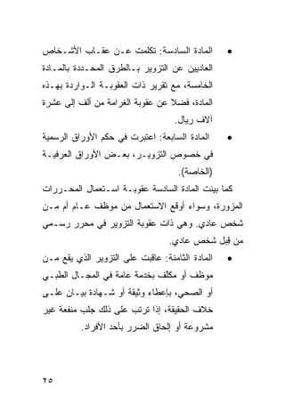 ‫ﺍﻟﻤﺎﺩﺓ ﺍﻟﺴﺎﺩﺴﺔ: ﺘﻜﻠﻤﺕ ﻋـﻥ ﻋﻘـﺎﺏ ﺍﻷﺸـﺨﺎﺹ‬          ‫•‬
‫ﺍﻟﻌﺎﺩﻴﻴﻥ ﻋﻥ ﺍﻟﺘﺯﻭﻴﺭ ﺒـﺎﻟﻁﺭﻕ ﺍﻟﻤﺤـﺩﺩﺓ ﺒﺎﻟﻤـﺎﺩﺓ‬
‫ﺍﻟﺨﺎﻤﺴﺔ، ﻤﻊ ﺘﻘﺭﻴﺭ ﺫﺍﺕ ﺍﻟﻌﻘﻭﺒـﺔ ﺍﻟـﻭﺍﺭﺩﺓ ﺒﻬـﺫﻩ‬
‫ﺍﻟﻤﺎﺩﺓ، ﻓﻀﻼ ﻋﻥ ﻋﻘﻭﺒﺔ ﺍﻟﻐﺭﺍﻤﺔ ﻤﻥ ﺃﻟﻑ ﺇﻟﻰ ﻋﺸﺭﺓ‬
                                 ‫ﹰ‬
                                   ‫ﺁﻻﻑ ﺭﻴﺎل.‬
‫ﺍﻟﻤﺎﺩﺓ ﺍﻟﺴﺎﺒﻌﺔ: ﺍﻋﺘﺒﺭﺕ ﻓﻲ ﺤﻜﻡ ﺍﻷﻭﺭﺍﻕ ﺍﻟﺭﺴﻤﻴﺔ‬     ‫•‬
‫ﻓﻲ ﺨﺼﻭﺹ ﺍﻟﺘﺯﻭﻴـﺭ، ﺒﻌـﺽ ﺍﻷﻭﺭﺍﻕ ﺍﻟﻌﺭﻓﻴـﺔ‬
                                    ‫)ﺍﻟﺨﺎﺼﺔ(.‬
‫ﻜﻤﺎ ﺒﻴﻨﺕ ﺍﻟﻤﺎﺩﺓ ﺍﻟﺴﺎﺩﺴﺔ ﻋﻘﻭﺒـﺔ ﺍﺴـﺘﻌﻤﺎل ﺍﻟﻤﺤـﺭﺭﺍﺕ‬
‫ﺍﻟﻤﺯﻭﺭﺓ، ﻭﺴﻭﺍﺀ ﺃﻭﻗﻊ ﺍﻻﺴﺘﻌﻤﺎل ﻤﻥ ﻤﻭﻅﻑ ﻋـﺎﻡ ﺃﻡ ﻤـﻥ‬
‫ﺸﺨﺹ ﻋﺎﺩﻱ. ﻭﻫﻲ ﺫﺍﺕ ﻋﻘﻭﺒﺔ ﺍﻟﺘﺯﻭﻴﺭ ﻓﻲ ﻤﺤﺭﺭ ﺭﺴـﻤﻲ‬
                                  ‫ﻤﻥ ِﺒل ﺸﺨﺹ ﻋﺎﺩﻱ.‬
                                              ‫ﻗ‬
‫ﺍﻟﻤﺎﺩﺓ ﺍﻟﺜﺎﻤﻨﺔ: ﻋﺎﻗﺒﺕ ﻋﻠﻰ ﺍﻟﺘﺯﻭﻴﺭ ﺍﻟﺫﻱ ﻴﻘﻊ ﻤـﻥ‬   ‫•‬
‫ﻤﻭﻅﻑ ﺃﻭ ﻤﻜﱠﻑ ﺒﺨﺩﻤﺔ ﻋﺎﻤﺔ ﻓﻲ ﺍﻟﻤﺠـﺎل ﺍﻟﻁﺒـﻲ‬
                              ‫ﻠ‬
‫ﺃﻭ ﺍﻟﺼﺤﻲ، ﺒﺈﻋﻁﺎﺀ ﻭﺜﻴﻘﺔ ﺃﻭ ﺸـﻬﺎﺩﺓ ﺒﻴـﺎﻥ ﻋﻠـﻰ‬
‫ﺨﻼﻑ ﺍﻟﺤﻘﻴﻘﺔ، ﺇﺫﺍ ﺘﺭﺘﺏ ﻋﻠﻰ ﺫﻟﻙ ﺠﻠﺏ ﻤﻨﻔﻌﺔ ﻏﻴﺭ‬
          ‫ﻤﺸﺭﻭﻋﺔ ﺃﻭ ﺇﻟﺤﺎﻕ ﺍﻟﻀﺭﺭ ﺒﺄﺤﺩ ﺍﻷﻓﺭﺍﺩ.‬




‫٥٢‬
 