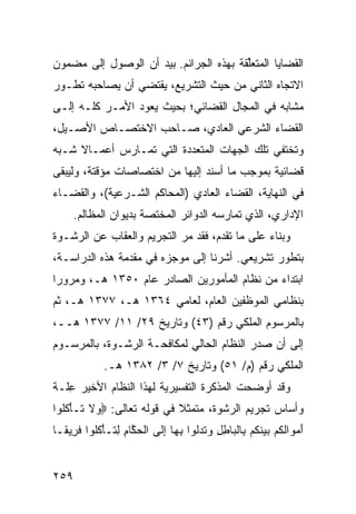 ‫ﺍﻟﻘﻀﺎﻴﺎ ﺍﻟﻤﺘﻌﱢﻘﺔ ﺒﻬﺫﻩ ﺍﻟﺠﺭﺍﺌﻡ. ﺒﻴﺩ ﺃﻥ ﺍﻟﻭﺼﻭل ﺇﻟﻰ ﻤﻀﻤﻭﻥ‬
                                        ‫ﻠ‬
‫ﺍﻻﺘﺠﺎﻩ ﺍﻟﺜﺎﻨﻲ ﻤﻥ ﺤﻴﺙ ﺍﻟﺘﺸﺭﻴﻊ، ﻴﻘﺘﻀﻲ ﺃﻥ ﻴﺼﺎﺤﺒﻪ ﺘﻁـﻭﺭ‬
‫ﻤﺸﺎﺒﻪ ﻓﻲ ﺍﻟﻤﺠﺎل ﺍﻟﻘﻀﺎﺌﻲ؛ ﺒﺤﻴﺙ ﻴﻌﻭﺩ ﺍﻷﻤـﺭ ﻜﻠـﻪ ﺇﻟـﻰ‬
‫ﺍﻟﻘﻀﺎﺀ ﺍﻟﺸﺭﻋﻲ ﺍﻟﻌﺎﺩﻱ، ﺼـﺎﺤﺏ ﺍﻻﺨﺘﺼـﺎﺹ ﺍﻷﺼـﻴل،‬
‫ﻭﺘﺨﺘﻔﻲ ﺘﻠﻙ ﺍﻟﺠﻬﺎﺕ ﺍﻟﻤﺘﻌﺩﺩﺓ ﺍﻟﺘﻲ ﺘﻤـﺎﺭﺱ ﺃﻋﻤـﺎﻻ ﺸـﺒﻪ‬
     ‫ﹰ‬
‫ﻗﻀﺎﺌﻴﺔ ﺒﻤﻭﺠﺏ ﻤﺎ ﺃﺴﻨﺩ ﺇﻟﻴﻬﺎ ﻤﻥ ﺍﺨﺘﺼﺎﺼﺎﺕ ﻤﺅﻗﺘﺔ، ﻭﻟﻴﺒﻘﻰ‬
‫ﻓﻲ ﺍﻟﻨﻬﺎﻴﺔ، ﺍﻟﻘﻀﺎﺀ ﺍﻟﻌﺎﺩﻱ )ﺍﻟﻤﺤﺎﻜﻡ ﺍﻟﺸـﺭﻋﻴﺔ(، ﻭﺍﻟﻘﻀـﺎﺀ‬
     ‫ﺍﻹﺩﺍﺭﻱ، ﺍﻟﺫﻱ ﺘﻤﺎﺭﺴﻪ ﺍﻟﺩﻭﺍﺌﺭ ﺍﻟﻤﺨﺘﺼﺔ ﺒﺩﻴﻭﺍﻥ ﺍﻟﻤﻅﺎﻟﻡ.‬
‫ﻭﺒﻨﺎﺀ ﻋﻠﻰ ﻤﺎ ﺘﻘﺩﻡ، ﻓﻘﺩ ﻤﺭ ﺍﻟﺘﺠﺭﻴﻡ ﻭﺍﻟﻌﻘﺎﺏ ﻋﻥ ﺍﻟﺭﺸـﻭﺓ‬
                           ‫‪‬‬
‫ﺒﺘﻁﻭﺭ ﺘﺸﺭﻴﻌﻲ. ﺃﺸﺭﻨﺎ ﺇﻟﻰ ﻤﻭﺠﺯﻩ ﻓﻲ ﻤﻘﺩﻤﺔ ﻫﺫﻩ ﺍﻟﺩﺭﺍﺴـﺔ،‬
‫ﺍﺒﺘﺩﺍﺀ ﻤﻥ ﻨﻅﺎﻡ ﺍﻟﻤﺄﻤﻭﺭﻴﻥ ﺍﻟﺼﺎﺩﺭ ﻋﺎﻡ ٠٥٣١ ﻫـ، ﻭﻤﺭﻭ ‪‬ﺍ‬
 ‫ﺭ‬
‫ﺒﻨﻅﺎﻤﻲ ﺍﻟﻤﻭﻅﻔﻴﻥ ﺍﻟﻌﺎﻡ، ﻟﻌﺎﻤﻲ ٤٦٣١ ﻫـ، ٧٧٣١ ﻫـ، ﺜﻡ‬
‫ﺒﺎﻟﻤﺭﺴﻭﻡ ﺍﻟﻤﻠﻜﻲ ﺭﻗﻡ )٣٤( ﻭﺘﺎﺭﻴﺦ ٩٢/ ١١/ ٧٧٣١ ﻫــ،‬
‫ﺇﻟﻰ ﺃﻥ ﺼﺩﺭ ﺍﻟﻨﻅﺎﻡ ﺍﻟﺤﺎﻟﻲ ﻟﻤﻜﺎﻓﺤـﺔ ﺍﻟﺭﺸـﻭﺓ، ﺒﺎﻟﻤﺭﺴـﻭﻡ‬
             ‫ﺍﻟﻤﻠﻜﻲ ﺭﻗﻡ )ﻡ/ ١٥( ﻭﺘﺎﺭﻴﺦ ٧/ ٣/ ٢٨٣١ ﻫـ.‬
‫ﻭﻗﺩ ﺃﻭﻀﺤﺕ ﺍﻟﻤﺫﻜﺭﺓ ﺍﻟﺘﻔﺴﻴﺭﻴﺔ ﻟﻬﺫﺍ ﺍﻟﻨﻅﺎﻡ ﺍﻷﺨﻴﺭ ِﻠـﺔ‬
   ‫ﻋ‬
‫ﻭﺃﺴﺎﺱ ﺘﺠﺭﻴﻡ ﺍﻟﺭﺸﻭﺓ، ﻤﺘﻤﺜﻼ ﻓﻲ ﻗﻭﻟﻪ ﺘﻌﺎﻟﻰ: ‪ ‬ﻻ ﹶـﺄﻜﹸﻭﺍ‬
  ‫ﻭ ﹶ ﺘ ْ ﹸﻠ‬                ‫ﹰ‬
‫ﺃﻤ ‪‬ﺍﻟﻜﻡ ﺒﻴﻨﻜﻡ ِﺎﻟ ‪‬ﺎﻁل ﻭﺘﺩﻟﻭﺍ ﺒ ‪‬ﺎ ﺇ ﹶﻰ ﺍﻟﺤ ﱠﺎﻡ ﻟ ﹶـﺄﻜﹸﻭﺍ ﻓ ِﻴ ﹰـﺎ‬
  ‫َ ‪‬ﻭ ﹶ ﹸ ‪   ‬ﹶ ﹸ ‪ ‬ﺒ ﹾﺒ ِ ِ ‪ ‬ﹸ ‪‬ﹸ ِﻬ ِﻟ ﹾ ‪‬ﻜ ِ ِﺘ ْ ﹸﻠ ﹶﺭ ﻘ‬


‫٩٥٢‬
 