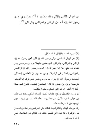 ‫ﻤﻥ ﺃﻤ ‪‬ﺍل ﺍﻟ ﱠﺎﺱ ِﺎﻹﺜﻡ ﻭﺃﻨﺘﻡ ﺘﻌﻠ ‪‬ﻭﻥ‪ ،(١) ‬ﻭﻤﺎ ‪‬ﻭﻱ ﻋـﻥ‬
      ‫ﺭ‬           ‫‪ َ  ‬ﻭ ِ ﻨ ِ ﺒ ِ ﹾ ِ ‪ َ‬ﹾ ﹸ ‪ ‬ﹶ ‪ ‬ﹶﻤ ‪‬‬
      ‫ﺭﺴﻭل ﺍﷲ ‪ ،‬ﺃﻨﻪ ﻟﻌﻥ ﺍﻟﺭﺍﺸﻲ ﻭﺍﻟﻤﺭﺘﺸﻲ ﻭﺍﻟﺭﺍﺌﺵ )٢(.‬




                             ‫)١( ﺴﻭﺭﺓ ﺍﻟﻨﺴﺎﺀ )ﺍﻵﻴﺘﺎﻥ ٩٢، ٠٣(.‬
‫)٢( ﻋﻥ ﺜﻭﺒﺎﻥ ﺍﻟﻬﺎﺸﻤﻲ ﻤﻭﻟﻰ ﺭﺴﻭل ﺍﷲ ‪ ‬ﻗﺎل: "ﻟﻌﻥ ﺭﺴﻭل ﺍﷲ ‪،‬‬
‫ﺍﻟﺭﺍﺸﻲ ﻭﺍﻟﻤﺭﺘﺸﻲ، ﻭﺍﻟﺭﺍﺌﺵ ﺍﻟﺫﻱ ﻴﻤﺸﻲ ﺒﻴﻨﻬﻤﺎ"، ﻭﻋـﻥ ﻤﻭﺴـﻰ ﺒـﻥ‬
‫ﻋﻘﺒﺔ، ﻋﻥ ﻨﺎﻓﻊ، ﻋﻥ ﺍﺒﻥ ﻋﻤﺭ ﻗـﺎل: "ﻟﻌـﻥ ﺭﺴـﻭل ﺍﷲ ‪ ‬ﺍﻟﺭﺍﺸـﻲ‬
‫ﻭﺍﻟﻤﺭﺘﺸﻲ ﻭﺍﻟﻤﺎﺸﻲ ﻓﻲ ﺍﻟﺭﺸﻭﺓ".. ﻭﻋﻥ ﻋﻤـﺭﻭ ﺒﻥ ﺍﻟﻌﺎﺹ ﺇﻨﻪ ﻗﺎل:‬
‫"ﺴﻤﻌﺕ ﺭﺴﻭل ﺍﷲ ‪ ‬ﻴﻘﻭل: ﻤﺎ ﻤﻥ ﻗﻭﻡ ﻅﻬﺭ ﻓﻴﻬﻡ ﺍﻟ ‪‬ﺸﺎ ﺇﻻ ُﺨـﺫﻭﺍ‬
     ‫ﺃ‬      ‫ﺭ‬
‫ﺒﺎﻟﺭﻋﺏ"، ﻭﻋﻥ ﺍﺒﻥ ﻋﺒﺎﺱ ﺃﻨﻪ ﻗﺎل: "ﺴﻤﺎﻋﻭﻥ ﻟﻠﻜﺫﺏ، ﺃﻜﺎﻟﻭﻥ ﻟﻠ ‪‬ـﺤﺕ"‬
    ‫ﺴ‬
                  ‫ﻭﺫﻟﻙ ﺇﻥ ﺃﺨﺫﻭﺍ ﺍﻟﺭﺸﻭﺓ ﻓﻲ ﺍﻟﺤﻜﻡ، ﻭﻗﻀﻭﺍ ﺒﺎﻟﻜﺫﺏ.‬
                            ‫‪‬‬
‫ﻟﻤﺯﻴﺩ ﻤﻥ ﺍﻟﺘﻔﺼﻴل ﻴﺭﺍﺠﻊ: )ﻜﺘﺎﺏ ﺃﺨﺒﺎﺭ ﺍﻟ ﹸﻀﺎﺓ، ﻟﻭﻜﻴﻊ ﻤﺤﻤﺩ ﺒﻥ ﺨﻠﻑ‬
                      ‫ﻘ‬
‫ﺍﺒﻥ ﺤﻴﺎﻥ. ﺍﻟﺠﺯﺀ ﺍﻷﻭل، ﻤﻥ ﻤﻨﺸﻭﺭﺍﺕ ﻋﺎﻟﻡ ﺍﻟﻜﺘـﺏ، ﺒﻴـﺭﻭﺕ، ﺩﻭﻥ‬
                                     ‫ﺘﺎﺭﻴﺦ، ﺹ ٥٤ ﻭﻤﺎ ﺒﻌﺩﻫﺎ(.‬
‫ﻭﻗﺩ ﺤﺭﻤﺕ ﺍﻟﻬﺩﺍﻴﺎ ﻭﺍﻹﻜﺭﺍﻤﻴﺎﺕ ﻜﺫﻟﻙ ﻋﻠﻰ ﺍﻟﻤﻭﻅﻔﻴﻥ، ﻭﺍﻋﺘﺒـﺭﺕ ﻤـﻥ‬
        ‫ﹸ‬                                             ‫‪‬‬
‫ﻗﺒﻴل ﺍﻟﺭﺸﻭﺓ. ﻭﻟﻨﺎ ﻋﻭﺩﺓ ﺇﻟﻰ ﺘﻔﺼﻴل ﺫﻟﻙ ﻋﻥ ﺍﻟﻜﻼﻡ ﻋﻥ ﺍﻟﻤﻘﺎﺒـل ﻓـﻲ‬
                                               ‫ﺍﻟﺭﺸﻭﺓ ﺒﻌﺩ ﻗﻠﻴل.‬

‫٠٦٢‬
 