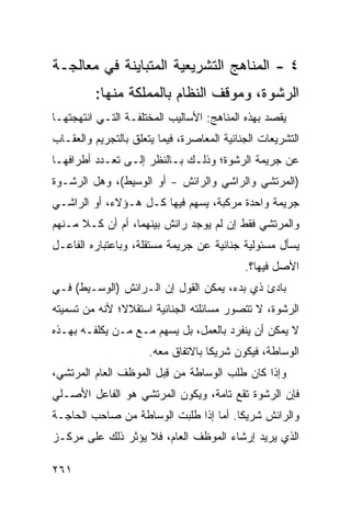 ‫٤ - ﺍﻟﻤﻨﺎﻫﺞ ﺍﻟﺘﺸﺭﻴﻌﻴﺔ ﺍﻟﻤﺘﺒﺎﻴﻨﺔ ﻓﻲ ﻤﻌﺎﻟﺠـﺔ‬
         ‫ﺍﻟﺭﺸﻭﺓ، ﻭﻤﻭﻗﻑ ﺍﻟﻨﻅﺎﻡ ﺒﺎﻟﻤﻤﻠﻜﺔ ﻤﻨﻬﺎ:‬
‫‪‬ﻘﺼﺩ ﺒﻬﺫﻩ ﺍﻟﻤﻨﺎﻫﺞ: ﺍﻷﺴﺎﻟﻴﺏ ﺍﻟ ‪‬ﺨﺘﻠﻔـﺔ ﺍﻟﺘـﻲ ﺍﻨﺘﻬﺠﺘﻬـﺎ‬
                      ‫ﻤ‬                             ‫ﻴ‬
‫ﺍﻟﺘﺸﺭﻴﻌﺎﺕ ﺍﻟﺠﻨﺎﺌﻴﺔ ﺍﻟﻤﻌﺎﺼﺭﺓ، ﻓﻴﻤﺎ ﻴﺘﻌﻠﻕ ﺒﺎﻟﺘﺠﺭﻴﻡ ﻭﺍﻟﻌﻘـﺎﺏ‬
‫ﻋﻥ ﺠﺭﻴﻤﺔ ﺍﻟﺭﺸﻭﺓ؛ ﻭﺫﻟـﻙ ﺒـﺎﻟﻨﻅﺭ ﺇﻟـﻰ ﺘﻌـﺩﺩ ﺃﻁﺭﺍﻓﻬـﺎ‬
‫)ﺍﻟﻤﺭﺘﺸﻲ ﻭﺍﻟﺭﺍﺸﻲ ﻭﺍﻟﺭﺍﺌﺵ - ﺃﻭ ﺍﻟﻭﺴﻴﻁ(، ﻭﻫل ﺍﻟﺭﺸـﻭﺓ‬
‫ﺠﺭﻴﻤﺔ ﻭﺍﺤﺩﺓ ﻤﺭﻜﺒﺔ، ﻴﺴﻬﻡ ﻓﻴﻬﺎ ﻜـل ﻫـﺅﻻﺀ، ﺃﻭ ﺍﻟﺭﺍﺸـﻲ‬
‫ﻭﺍﻟﻤﺭﺘﺸﻲ ﻓﻘﻁ ﺇﻥ ﻟﻡ ﻴﻭﺠﺩ ﺭﺍﺌﺵ ﺒﻴﻨﻬﻤﺎ، ﺃﻡ ﺃﻥ ﻜـﻼ ﻤـﻨﻬﻡ‬
      ‫ﹰ‬                 ‫ﹲ‬
‫ﻴﺴﺄل ﻤﺴﺌﻭﻟﻴﺔ ﺠﻨﺎﺌﻴﺔ ﻋﻥ ﺠﺭﻴﻤﺔ ﻤﺴﺘﻘﻠﺔ، ﻭﺒﺎﻋﺘﺒﺎﺭﻩ ﺍﻟﻔﺎﻋـل‬
                                            ‫ﺍﻷﺼل ﻓﻴﻬﺎ؟.‬
‫ﺒﺎﺩﺉ ﺫﻱ ﺒﺩﺀ، ﻴﻤﻜﻥ ﺍﻟﻘﻭل ﺇﻥ ﺍﻟـﺭﺍﺌﺵ )ﺍﻟﻭﺴـﻴﻁ( ﻓـﻲ‬
‫ﺍﻟﺭﺸﻭﺓ، ﻻ ﺘﺘﺼﻭﺭ ﻤﺴﺎﺌﻠﺘﻪ ﺍﻟﺠﻨﺎﺌﻴﺔ ﺍﺴﺘﻘﻼ ﹰ؛ ﻷﻨﻪ ﻤﻥ ﺘﺴﻤﻴﺘﻪ‬
               ‫ﻻ‬
‫ﻻ ﻴﻤﻜﻥ ﺃﻥ ﻴﻨﻔﺭﺩ ﺒﺎﻟﻌﻤل، ﺒل ﻴﺴﻬﻡ ﻤـﻊ ﻤـﻥ ﻴﻜﻠﻔـﻪ ﺒﻬـﺫﻩ‬
                      ‫ﺍﻟﻭﺴﺎﻁﺔ، ﻓﻴﻜﻭﻥ ﺸﺭﻴ ﹰﺎ ﺒﺎﻻﺘﻔﺎﻕ ﻤﻌﻪ.‬
                                    ‫ﻜ‬
‫ﻭﺇﺫﺍ ﻜﺎﻥ ﻁﻠﺏ ﺍﻟﻭﺴﺎﻁﺔ ﻤﻥ ﻗ ‪‬ل ﺍﻟﻤﻭﻅﻑ ﺍﻟﻌﺎﻡ ﺍﻟﻤﺭﺘﺸﻲ،‬
                       ‫ِﺒ‬
‫ﻓﺈﻥ ﺍﻟﺭﺸﻭﺓ ﺘﻘﻊ ﺘﺎﻤﺔ، ﻭﻴﻜﻭﻥ ﺍﻟﻤﺭﺘﺸﻲ ﻫﻭ ﺍﻟﻔﺎﻋل ﺍﻷﺼـﻠﻲ‬
‫ﻭﺍﻟﺭﺍﺌﺵ ﺸﺭﻴ ﹰﺎ. ﺃﻤﺎ ﺇﺫﺍ ﻁﻠﺒﺕ ﺍﻟﻭﺴﺎﻁﺔ ﻤﻥ ﺼﺎﺤﺏ ﺍﻟﺤﺎﺠـﺔ‬
                                       ‫ﻜ‬
‫ﺍﻟﺫﻱ ﻴﺭﻴﺩ ﺇﺭﺸﺎﺀ ﺍﻟﻤﻭﻅﻑ ﺍﻟﻌﺎﻡ، ﻓﻼ ﻴﺅﺜﺭ ﺫﻟﻙ ﻋﻠﻰ ﻤﺭﻜـﺯ‬

‫١٦٢‬
 