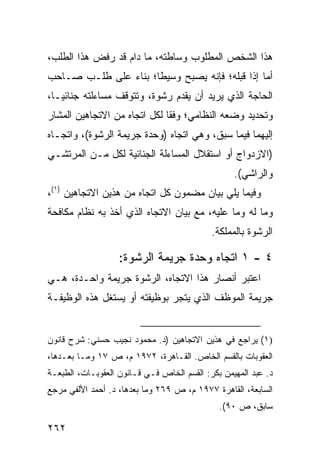 ‫ﻫﺫﺍ ﺍﻟﺸﺨﺹ ﺍﻟﻤﻁﻠﻭﺏ ﻭﺴﺎﻁﺘﻪ، ﻤﺎ ﺩﺍﻡ ﻗﺩ ﺭﻓﺽ ﻫﺫﺍ ﺍﻟﻁﻠﺏ،‬
‫ﺃﻤﺎ ﺇﺫﺍ ﻗﺒﻠﻪ؛ ﻓﺈﻨﻪ ﻴﺼﺒﺢ ﻭﺴﻴ ﹰﺎ؛ ﺒﻨﺎﺀ ﻋﻠﻰ ﻁﻠـﺏ ﺼـﺎﺤﺏ‬
                      ‫ﻁ‬
‫ﺍﻟﺤﺎﺠﺔ ﺍﻟﺫﻱ ﻴﺭﻴﺩ ﺃﻥ ﻴﻘﺩﻡ ﺭﺸﻭﺓ، ﻭﺘﺘﻭﻗﻑ ﻤﺴﺎﺀﻟﺘﻪ ﺠﻨﺎﺌ ‪‬ـﺎ،‬
   ‫ﻴ‬
‫ﻭﺘﺤﺩﻴﺩ ﻭﻀﻌﻪ ﺍﻟﻨﻅﺎﻤﻲ؛ ﻭﻓ ﹰﺎ ﻟﻜل ﺍﺘﺠﺎﻩ ﻤﻥ ﺍﻻﺘﺠﺎﻫﻴﻥ ﺍﻟﻤﺸﺎﺭ‬
                              ‫ﻘ‬
‫ﺇﻟﻴﻬﻤﺎ ﻓﻴﻤﺎ ﺴﺒﻕ، ﻭﻫﻲ ﺍﺘﺠﺎﻩ )ﻭﺤﺩﺓ ﺠﺭﻴﻤﺔ ﺍﻟﺭﺸﻭﺓ(، ﻭﺍﺘﺠـﺎﻩ‬
‫)ﺍﻻﺯﺩﻭﺍﺝ ﺃﻭ ﺍﺴﺘﻘﻼل ﺍﻟﻤﺴﺎﺀﻟﺔ ﺍﻟﺠﻨﺎﺌﻴﺔ ﻟﻜل ﻤـﻥ ﺍﻟﻤﺭﺘﺸـﻲ‬
                                                   ‫ﻭﺍﻟﺭﺍﺸﻲ(.‬
‫ﻭﻓﻴﻤﺎ ﻴﻠﻲ ﺒﻴﺎﻥ ﻤﻀﻤﻭﻥ ﻜل ﺍﺘﺠﺎﻩ ﻤﻥ ﻫﺫﻴﻥ ﺍﻻﺘﺠﺎﻫﻴﻥ )١(،‬
‫ﻭﻤﺎ ﻟﻪ ﻭﻤﺎ ﻋﻠﻴﻪ، ﻤﻊ ﺒﻴﺎﻥ ﺍﻻﺘﺠﺎﻩ ﺍﻟﺫﻱ ﺃﺨﺫ ﺒﻪ ﻨﻅﺎﻡ ﻤﻜﺎﻓﺤﺔ‬
                                             ‫ﺍﻟﺭﺸﻭﺓ ﺒﺎﻟﻤﻤﻠﻜﺔ.‬

                   ‫٤ - ١ ﺍﺘﺠﺎﻩ ‪‬ﺤﺩﺓ ﺠﺭﻴﻤﺔ ﺍﻟﺭﺸﻭﺓ:‬
                                    ‫ﻭ‬
‫ﺍﻋﺘﺒﺭ ﺃﻨﺼﺎﺭ ﻫﺫﺍ ﺍﻻﺘﺠﺎﻩ، ﺍﻟﺭﺸﻭﺓ ﺠﺭﻴﻤﺔ ﻭﺍﺤـﺩﺓ، ﻫـﻲ‬
‫ﺠﺭﻴﻤﺔ ﺍﻟﻤﻭﻅﻑ ﺍﻟﺫﻱ ﻴﺘﺠﺭ ﺒﻭﻅﻴﻔﺘﻪ ﺃﻭ ﻴﺴﺘﻐل ﻫﺫﻩ ﺍﻟﻭﻅﻴﻔـﺔ‬


‫)١( ﻴﺭﺍﺠﻊ ﻓﻲ ﻫﺫﻴﻥ ﺍﻻﺘﺠﺎﻫﻴﻥ )ﺩ. ﻤﺤﻤﻭﺩ ﻨﺠﻴﺏ ﺤﺴﻨﻲ: ﺸﺭﺡ ﻗﺎﻨﻭﻥ‬
‫ﺍﻟﻌﻘﻭﺒﺎﺕ ﺒﺎﻟﻘﺴﻡ ﺍﻟﺨﺎﺹ. ﺍﻟﻘـﺎﻫﺭﺓ، ٢٧٩١ ﻡ، ﺹ ٧١ ﻭﻤـﺎ ﺒﻌـﺩﻫﺎ،‬
‫ﺩ. ﻋﺒﺩ ﺍﻟ ‪‬ﻬﻴﻤﻥ ﺒﻜﺭ: ﺍﻟﻘﺴﻡ ﺍﻟﺨﺎﺹ ﻓـﻲ ﻗـﺎﻨﻭﻥ ﺍﻟﻌﻘﻭﺒـﺎﺕ، ﺍﻟﻁﺒﻌـﺔ‬
                                                   ‫ﻤ‬
‫ﺍﻟﺴﺎﺒﻌﺔ، ﺍﻟﻘﺎﻫﺭﺓ ٧٧٩١ ﻡ، ﺹ ٩٦٢ ﻭﻤﺎ ﺒﻌﺩﻫﺎ، ﺩ. ﺃﺤﻤﺩ ﺍﻷﻟﻔﻲ ﻤﺭﺠﻊ‬
                                               ‫ﺴﺎﺒﻕ، ﺹ ٠٩(.‬

‫٢٦٢‬
 