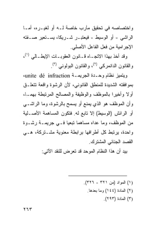 ‫ﻭﺍﺨﺘﺼﺎﺼﻪ ﻓﻲ ﺘﺤﻘﻴﻕ ﻤﺂﺭﺏ ﺨﺎﺼﺔ ﻟـﻪ ﺃﻭ ﻟﻐﻴـﺭﻩ، ﺃﻤـﺎ‬
                         ‫‪‬‬
‫ﺍﻟﺭﺍﺸﻲ - ﺃﻭ ﺍﻟﻭﺴﻴﻁ - ﻓﻴﻌﺘﺒـﺭ ﺸـﺭﻴ ﹰﺎ، ﻴﺴـﺘﻌﻴﺭ ﺼـﻔﺘﻪ‬
                ‫ﻜ‬
                         ‫ﺍﻹﺠﺭﺍﻤﻴﺔ ﻤﻥ ﻓﻌل ﺍﻟﻔﺎﻋل ﺍﻷﺼﻠﻲ.‬
‫ﻭﻗﺩ ﺃﺨﺫ ﺒﻬﺫﺍ ﺍﻻﺘﺠـﺎﻩ ﻗـﺎﻨﻭﻥ ﺍﻟﻌﻘﻭﺒـﺎﺕ ﺍﻹﻴﻁـﺎﻟﻲ )١(،‬
              ‫ﻭﺍﻟﻘﺎﻨﻭﻥ ﺍﻟﺩﺍﻨﻤﺭﻜﻲ )٢(، ﻭﺍﻟﻘﺎﻨﻭﻥ ﺍﻟ ‪‬ﻭﻟﻭﻨﻲ )٣(.‬
                        ‫ﺒ‬
‫ﻭﻴﺘﻤﻴﺯ ﻨﻅﺎﻡ ﻭﺤـﺩﺓ ﺍﻟﺠﺭﻴﻤـﺔ ‪،unite dé infraction‬‬
‫ﺒﻤﻭﺍﻓﻘﺘﻪ ﺍﻟﺸﺩﻴﺩﺓ ﻟﻠﻤﻨﻁﻕ ﺍﻟﻘﺎﻨﻭﻨﻲ، ﻷﻥ ﺍﻟﺭﺸﻭﺓ ﻭﺍﻗﻌﺔ ﺘﺘﻌﻠـﻕ‬
‫ﺃﻭﻻ ﻭﺃﺨﻴ ‪‬ﺍ ﺒﺎﻟﻤﻭﻅﻑ ﻭﺍﻟﻭﻅﻴﻔﺔ ﻭﺍﻟﻤﺼﺎﻟﺢ ﺍﻟﻤﺭﺘﺒﻁﺔ ﺒﻬﻤـﺎ،‬
                                           ‫ﺭ‬      ‫ﹰ‬
‫ﻭﺃﻥ ﺍﻟﻤﻭﻅﻑ ﻫﻭ ﺍﻟﺫﻱ ﻴﻤﻨﻊ ﺃﻭ ﻴﺴﻤﺢ ﺒﺎﻟﺭﺸﻭﺓ، ﻭﻤﺎ ﺍﻟﺭﺍﺸـﻲ‬
‫ﺃﻭ ﺍﻟﺭﺍﺌﺵ )ﺍﻟﻭﺴﻴﻁ( ﺇﻻ ﺘﺎﺒﻊ ﻟﻪ. ﻓﺘﻜﻭﻥ ﺍﻟﻤﺴﺎﻫﻤﺔ ﺍﻷﺼـﻠﻴﺔ‬
‫ﻤﻥ ﺍﻟﻤﻭﻅﻑ، ﻭﻤﺎ ﻋﺩﺍﻩ ﻤﺴﺎﻫ ‪‬ﺎ ﺘﺒﻌ ‪‬ﺎ ﻓـﻲ ﺠﺭﻴﻤـﺔ ﺭﺸـﻭﺓ‬
                  ‫ﻤ ﻴ‬
‫ﻭﺍﺤﺩﺓ، ﻴﺭﺘﺒﻁ ﻜل ﺃﻁﺭﺍﻓﻬﺎ ﺒﺭﺍﺒﻁﺔ ﻤﻌﻨﻭﻴﺔ ﻤﺸـﺘﺭﻜﺔ، ﻫـﻲ‬
                                   ‫ﺍﻟﻘﺼﺩ ﺍﻟﺠﻨﺎﺌﻲ ﺍﻟﻤﺸﺘﺭﻙ.‬
         ‫ﺒﻴﺩ ﺃﻥ ﻫﺫﺍ ﺍﻟﻨﻅﺎﻡ ﺍﻟﻤﻭ ‪‬ﺩ ﻗﺩ ﺘﻌ ‪‬ﺽ ﻟﻠﻨﻘﺩ ﺍﻵﺘﻲ:‬
                      ‫ﺭ‬        ‫ﺤ‬




                                ‫)١( ﺍﻟﻤﻭﺍﺩ )ﻤﻥ ١٢٣ - ٦٢٣(.‬
                                  ‫)٢( ﺍﻟﻤﺎﺩﺓ )٤٤١( ﻭﻤﺎ ﺒﻌﺩﻫﺎ.‬
                                            ‫)٣( ﺍﻟﻤﺎﺩﺓ )٣٩٢(.‬

‫٣٦٢‬
 