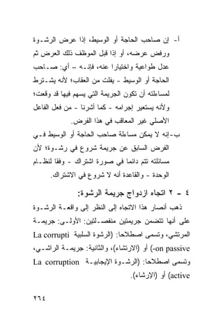 ‫ﺃ- ﺇﻥ ﺼﺎﺤﺏ ﺍﻟﺤﺎﺠﺔ ﺃﻭ ﺍﻟﻭﺴﻴﻁ، ﺇﺫﺍ ﻋﺭﺽ ﺍﻟﺭﺸـﻭﺓ‬
‫ﻭﺭﻓﺽ ﻋﺭﻀﻪ، ﺃﻭ ﺇﺫﺍ ﻗﺒل ﺍﻟﻤﻭﻅﻑ ﺫﻟﻙ ﺍﻟﻌﺭﺽ ﺜﻡ‬
‫ﻋﺩل ﻁﻭﺍﻋﻴﺔ ﻭﺍﺨﺘﻴﺎ ‪‬ﺍ ﻋﻨﻪ، ﻓﺈﻨـﻪ – ﺃﻱ: ﺼـﺎﺤﺏ‬
                        ‫ﺭ‬
‫ﺍﻟﺤﺎﺠﺔ ﺃﻭ ﺍﻟﻭﺴﻴﻁ - ﻴﻔﻠﺕ ﻤﻥ ﺍﻟﻌﻘﺎﺏ؛ ﻷﻨﻪ ﻴﺸـﺘﺭﻁ‬
‫ﻟﻤﺴﺎﺀﻟﺘﻪ ﺃﻥ ﺘﻜﻭﻥ ﺍﻟﺠﺭﻴﻤﺔ ﺍﻟﺘﻲ ﻴﺴﻬﻡ ﻓﻴﻬﺎ ﻗﺩ ﻭﻗﻌﺕ؛‬
‫ﻭﻷﻨﻪ ﻴﺴﺘﻌﻴﺭ ﺇﺠﺭﺍﻤﻪ - ﻜﻤﺎ ﺃﺸﺭﻨﺎ - ﻤﻥ ﻓﻌل ﺍﻟﻔﺎﻋل‬
             ‫ﺍﻷﺼﻠﻲ ﻏﻴﺭ ﺍﻟﻤﻌﺎ ﹶﺏ ﻓﻲ ﻫﺫﺍ ﺍﻟﻔﺭﺽ.‬
                            ‫ﻗ‬
‫ﺏ- ﺇﻨﻪ ﻻ ﻴﻤﻜﻥ ﻤﺴﺎﺀﻟﺔ ﺼﺎﺤﺏ ﺍﻟﺤﺎﺠﺔ ﺃﻭ ﺍﻟﻭﺴﻴﻁ ﻓـﻲ‬
‫ﺍﻟﻔﺭﺽ ﺍﻟﺴﺎﺒﻕ ﻋﻥ ﺠﺭﻴﻤﺔ ﺸﺭﻭﻉ ﻓﻲ ﺭﺸـﻭﺓ؛ ﻷﻥ‬
‫ﻤﺴﺎﺌﻠﺘﻪ ﺘﺘﻡ ﺩﺍﺌ ‪‬ﺎ ﻓﻲ ﺼﻭﺭﺓ ﺍﺸﺘﺭﺍﻙ - ﻭﻓ ﹰﺎ ﻟﻨﻅـﺎﻡ‬
        ‫ﻘ‬                      ‫ﻤ‬
      ‫ﺍﻟﻭﺤﺩﺓ - ﻭﺍﻟﻘﺎﻋﺩﺓ ﺃﻨﻪ ﻻ ﺸﺭﻭﻉ ﻓﻲ ﺍﻻﺸﺘﺭﺍﻙ.‬

               ‫٤ - ٢ ﺍﺘﺠﺎﻩ ﺍﺯﺩﻭﺍﺝ ﺠﺭﻴﻤﺔ ﺍﻟﺭﺸﻭﺓ:‬
‫ﺫﻫﺏ ﺃﻨﺼﺎﺭ ﻫﺫﺍ ﺍﻻﺘﺠﺎﻩ ﺇﻟﻰ ﺍﻟﻨﻅﺭ ﺇﻟﻰ ﻭﺍﻗﻌـﺔ ﺍﻟﺭﺸـﻭﺓ‬
‫ﻋﻠﻰ ﺃﻨﻬﺎ ﺘﺘﻀﻤﻥ ﺠﺭﻴﻤﺘﻴﻥ ﻤﻨﻔﺼـﻠﺘﻴﻥ: ﺍﻷﻭﻟـﻰ: ﺠﺭﻴﻤـﺔ‬
‫ﺍﻟﻤﺭﺘﺸﻲ، ﻭﺘﺴﻤﻰ ﺍﺼﻁﻼ ‪‬ﺎ: )ﺍﻟﺭﺸﻭﺓ ﺍﻟﺴﻠﺒﻴﺔ ‪La corrupti‬‬
                              ‫ﺤ‬
‫‪ (-on passive‬ﺃﻭ )ﺍﻻﺭﺘﺸﺎﺀ(، ﻭﺍﻟﺜﺎﻨﻴﺔ: ﺠﺭﻴﻤـﺔ ﺍﻟﺭﺍﺸـﻲ،‬
‫ﻭﺘﺴﻤﻰ ﺍﺼﻁﻼ ‪‬ﺎ: )ﺍﻟﺭﺸـﻭﺓ ﺍﻹﻴﺠﺎﺒﻴـﺔ ‪La corruption‬‬
                                   ‫ﺤ‬
                                  ‫‪ (active‬ﺃﻭ )ﺍﻹﺭﺸﺎﺀ(.‬

‫٤٦٢‬
 