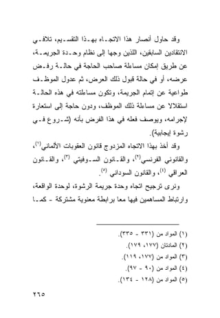 ‫ﻭﻗﺩ ﺤﺎﻭل ﺃﻨﺼﺎﺭ ﻫﺫﺍ ﺍﻻﺘﺠـﺎﻩ ﺒﻬـﺫﺍ ﺍﻟﺘﻘﺴـﻴﻡ، ﺘﻼﻓـﻲ‬
‫ﺍﻻﻨﺘﻘﺎ ‪‬ﻴﻥ ﺍﻟﺴﺎﺒﻘﻴﻥ، ﺍﻟﻠﺫﻴﻥ ﻭ ‪‬ﻬﺎ ﺇﻟﻰ ﻨﻅﺎﻡ ﻭﺤـﺩﺓ ﺍﻟﺠﺭﻴﻤـﺔ،‬
                           ‫‪‬ﺠ‬                     ‫ﺩ‬
‫ﻋﻥ ﻁﺭﻴﻕ ﺇﻤﻜﺎﻥ ﻤﺴﺎﺀﻟﺔ ﺼﺎﺤﺏ ﺍﻟﺤﺎﺠﺔ ﻓﻲ ﺤﺎﻟـﺔ ﺭﻓـﺽ‬
‫ﻋﺭﻀﻪ، ﺃﻭ ﻓﻲ ﺤﺎﻟﺔ ﻗﺒﻭل ﺫﻟﻙ ﺍﻟﻌﺭﺽ، ﺜﻡ ﻋﺩﻭل ﺍﻟﻤﻭﻅـﻑ‬
‫ﻁﻭﺍﻋﻴﺔ ﻋﻥ ﺇﺘﻤﺎﻡ ﺍﻟﺠﺭﻴﻤﺔ، ﻭﺘﻜﻭﻥ ﻤﺴﺎﺀﻟﺘﻪ ﻓﻲ ﻫﺫﻩ ﺍﻟﺤﺎﻟـﺔ‬
‫ﺍﺴﺘﻘﻼﻻ ﻋﻥ ﻤﺴﺎﺀﻟﺔ ﺫﻟﻙ ﺍﻟﻤﻭﻅﻑ، ﻭﺩﻭﻥ ﺤﺎﺠﺔ ﺇﻟﻰ ﺍﺴﺘﻌﺎﺭﺓ‬
                                            ‫ﹰ‬
‫ﻹﺠﺭﺍﻤﻪ، ﻭﻴﻭﺼﻑ ﻓﻌﻠﻪ ﻓﻲ ﻫﺫﺍ ﺍﻟﻔﺭﺽ ﺒﺄﻨﻪ )ﺸـﺭﻭﻉ ﻓـﻲ‬
                                           ‫ﺭﺸﻭﺓ ﺇﻴﺠﺎﺒﻴﺔ(.‬
‫ﻭﻗﺩ ﺃﺨﺫ ﺒﻬﺫﺍ ﺍﻻﺘﺠﺎﻩ ﺍﻟﻤﺯﺩﻭﺝ ﻗﺎﻨﻭﻥ ﺍﻟﻌﻘﻭﺒﺎﺕ ﺍﻷﻟﻤﺎﻨﻲ)١(،‬
‫ﻭﺍﻟﻘﺎﻨﻭﻨﻲ ﺍﻟﻔﺭﻨﺴﻲ)٢(، ﻭﺍﻟﻘـﺎﻨﻭﻥ ﺍﻟﺴـﻭﻓﻴﺘﻲ )٣(، ﻭﺍﻟﻘـﺎﻨﻭﻥ‬
                        ‫ﺍﻟﻌﺭﺍﻗﻲ )٤(، ﻭﺍﻟﻘﺎﻨﻭﻥ ﺍﻟﺴﻭﺩﺍﻨﻲ )٥(.‬
‫ﻭﻨﺭﻯ ﺘﺭﺠﻴﺢ ﺍﺘﺠﺎﻩ ﻭﺤﺩﺓ ﺠﺭﻴﻤﺔ ﺍﻟﺭﺸﻭﺓ، ﻟﻭﺤﺩﺓ ﺍﻟﻭﺍﻗﻌﺔ،‬
‫ﻭﺍﺭﺘﺒﺎﻁ ﺍﻟﻤﺴﺎﻫﻤﻴﻥ ﻓﻴﻬﺎ ﻤ ‪‬ﺎ ﺒﺭﺍﺒﻁﺔ ﻤﻌﻨﻭﻴﺔ ﻤﺸﺘﺭﻜﺔ - ﻜﻤـﺎ‬
                             ‫ﻌ‬



                               ‫)١( ﺍﻟﻤﻭﺍﺩ ﻤﻥ )١٣٣ - ٥٣٣(.‬
                                  ‫)٢( ﺍﻟﻤﺎﺩﺘﺎﻥ )٧٧١، ٩٧١(.‬
                                 ‫)٣( ﺍﻟﻤﻭﺍﺩ ﻤﻥ )٧٧١، ٩١١(.‬
                                  ‫)٤( ﺍﻟﻤﻭﺍﺩ ﻤﻥ )٠٩ - ٧٩(.‬
                               ‫)٥( ﺍﻟﻤﻭﺍﺩ ﻤﻥ )٨٢١ - ٤٣١(.‬

‫٥٦٢‬
 