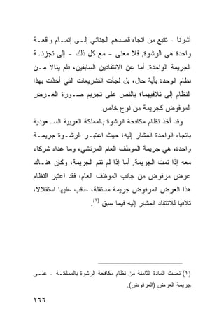 ‫ﺃﺸﺭﻨﺎ - ﺘﺘﺒﻊ ﻤﻥ ﺍﺘﺠﺎﻩ ﻗﺼﺩﻫﻡ ﺍﻟﺠﻨﺎﺌﻲ ﺇﻟـﻰ ﺇﺘﻤـﺎﻡ ﻭﺍﻗﻌـﺔ‬
‫ﻭﺍﺤﺩﺓ ﻫﻲ ﺍﻟﺭﺸﻭﺓ. ﻓﻼ ﻤﻌﻨﻰ - ﻤﻊ ﻜل ﺫﻟﻙ - ﺇﻟﻰ ﺘﺠﺯﺌـﺔ‬
‫ﺍﻟﺠﺭﻴﻤﺔ ﺍﻟﻭﺍﺤﺩﺓ. ﺃﻤﺎ ﻋﻥ ﺍﻻﻨﺘﻘﺎ ‪‬ﻴﻥ ﺍﻟﺴﺎﺒﻘﻴﻥ، ﻓﻠﻡ ﻴﻨﺎﻻ ﻤـﻥ‬
                         ‫ﺩ‬
‫ﻨﻅﺎﻡ ﺍﻟﻭﺤﺩﺓ ﺒﺄﻴﺔ ﺤﺎل، ﺒل ﻟﺠﺄﺕ ﺍﻟﺘﺸﺭﻴﻌﺎﺕ ﺍﻟﺘﻲ ﺃﺨﺫﺕ ﺒﻬﺫﺍ‬
‫ﺍﻟﻨﻅﺎﻡ ﺇﻟﻰ ﺘﻼﻓﻴﻬﻤﺎ؛ ﺒﺎﻟﻨﺹ ﻋﻠﻰ ﺘﺠﺭﻴﻡ ﺼـﻭﺭﺓ ﺍﻟﻌـﺭﺽ‬
                         ‫ﺍﻟﻤﺭﻓﻭﺽ ﻜﺠﺭﻴﻤﺔ ﻤﻥ ﻨﻭﻉ ﺨﺎﺹ.‬
‫ﻭﻗﺩ ﺃﺨﺫ ﻨﻅﺎﻡ ﻤﻜﺎﻓﺤﺔ ﺍﻟﺭﺸﻭﺓ ﺒﺎﻟﻤﻤﻠﻜﺔ ﺍﻟﻌﺭﺒﻴﺔ ﺍﻟﺴـﻌﻭﺩﻴﺔ‬
‫ﺒﺎﺘﺠﺎﻩ ﺍﻟﻭﺍﺤﺩﺓ ﺍﻟﻤﺸﺎﺭ ﺇﻟﻴﻪ؛ ﺤﻴﺙ ﺍﻋﺘﺒـﺭ ﺍﻟﺭﺸـﻭﺓ ﺠﺭﻴﻤـﺔ‬
‫ﻭﺍﺤﺩﺓ، ﻫﻲ ﺠﺭﻴﻤﺔ ﺍﻟﻤﻭﻅﻑ ﺍﻟﻌﺎﻡ ﺍﻟﻤﺭﺘﺸﻲ، ﻭﻤﺎ ﻋﺩﺍﻩ ﺸﺭﻜﺎﺀ‬
‫ﻤﻌﻪ ﺇﺫﺍ ﺘﻤﺕ ﺍﻟﺠﺭﻴﻤﺔ. ﺃﻤﺎ ﺇﺫﺍ ﻟﻡ ﺘﺘﻡ ﺍﻟﺠﺭﻴﻤﺔ، ﻭﻜﺎﻥ ﻫﻨـﺎﻙ‬
‫ﻋﺭﺽ ﻤﺭﻓﻭﺽ ﻤﻥ ﺠﺎﻨﺏ ﺍﻟﻤﻭﻅﻑ ﺍﻟﻌﺎﻡ، ﻓﻘﺩ ﺍﻋﺘﺒﺭ ﺍﻟﻨﻅﺎﻡ‬
‫ﻫﺫﺍ ﺍﻟﻌﺭﺽ ﺍﻟﻤﺭﻓﻭﺽ ﺠﺭﻴﻤﺔ ﻤﺴﺘﻘﻠﺔ، ﻋﺎﻗﺏ ﻋﻠﻴﻬﺎ ﺍﺴﺘﻘﻼ ﹰ،‬
 ‫ﻻ‬
                      ‫ﺘﻼﻓ ‪‬ﺎ ﻟﻼﻨﺘﻘﺎﺩ ﺍﻟﻤﺸﺎﺭ ﺇﻟﻴﻪ ﻓﻴﻤﺎ ﺴﺒﻕ )١(.‬
                                                         ‫ﻴ‬




‫)١( ﻨﺼﺕ ﺍﻟﻤﺎﺩﺓ ﺍﻟﺜﺎﻤﻨﺔ ﻤﻥ ﻨﻅﺎﻡ ﻤﻜﺎﻓﺤﺔ ﺍﻟﺭﺸﻭﺓ ﺒﺎﻟﻤﻤﻠﻜـﺔ - ﻋﻠـﻰ‬
                                    ‫ﺠﺭﻴﻤﺔ ﺍﻟﻌﺭﺽ )ﺍﻟﻤﺭﻓﻭﺽ(.‬

‫٦٦٢‬
 