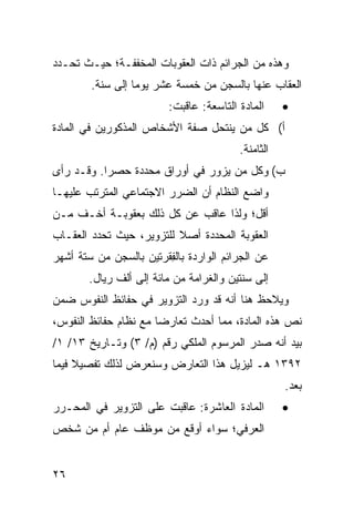 ‫ﻭﻫﺫﻩ ﻤﻥ ﺍﻟﺠﺭﺍﺌﻡ ﺫﺍﺕ ﺍﻟﻌﻘﻭﺒﺎﺕ ﺍﻟ ‪‬ﺨﻔﻔـﺔ؛ ﺤﻴـﺙ ﺘﺤـﺩﺩ‬
                 ‫ﻤ‬
        ‫ﺍﻟﻌﻘﺎﺏ ﻋﻨﻬﺎ ﺒﺎﻟﺴﺠﻥ ﻤﻥ ﺨﻤﺴﺔ ﻋﺸﺭ ﻴﻭ ‪‬ﺎ ﺇﻟﻰ ﺴﻨﺔ.‬
                  ‫ﻤ‬
                         ‫ﺍﻟﻤﺎﺩﺓ ﺍﻟﺘﺎﺴﻌﺔ: ﻋﺎﻗﺒﺕ:‬     ‫•‬
‫ﺃ( ﻜل ﻤﻥ ﻴﻨﺘﺤل ﺼﻔﺔ ﺍﻷﺸﺨﺎﺹ ﺍﻟﻤﺫﻜﻭﺭﻴﻥ ﻓﻲ ﺍﻟﻤﺎﺩﺓ‬
                                         ‫ﺍﻟﺜﺎﻤﻨﺔ.‬
‫ﺏ( ﻭﻜل ﻤﻥ ﻴﺯﻭﺭ ﻓﻲ ﺃﻭﺭﺍﻕ ﻤﺤﺩﺩﺓ ﺤﺼ ‪‬ﺍ. ﻭﻗـﺩ ﺭﺃﻯ‬
           ‫ﺭ‬
‫ﻭﺍﻀﻊ ﺍﻟﻨﻅﺎﻡ ﺃﻥ ﺍﻟﻀﺭﺭ ﺍﻻﺠﺘﻤﺎﻋﻲ ﺍﻟﻤﺘﺭﺘﺏ ﻋﻠﻴﻬـﺎ‬
‫ﺃﻗل؛ ﻭﻟﺫﺍ ﻋﺎﻗﺏ ﻋﻥ ﻜل ﺫﻟﻙ ﺒﻌﻘﻭﺒـﺔ ﺃﺨـﻑ ﻤـﻥ‬
‫ﺍﻟﻌﻘﻭﺒﺔ ﺍﻟﻤﺤﺩﺩﺓ ﺃﺼﻼ ﻟﻠﺘﺯﻭﻴﺭ، ﺤﻴﺙ ﺘﺤﺩﺩ ﺍﻟﻌﻘـﺎﺏ‬
                          ‫ﹰ‬
‫ﻋﻥ ﺍﻟﺠﺭﺍﺌﻡ ﺍﻟﻭﺍﺭﺩﺓ ﺒﺎﻟ ِﻘﺭﺘﻴﻥ ﺒﺎﻟﺴﺠﻥ ﻤﻥ ﺴﺘﺔ ﺃﺸﻬﺭ‬
                        ‫ﻔ‬
        ‫ﺇﻟﻰ ﺴﻨﺘﻴﻥ ﻭﺍﻟﻐﺭﺍﻤﺔ ﻤﻥ ﻤﺎﺌﺔ ﺇﻟﻰ ﺃﻟﻑ ﺭﻴﺎل.‬
‫ﻭ ‪‬ﻼﺤﻅ ﻫﻨﺎ ﺃﻨﻪ ﻗﺩ ﻭﺭﺩ ﺍﻟﺘﺯﻭﻴﺭ ﻓﻲ ﺤﻔﺎﺌﻅ ﺍﻟﻨﻔﻭﺱ ﻀﻤﻥ‬
                                              ‫ﻴ‬
‫ﻨﺹ ﻫﺫﻩ ﺍﻟﻤﺎﺩﺓ، ﻤﻤﺎ ﺃﺤﺩﺙ ﺘﻌﺎﺭ ‪‬ﺎ ﻤﻊ ﻨﻅﺎﻡ ﺤﻔﺎﺌﻅ ﺍﻟﻨﻔﻭﺱ،‬
                       ‫ﻀ‬
‫ﺒﻴﺩ ﺃﻨﻪ ﺼﺩﺭ ﺍﻟﻤﺭﺴﻭﻡ ﺍﻟﻤﻠﻜﻲ ﺭﻗﻡ )ﻡ/ ٣( ﻭﺘـﺎﺭﻴﺦ ٣١/ ١/‬
‫٢٩٣١ ﻫـ ﻟﻴﺯﻴل ﻫﺫﺍ ﺍﻟﺘﻌﺎﺭﺽ ﻭﺴﻨﻌﺭﺽ ﻟﺫﻟﻙ ﺘﻔﺼﻴﻼ ﻓﻴﻤﺎ‬
     ‫ﹰ‬
                                                    ‫ﺒﻌﺩ.‬
                                                     ‫‪‬‬
‫ﺍﻟﻤﺎﺩﺓ ﺍﻟﻌﺎﺸﺭﺓ: ﻋﺎﻗﺒﺕ ﻋﻠﻰ ﺍﻟﺘﺯﻭﻴﺭ ﻓﻲ ﺍﻟﻤﺤـﺭﺭ‬        ‫•‬
‫ﺍﻟﻌﺭﻓﻲ؛ ﺴﻭﺍﺀ ﺃﻭﻗﻊ ﻤﻥ ﻤﻭﻅﻑ ﻋﺎﻡ ﺃﻡ ﻤﻥ ﺸﺨﺹ‬


‫٦٢‬
 